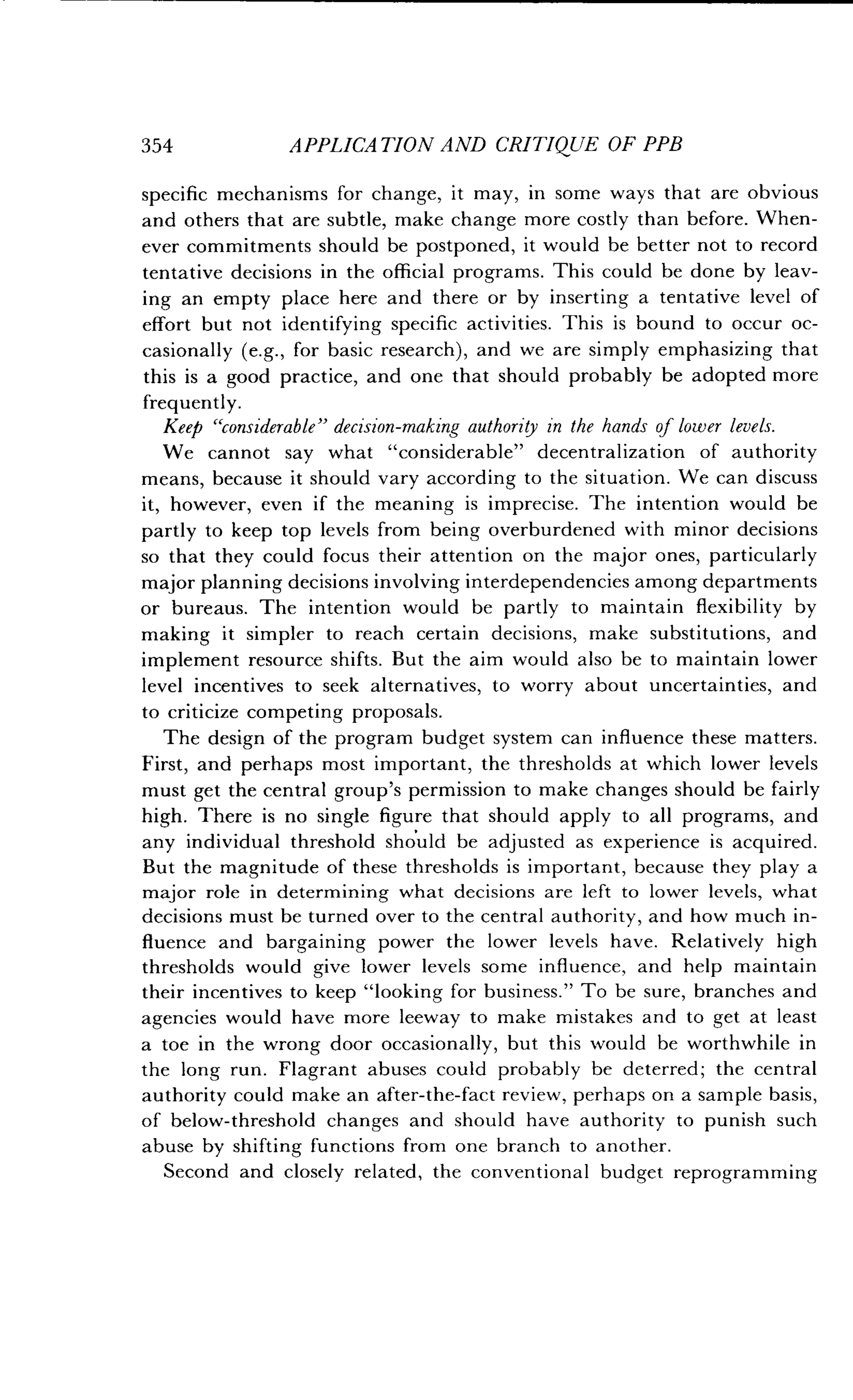 354
	
APPLICATION AND CRITIQUE OF PPB
specific mechanisms for change, it may, in some ways that are obvious
and others that are subtle, make change more costly than before . When-
ever commitments should be postponed, it would be better not to record
tentative decisions in the official programs. This could be done by leav-
ing an empty place here and there or by inserting a tentative level of
effort but not identifying specific activities . This is bound to occur oc-
casionally (e.g., for basic research), and we are simply emphasizing that
this is a good practice, and one that should probably be adopted more
frequently.
Keep "considerable" decision-making authority in the hands of lower levels .
We cannot say what "considerable" decentralization of authority
means, because it should vary according to the situation . We can discuss
it, however, even if the meaning is imprecise . The intention would be
partly to keep top levels from being overburdened with minor decisions
so that they could focus their attention on the major ones, particularly
major planning decisions involving interdependencies among departments
or bureaus. The intention would be partly to maintain flexibility by
making it simpler to reach certain decisions, make substitutions, and
implement resource shifts . But the aim would also be to maintain lower
level incentives to seek alternatives, to worry about uncertainties, and
to criticize competing proposals .
The design of the program budget system can influence these matters .
First, and perhaps most important, the thresholds at which lower levels
must get the central group's permission to make changes should be fairly
high. There is no single figure that should apply to all programs, and
any individual threshold should be adjusted as experience is acquired .
But the magnitude of these thresholds is important, because they play a
major role in determining what decisions are left to lower levels, what
decisions must be turned over to the central authority, and how much in-
fluence and bargaining power the lower levels have . Relatively high
thresholds would give lower levels some influence, and help maintain
their incentives to keep "looking for business ." To be sure, branches and
agencies would have more leeway to make mistakes and to get at least
a toe in the wrong door occasionally, but this would be worthwhile in
the long run. Flagrant abuses could probably be deterred ; the central
authority could make an after-the-fact review, perhaps on a sample basis,
of below-threshold changes and should have authority to punish such
abuse by shifting functions from one branch to another .
Second and closely related, the conventional budget reprogramming
 