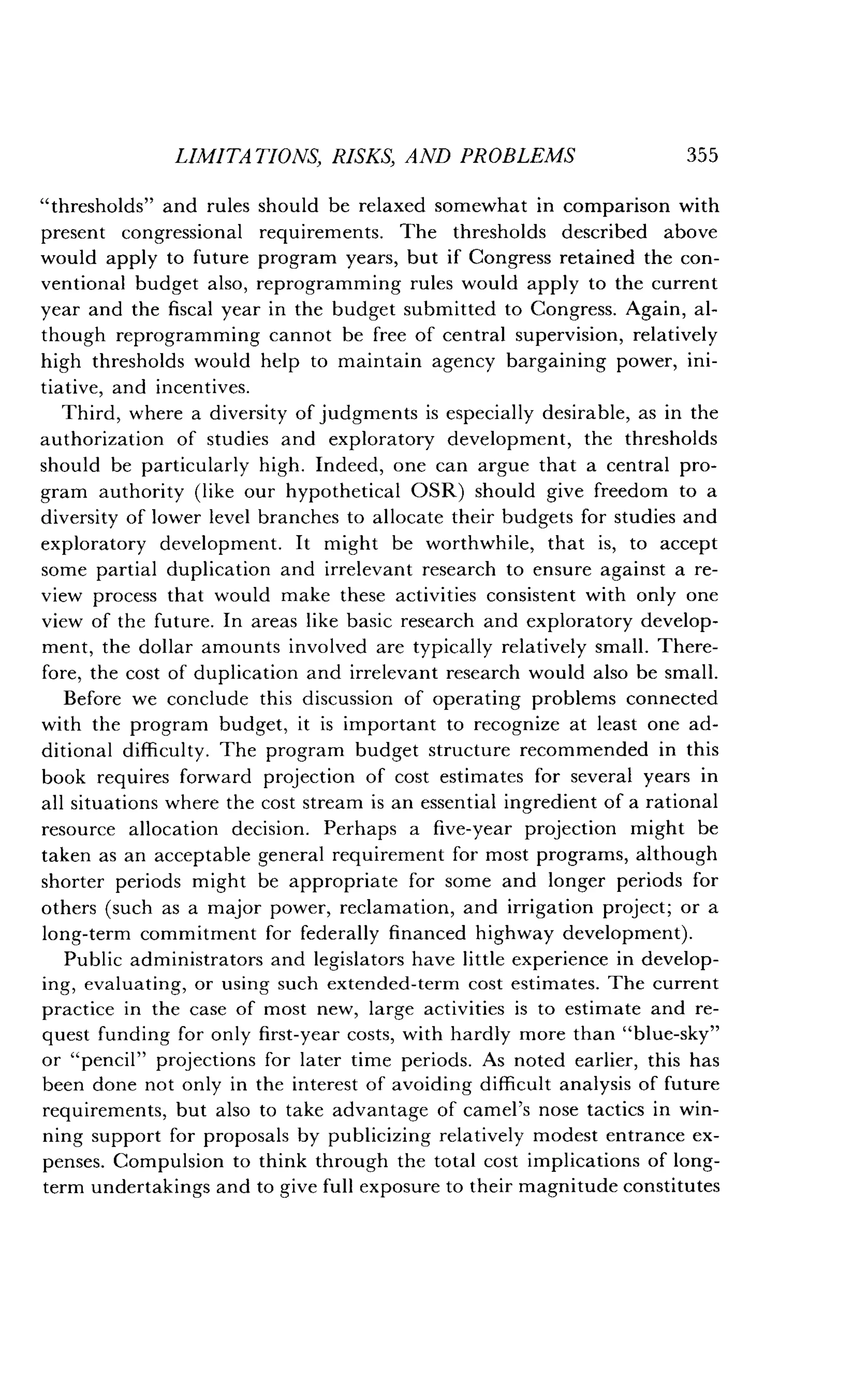 LIMITATIONS, RISKS, AND PROBLEMS
	
355
"thresholds" and rules should be relaxed somewhat in comparison with
present congressional requirements . The thresholds described above
would apply to future program years, but if Congress retained the con-
ventional budget also, reprogramming rules would apply to the current
year and the fiscal year in the budget submitted to Congress . Again, al-
though reprogramming cannot be free of central supervision, relatively
high thresholds would help to maintain agency bargaining power, ini-
tiative, and incentives .
Third, where a diversity of judgments is especially desirable, as in the
authorization of studies and exploratory development, the thresholds
should be particularly high . Indeed, one can argue that a central pro-
gram authority (like our hypothetical OSR) should give freedom to a
diversity of lower level branches to allocate their budgets for studies and
exploratory development . It might be worthwhile, that is, to accept
some partial duplication and irrelevant research to ensure against a re-
view process that would make these activities consistent with only one
view of the future. In areas like basic research and exploratory develop-
ment, the dollar amounts involved are typically relatively small . There-
fore, the cost of duplication and irrelevant research would also be small .
Before we conclude this discussion of operating problems connected
with the program budget, it is important to recognize at least one ad-
ditional difficulty. The program budget structure recommended in this
book requires forward projection of cost estimates for several years in
all situations where the cost stream is an essential ingredient of a rational
resource allocation decision . Perhaps a five-year projection might be
taken as an acceptable general requirement for most programs, although
shorter periods might be appropriate for some and longer periods for
others (such as a major power, reclamation, and irrigation project; or a
long-term commitment for federally financed highway development) .
Public administrators and legislators have little experience in develop-
ing, evaluating, or using such extended-term cost estimates . The current
practice in the case of most new, large activities is to estimate and re-
quest funding for only first-year costs, with hardly more than "blue-sky"
or "pencil" projections for later time periods . As noted earlier, this has
been done not only in the interest of avoiding difficult analysis of future
requirements, but also to take advantage of camel's nose tactics in win-
ning support for proposals by publicizing relatively modest entrance ex-
penses. Compulsion to think through the total cost implications of long-
term undertakings and to give full exposure to their magnitude constitutes
 