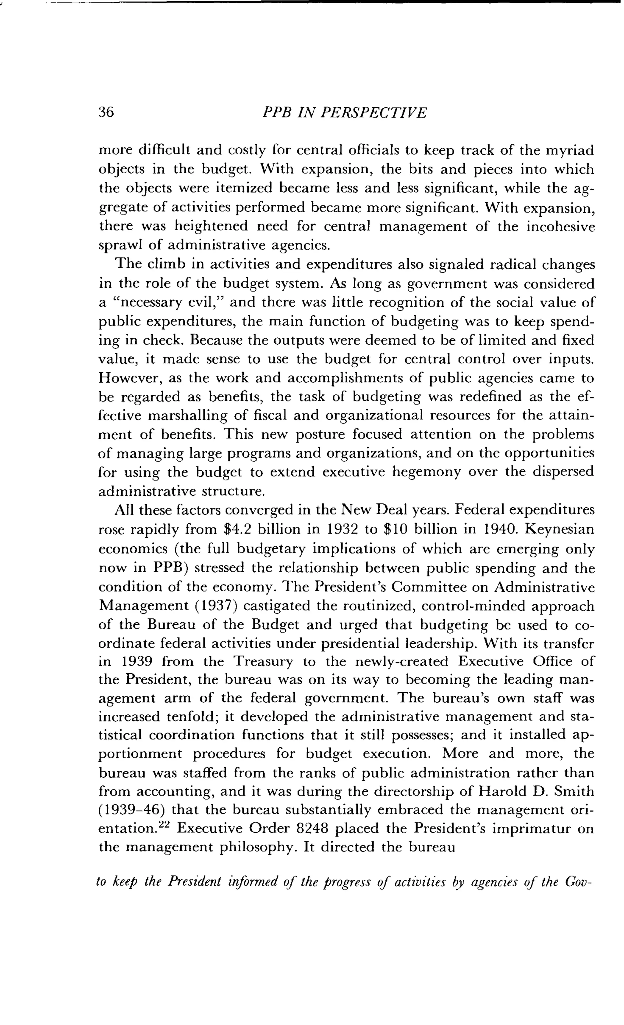 36
	
PPB IN PERSPECTIVE
more difficult and costly for central officials to keep track of the myriad
objects in the budget . With expansion, the bits and pieces into which
the objects were itemized became less and less significant, while the ag-
gregate of activities performed became more significant . With expansion,
there was heightened need for central management of the incohesive
sprawl of administrative agencies .
The climb in activities and expenditures also signaled radical changes
in the role of the budget system . As long as government was considered
a "necessary evil," and there was little recognition of the social value of
public expenditures, the main function of budgeting was to keep spend-
ing in check. Because the outputs were deemed to be of limited and fixed
value, it made sense to use the budget for central control over inputs .
However, as the work and accomplishments of public agencies came to
be regarded as benefits, the task of budgeting was redefined as the ef-
fective marshalling of fiscal and organizational resources for the attain-
ment of benefits. This new posture focused attention on the problems
of managing large programs and organizations, and on the opportunities
for using the budget to extend executive hegemony over the dispersed
administrative structure .
All these factors converged in the New Deal years . Federal expenditures
rose rapidly from $4.2 billion in 1932 to $10 billion in 1940. Keynesian
economics (the full budgetary implications of which are emerging only
now in PPB) stressed the relationship between public spending and the
condition of the economy . The President's Committee on Administrative
Management (1937) castigated the routinized, control-minded approach
of the Bureau of the Budget and urged that budgeting be used to co-
ordinate federal activities under presidential leadership. With its transfer
in 1939 from the Treasury to the newly-created Executive Office of
the President, the bureau was on its way to becoming the leading man-
agement arm of the federal government . The bureau's own staff was
increased tenfold ; it developed the administrative management and sta-
tistical coordination functions that it still possesses ; and it installed ap-
portionment procedures for budget execution . More and more, the
bureau was staffed from the ranks of public administration rather than
from accounting, and it was during the directorship of Harold D . Smith
(1939-46) that the bureau substantially embraced the management ori-
entation." Executive Order 8248 placed the President's imprimatur on
the management philosophy. It directed the bureau
to keep the President informed of the progress of activities by agencies of the Gov-
 