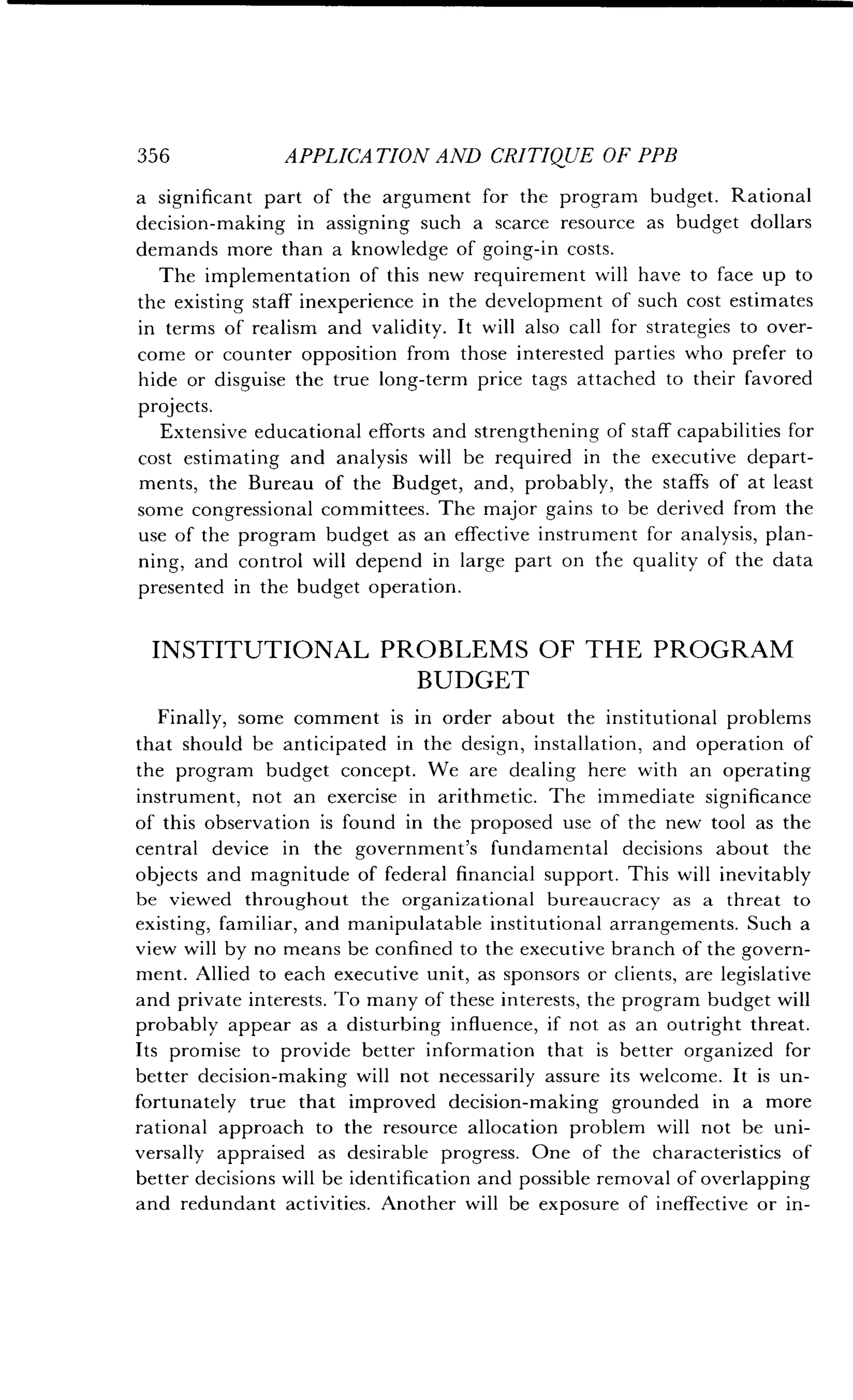356
	
APPLICATION AND CRITIQUE OF PPB
a significant part of the argument for the program budget. Rational
decision-making in assigning such a scarce resource as budget dollars
demands more than a knowledge of going-in costs .
The implementation of this new requirement will have to face up to
the existing staff inexperience in the development of such cost estimates
in terms of realism and validity . It will also call for strategies to over-
come or counter opposition from those interested parties who prefer to
hide or disguise the true long-term price tags attached to their favored
projects.
Extensive educational efforts and strengthening of staff capabilities for
cost estimating and analysis will be required in the executive depart-
ments, the Bureau of the Budget, and, probably, the staffs of at least
some congressional committees . The major gains to be derived from the
use of the program budget as an effective instrument for analysis, plan-
ning, and control will depend in large part on the quality of the data
presented in the budget operation.
INSTITUTIONAL PROBLEMS OF THE PROGRAM
BUDGET
Finally, some comment is in order about the institutional problems
that should be anticipated in the design, installation, and operation of
the program budget concept . We are dealing here with an operating
instrument, not an exercise in arithmetic . The immediate significance
of this observation is found in the proposed use of the new tool as the
central device in the government's fundamental decisions about the
objects and magnitude of federal financial support . This will inevitably
be viewed throughout the organizational bureaucracy as a threat to
existing, familiar, and manipulatable institutional arrangements . Such a
view will by no means be confined to the executive branch of the govern-
ment. Allied to each executive unit, as sponsors or clients, are legislative
and private interests. To many of these interests, the program budget will
probably appear as a disturbing influence, if not as an outright threat .
Its promise to provide better information that is better organized for
better decision-making will not necessarily assure its welcome . It is un-
fortunately true that improved decision-making grounded in a more
rational approach to the resource allocation problem will not be uni-
versally appraised as desirable progress . One of the characteristics of
better decisions will be identification and possible removal of overlapping
and redundant activities . Another will be exposure of ineffective or in-
 
