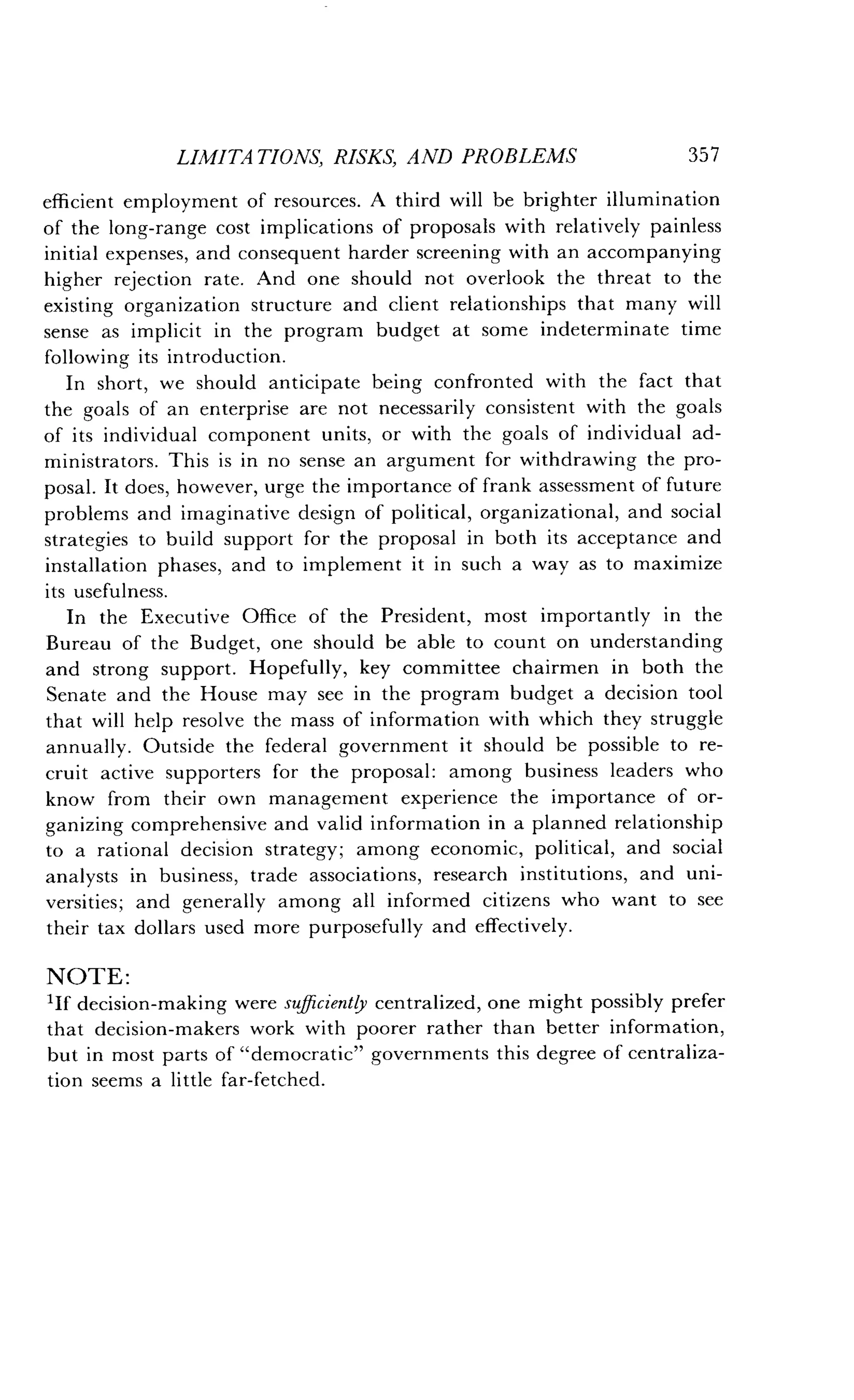 LIMITATIONS, RISKS, AND PROBLEMS
	
357
efficient employment of resources . A third will be brighter illumination
of the long-range cost implications of proposals with relatively painless
initial expenses, and consequent harder screening with an accompanying
higher rejection rate . And one should not overlook the threat to the
existing organization structure and client relationships that many will
sense as implicit in the program budget at some indeterminate time
following its introduction .
In short, we should anticipate being confronted with the fact that
the goals of an enterprise are not necessarily consistent with the goals
of its individual component units, or with the goals of individual ad-
ministrators . This is in no sense an argument for withdrawing the pro-
posal. It does, however, urge the importance of frank assessment of future
problems and imaginative design of political, organizational, and social
strategies to build support for the proposal in both its acceptance and
installation phases, and to implement it in such a way as to maximize
its usefulness.
In the Executive Office of the President, most importantly in the
Bureau of the Budget, one should be able to count on understanding
and strong support . Hopefully, key committee chairmen in both the
Senate and the House may see in the program budget a decision tool
that will help resolve the mass of information with which they struggle
annually. Outside the federal government it should be possible to re-
cruit active supporters for the proposal : among business leaders who
know from their own management experience the importance of or-
ganizing comprehensive and valid information in a planned relationship
to a rational decision strategy ; among economic, political, and social
analysts in business, trade associations, research institutions, and uni-
versities ; and generally among all informed citizens who want to see
their tax dollars used more purposefully and effectively .
NOTE :
'If decision-making were sufficiently centralized, one might possibly prefer
that decision-makers work with poorer rather than better information,
but in most parts of "democratic" governments this degree of centraliza-
tion seems a little far-fetched .
 