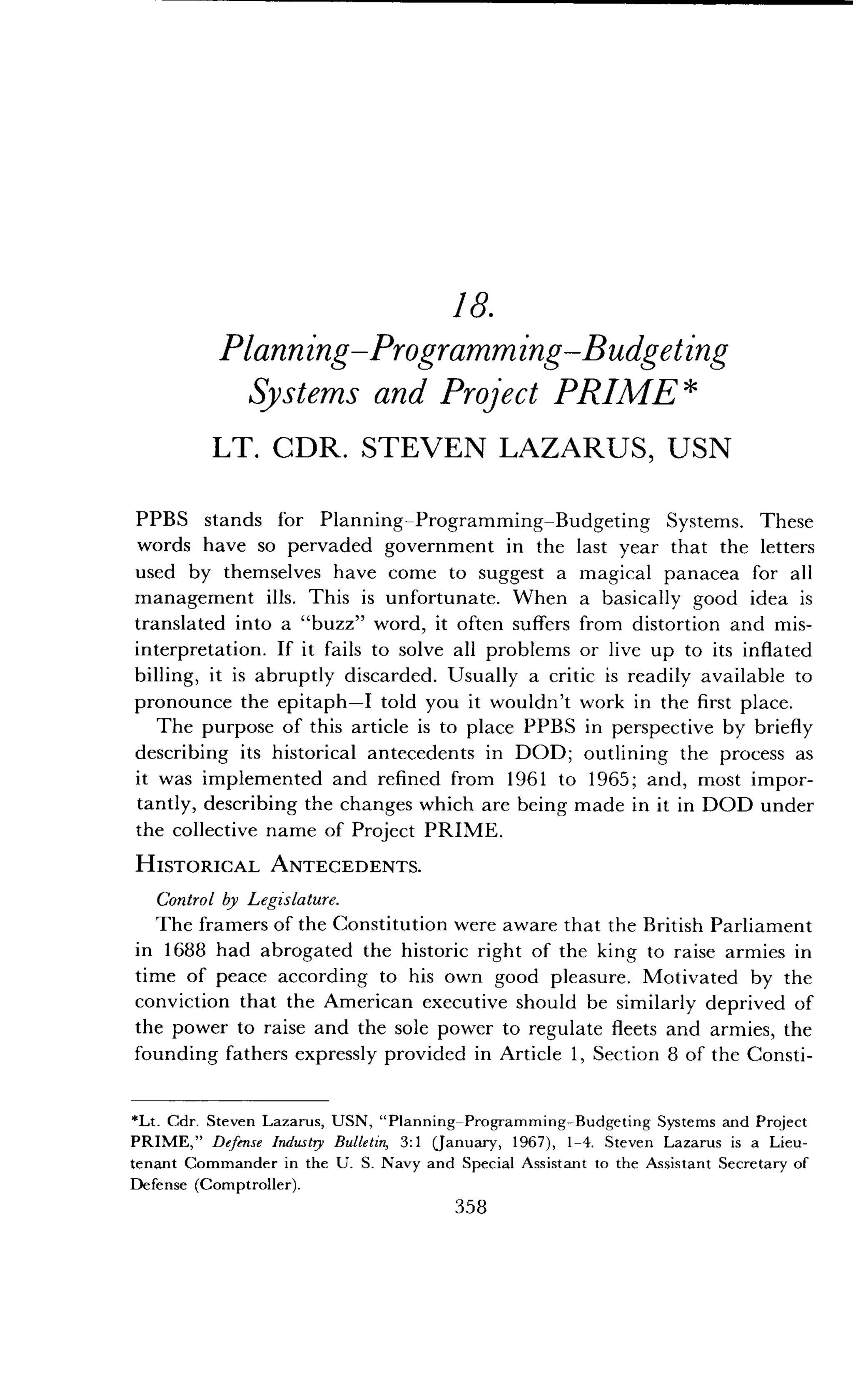 18.
Planning-Programming-Budgeting
Systems and Project PRIME
LT. CDR. STEVEN LAZARUS, USN
PPBS stands for Planning-Programming-Budgeting Systems. These
words have so pervaded government in the last year that the letters
used by themselves have come to suggest a magical panacea for all
management ills . This is unfortunate . When a basically good idea is
translated into a "buzz" word, it often suffers from distortion and mis-
interpretation . If it fails to solve all problems or live up to its inflated
billing, it is abruptly discarded . Usually a critic is readily available to
pronounce the epitaph-I told you it wouldn't work in the first place .
The purpose of this article is to place PPBS in perspective by briefly
describing its historical antecedents in DOD ; outlining the process as
it was implemented and refined from 1961 to 1965 ; and, most impor-
tantly, describing the changes which are being made in it in DOD under
the collective name of Project PRIME .
HISTORICAL ANTECEDENTS.
Control by Legislature .
The framers of the Constitution were aware that the British Parliament
in 1688 had abrogated the historic right of the king to raise armies in
time of peace according to his own good pleasure . Motivated by the
conviction that the American executive should be similarly deprived of
the power to raise and the sole power to regulate fleets and armies, the
founding fathers expressly provided in Article 1, Section 8 of the Consti-
*Lt. Cdr . Steven Lazarus, USN, "Planning-Programming-Budgeting Systems and Project
PRIME," Defense Industry Bulletin, 3 :1 (January, 1967), 1-4 . Steven Lazarus is a Lieu-
tenant Commander in the U . S. Navy and Special Assistant to the Assistant Secretary of
Defense (Comptroller) .
358
 