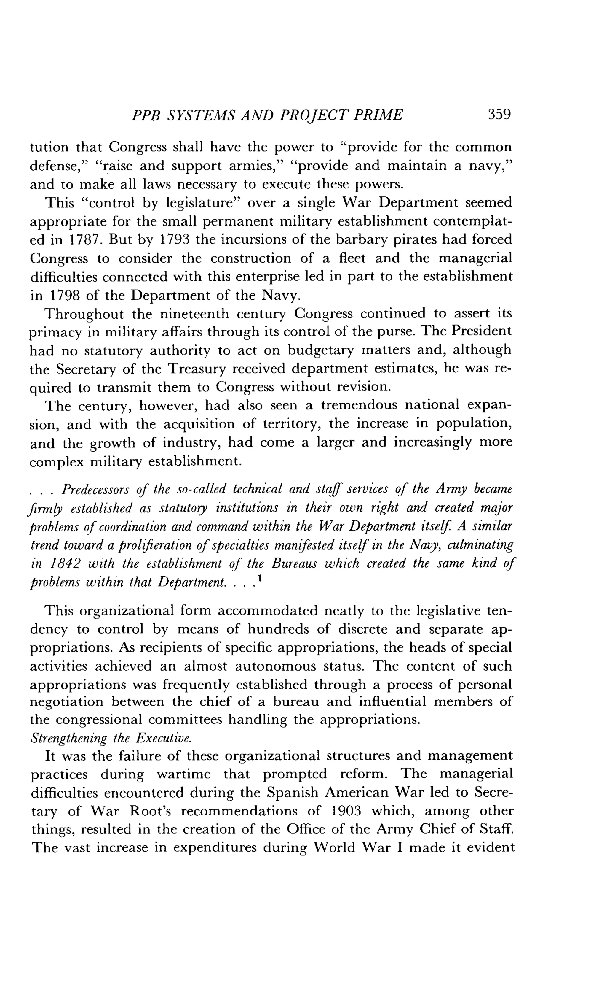 PPB SYSTEMS AND PROJECT PRIME
	
359
tution that Congress shall have the power to "provide for the common
defense," "raise and support armies," "provide and maintain a navy,"
and to make all laws necessary to execute these powers .
This "control by legislature" over a single War Department seemed
appropriate for the small permanent military establishment contemplat-
ed in 1787 . But by 1793 the incursions of the barbary pirates had forced
Congress to consider the construction of a fleet and the managerial
difficulties connected with this enterprise led in part to the establishment
in 1798 of the Department of the Navy .
Throughout the nineteenth century Congress continued to assert its
primacy in military affairs through its control of the purse . The President
had no statutory authority to act on budgetary matters and, although
the Secretary of the Treasury received department estimates, he was re-
quired to transmit them to Congress without revision .
The century, however, had also seen a tremendous national expan-
sion, and with the acquisition of territory, the increase in population,
and the growth of industry, had come a larger and increasingly more
complex military establishment .
. . . Predecessors of the so-called technical and staff services of the Army became
firmly established as statutory institutions in their own right and created major
problems of coordination and command within the War Department itself A similar
trend toward a prolferation of specialties manifested itself in the Navy, culminating
in 1842 with the establishment of the Bureaus which created the same kind of
problems within that Department . . . . 1
This organizational form accommodated neatly to the legislative ten-
dency to control by means of hundreds of discrete and separate ap-
propriations. As recipients of specific appropriations, the heads of special
activities achieved an almost autonomous status . The content of such
appropriations was frequently established through a process of personal
negotiation between the chief of a bureau and influential members of
the congressional committees handling the appropriations .
Strengthening the Executive.
It was the failure of these organizational structures and management
practices during wartime that prompted reform . The managerial
difficulties encountered during the Spanish American War led to Secre-
tary of War Root's recommendations of 1903 which, among other
things, resulted in the creation of the Office of the Army Chief of Staff .
The vast increase in expenditures during World War I made it evident
 