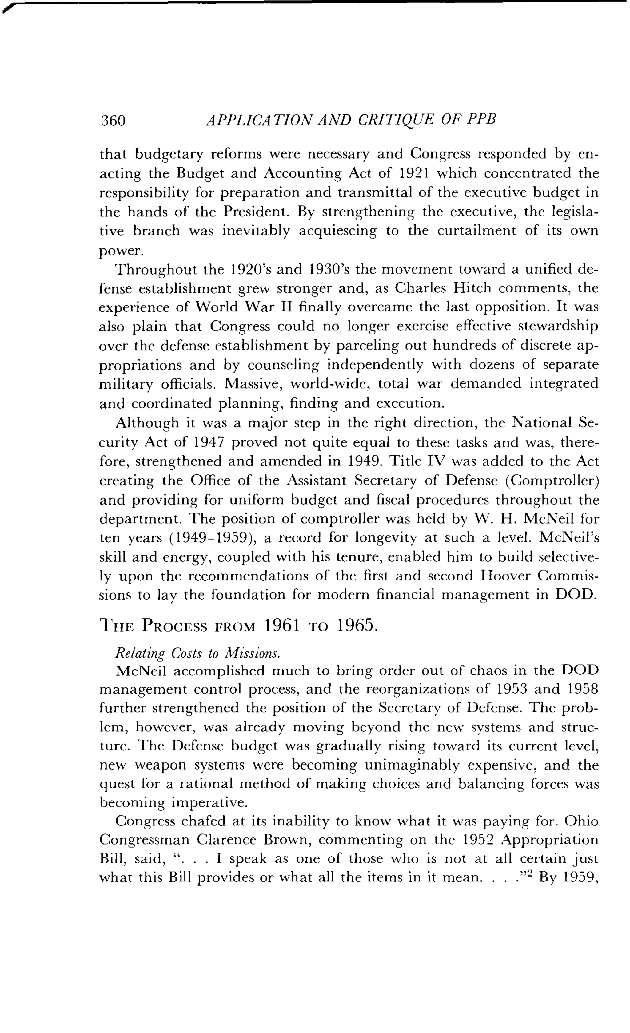 360
	
APPLICATION AND CRITIQUE OF PPB
that budgetary reforms were necessary and Congress responded by en-
acting the Budget and Accounting Act of 1921 which concentrated the
responsibility for preparation and transmittal of the executive budget in
the hands of the President . By strengthening the executive, the legisla-
tive branch was inevitably acquiescing to the curtailment of its own
power.
Throughout the 1920's and 1930's the movement toward a unified de-
fense establishment grew stronger and, as Charles Hitch comments, the
experience of World War II finally overcame the last opposition . It was
also plain that Congress could no longer exercise effective stewardship
over the defense establishment by parceling out hundreds of discrete ap-
propriations and by counseling independently with dozens of separate
military officials . Massive, world-wide, total war demanded integrated
and coordinated planning, finding and execution .
Although it was a major step in the right direction, the National Se-
curity Act of 1947 proved not quite equal to these tasks and was, there-
fore, strengthened and amended in 1949. Title IV was added to the Act
creating the Office of the Assistant Secretary of Defense (Comptroller)
and providing for uniform budget and fiscal procedures throughout the
department . The position of comptroller was held by W . H . McNeil for
ten years (1949-1959), a record for longevity at such a level . McNeil's
skill and energy, coupled with his tenure, enabled him to build selective-
ly upon the recommendations of the first and second Hoover Commis-
sions to lay the foundation for modern financial management in DOD .
THE PROCESS FROM 1961 TO 1965 .
Relating Costs to Missions.
McNeil accomplished much to bring order out of chaos in the DOD
management control process, and the reorganizations of 1953 and 1958
further strengthened the position of the Secretary of Defense . The prob-
lem, however, was already moving beyond the new systems and struc-
ture. The Defense budget was gradually rising toward its current level,
new weapon systems were becoming unimaginably expensive, and the
quest for a rational method of making choices and balancing forces was
becoming imperative .
Congress chafed at its inability to know what it was paying for . Ohio
Congressman Clarence Brown, commenting on the 1952 Appropriation
Bill, said, " . . . I speak as one of those who is not at all certain just
what this Bill provides or what all the items in it mean . . . ."z By 1959,
 