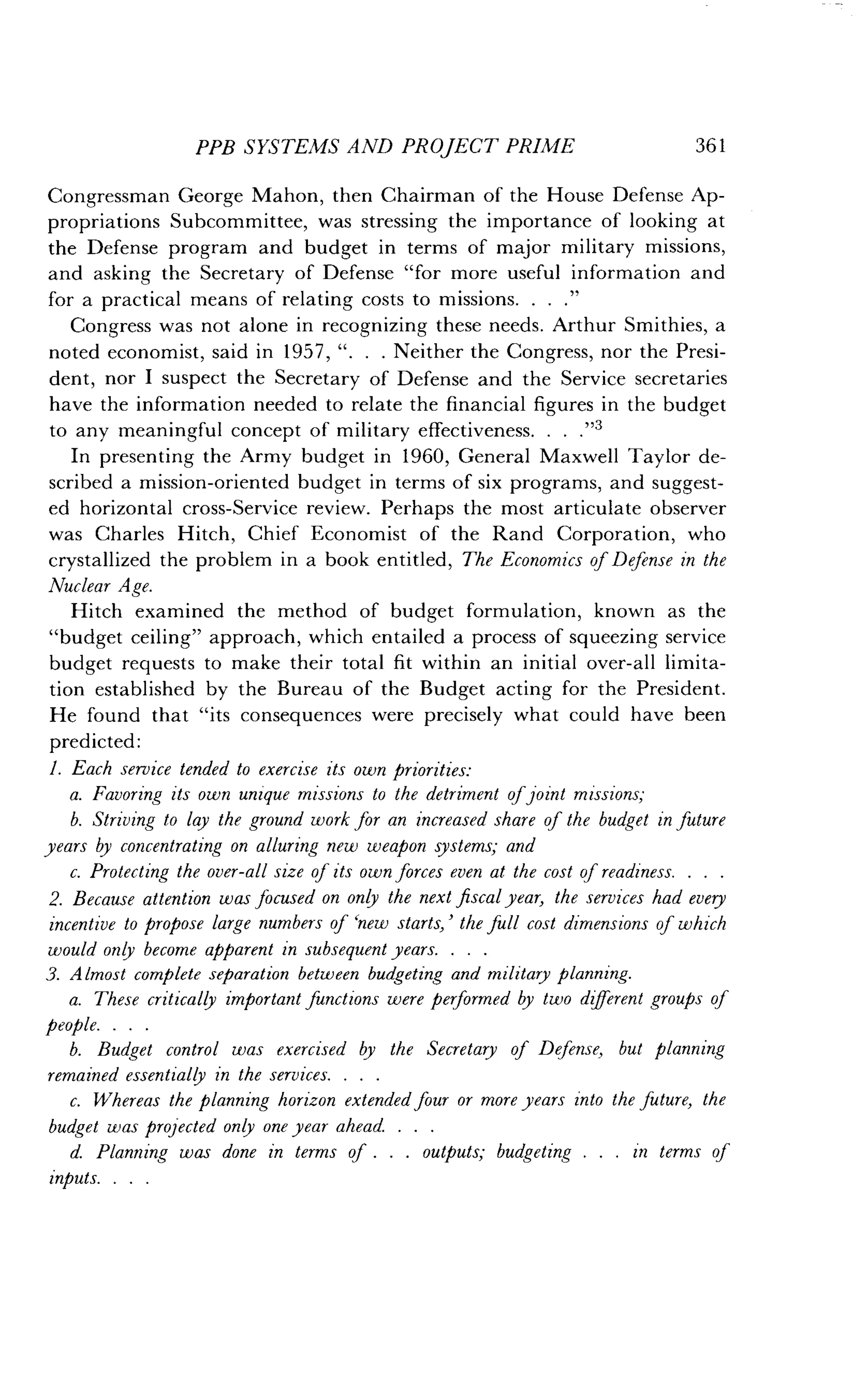 PPB SYSTEMS AND PROJECT PRIME
	
361
Congressman George Mahon, then Chairman of the House Defense Ap-
propriations Subcommittee, was stressing the importance of looking at
the Defense program and budget in terms of major military missions,
and asking the Secretary of Defense "for more useful information and
for a practical means of relating costs to missions . . . ."
Congress was not alone in recognizing these needs . Arthur Smithies, a
noted economist, said in 1957, " . . . Neither the Congress, nor the Presi-
dent, nor I suspect the Secretary of Defense and the Service secretaries
have the information needed to relate the financial figures in the budget
to any meaningful concept of military effectiveness . . . ."3
In presenting the Army budget in 1960, General Maxwell Taylor de-
scribed a mission-oriented budget in terms of six programs, and suggest-
ed horizontal cross-Service review. Perhaps the most articulate observer
was Charles Hitch, Chief Economist of the Rand Corporation, who
crystallized the problem in a book entitled, The Economics of Defense in the
Nuclear Age.
Hitch examined the method of budget formulation, known as the
"budget ceiling" approach, which entailed a process of squeezing service
budget requests to make their total fit within an initial over-all limita-
tion established by the Bureau of the Budget acting for the President .
He found that "its consequences were precisely what could have been
predicted:
1. Each service tended to exercise its own priorities :
a. Favoring its own unique missions to the detriment of joint missions,-
b. Striving to lay the ground work for an increased share of the budget in future
years by concentrating on alluring new weapon systems; and
c. Protecting the over-all size of its own forces even at the cost of readiness .
2. Because attention was focused on only the next fiscal year, the services had every
incentive to propose large numbers of `new starts,' the full cost dimensions of which
would only become apparent in subsequent years. . . .
3. Almost complete separation between budgeting and military planning.
a. These critically important functions were performed by two different groups of
people . . . .
b. Budget control was exercised by the Secretary of Defense, but planning
remained essentially in the services. . . .
c. Whereas the planning horizon extended four or more years into the future, the
budget was projected only one year ahead . . . .
d. Planning was done in terms of . . . outputs; budgeting . . . in terms of
inputs . . . .
 