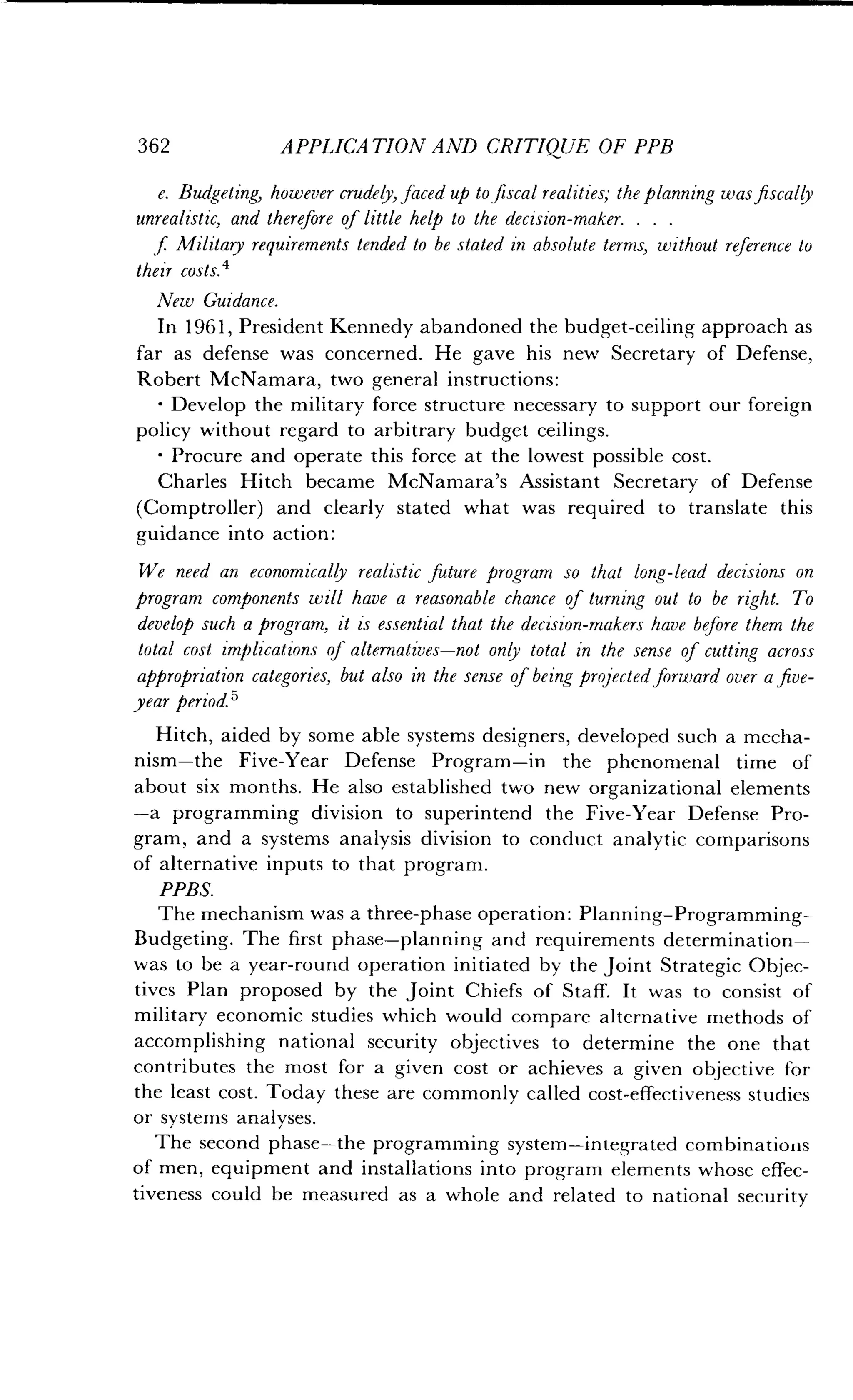 362
	
APPLICATION AND CRITIQUE OF PPB
e. Budgeting, however crudely, faced up to fiscal realities,- the planning was fiscally
unrealistic, and therefore of little help to the decision-maker . . . .
f Military requirements tended to be stated in absolute terms, without reference to
their costs. 4
New Guidance.
In 1961, President Kennedy abandoned the budget-ceiling approach as
far as defense was concerned . He gave his new Secretary of Defense,
Robert McNamara, two general instructions :
•
	
Develop the military force structure necessary to support our foreign
policy without regard to arbitrary budget ceilings .
•
	
Procure and operate this force at the lowest possible cost .
Charles Hitch became McNamara's Assistant Secretary of Defense
(Comptroller) and clearly stated what was required to translate this
guidance into action:
We need an economically realistic future program so that long-lead decisions on
program components will have a reasonable chance of turning out to be right . To
develop such a program, it is essential that the decision-makers have before them the
total cost implications of alternatives-not only total in the sense of cutting across
appropriation categories, but also in the sense of being projected forward over a five-
year period.'
Hitch, aided by some able systems designers, developed such a mecha-
nism-the Five-Year Defense Program-in the phenomenal time of
about six months. He also established two new organizational elements
-a programming division to superintend the Five-Year Defense Pro-
gram, and a systems analysis division to conduct analytic comparisons
of alternative inputs to that program .
PPBS.
The mechanism was a three-phase operation : Planning-Programming-
Budgeting. The first phase-planning and requirements determination-
was to be a year-round operation initiated by the joint Strategic Objec-
tives Plan proposed by the joint Chiefs of Staff. It was to consist of
military economic studies which would compare alternative methods of
accomplishing national security objectives to determine the one that
contributes the most for a given cost or achieves a given objective for
the least cost. Today these are commonly called cost-effectiveness studies
or systems analyses .
The second phase-the programming system-integrated combinations
of men, equipment and installations into program elements whose effec-
tiveness could be measured as a whole and related to national security
 