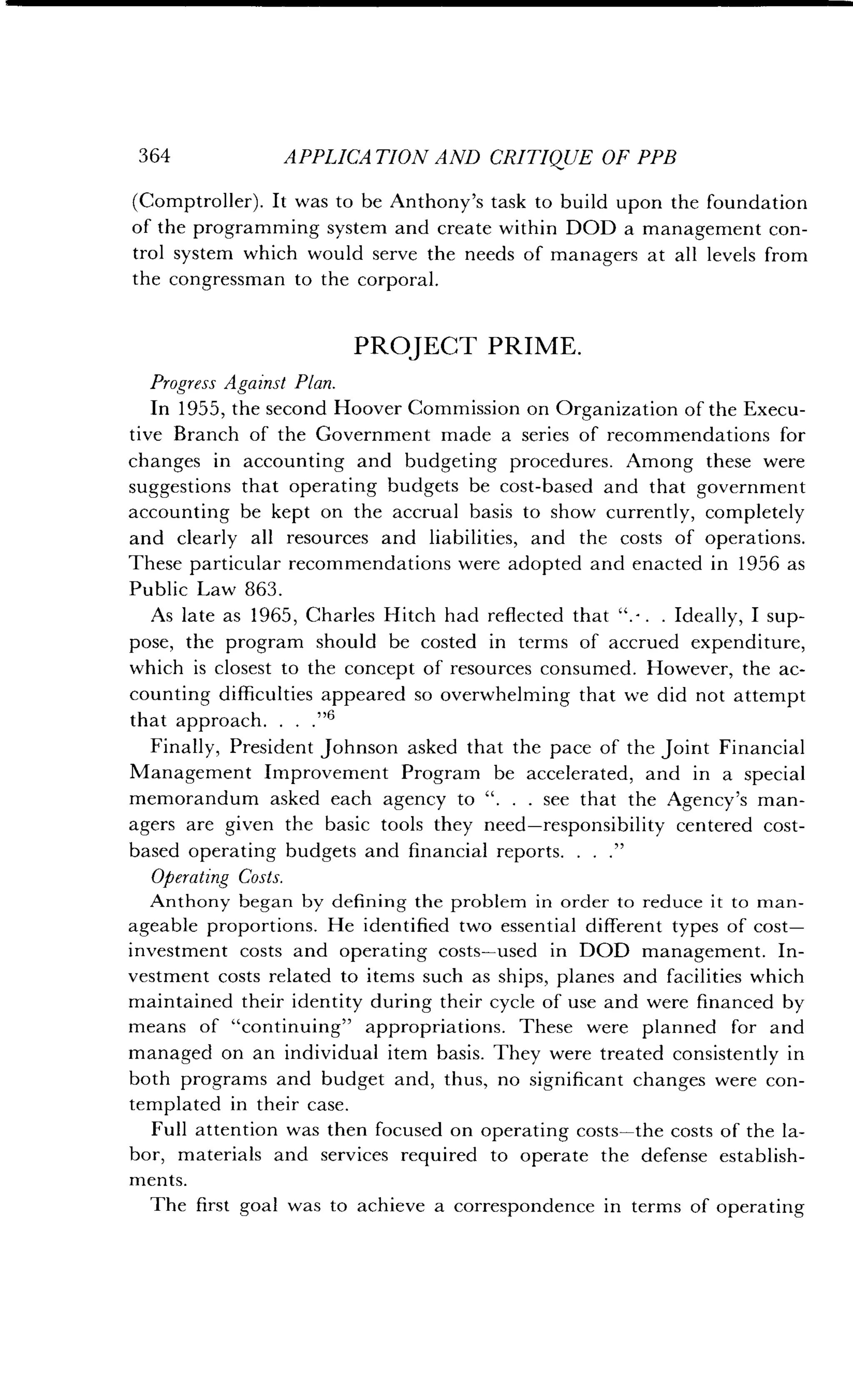 364
	
APPLICA TION AND CRITIQUE OF PPB
(Comptroller). It was to be Anthony's task to build upon the foundation
of the programming system and create within DOD a management con-
trol system which would serve the needs of managers at all levels from
the congressman to the corporal .
PROJECT PRIME .
Progress Against Plan .
In 1955, the second Hoover Commission on Organization of the Execu-
tive Branch of the Government made a series of recommendations for
changes in accounting and budgeting procedures . Among these were
suggestions that operating budgets be cost-based and that government
accounting be kept on the accrual basis to show currently, completely
and clearly all resources and liabilities, and the costs of operations.
These particular recommendations were adopted and enacted in 1956 as
Public Law 863 .
As late as 1965, Charles Hitch had reflected that " . . . Ideally, I sup-
pose, the program should be costed in terms of accrued expenditure,
which is closest to the concept of resources consumed . However, the ac-
counting difficulties appeared so overwhelming that we did not attempt
that approach. . . ."6
Finally, President Johnson asked that the pace of the joint Financial
Management Improvement Program be accelerated, and in a special
memorandum asked each agency to " . . . see that the Agency's man-
agers are given the basic tools they need-responsibility centered cost-
based operating budgets and financial reports . . . ."
Operating Costs.
Anthony began by defining the problem in order to reduce it to man-
ageable proportions . He identified two essential different types of cost-
investment costs and operating costs-used in DOD management . In-
vestment costs related to items such as ships, planes and facilities which
maintained their identity during their cycle of use and were financed by
means of "continuing" appropriations . These were planned for and
managed on an individual item basis . They were treated consistently in
both programs and budget and, thus, no significant changes were con-
templated in their case .
Full attention was then focused on operating costs-the costs of the la-
bor, materials and services required to operate the defense establish-
ments.
The first goal was to achieve a correspondence in terms of operating
 