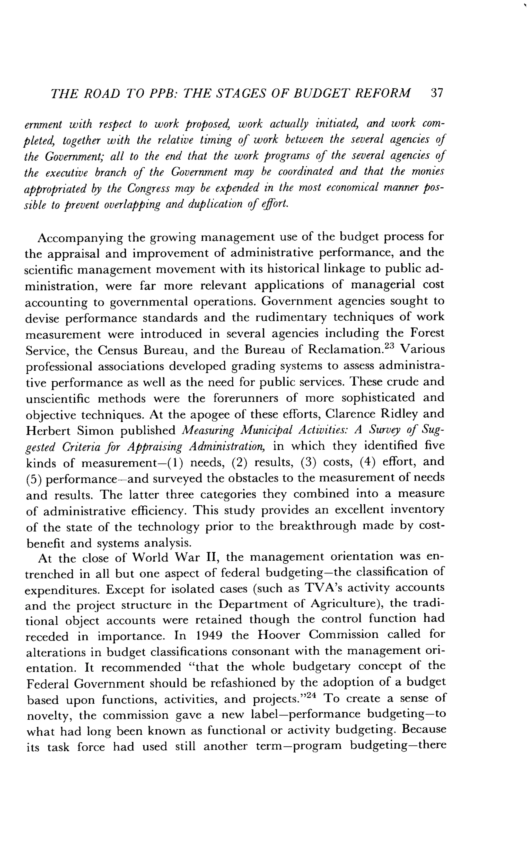 THE ROAD TO PPB: THE STAGES OF BUDGET REFORM 37
ernment with respect to work proposed, work actually initiated, and work com-
pleted, together with the relative timing of work between the several agencies of
the Government; all to the end that the work programs of the several agencies of
the executive branch of the Government may be coordinated and that the monies
appropriated by the Congress may be expended in the most economical manner pos-
sible to prevent overlapping and duplication of effort .
Accompanying the growing management use of the budget process for
the appraisal and improvement of administrative performance, and the
scientific management movement with its historical linkage to public ad-
ministration, were far more relevant applications of managerial cost
accounting to governmental operations. Government agencies sought to
devise performance standards and the rudimentary techniques of work
measurement were introduced in several agencies including the Forest
Service, the Census Bureau, and the Bureau of Reclamation .23 Various
professional associations developed grading systems to assess administra-
tive performance as well as the need for public services . These crude and
unscientific methods were the forerunners of more sophisticated and
objective techniques . At the apogee of these efforts, Clarence Ridley and
Herbert Simon published Measuring Municipal Activities: A Survey of Sug-
gested Criteria for Appraising Administration, in which they identified five
kinds of measurement-(1) needs, (2) results, (3) costs, (4) effort, and
(5) performance-and surveyed the obstacles to the measurement of needs
and results. The latter three categories they combined into a measure
of administrative efficiency. This study provides an excellent inventory
of the state of the technology prior to the breakthrough made by cost-
benefit and systems analysis.
At the close of World War II, the management orientation was en-
trenched in all but one aspect of federal budgeting-the classification of
expenditures . Except for isolated cases (such as TVA's activity accounts
and the project structure in the Department of Agriculture), the tradi-
tional object accounts were retained though the control function had
receded in importance . In 1949 the Hoover Commission called for
alterations in budget classifications consonant with the management ori-
entation. It recommended "that the whole budgetary concept of the
Federal Government should be refashioned by the adoption of a budget
based upon functions, activities, and projects ."" To create a sense of
novelty, the commission gave a new label-performance budgeting-to
what had long been known as functional or activity budgeting. Because
its task force had used still another term-program budgeting-there
 