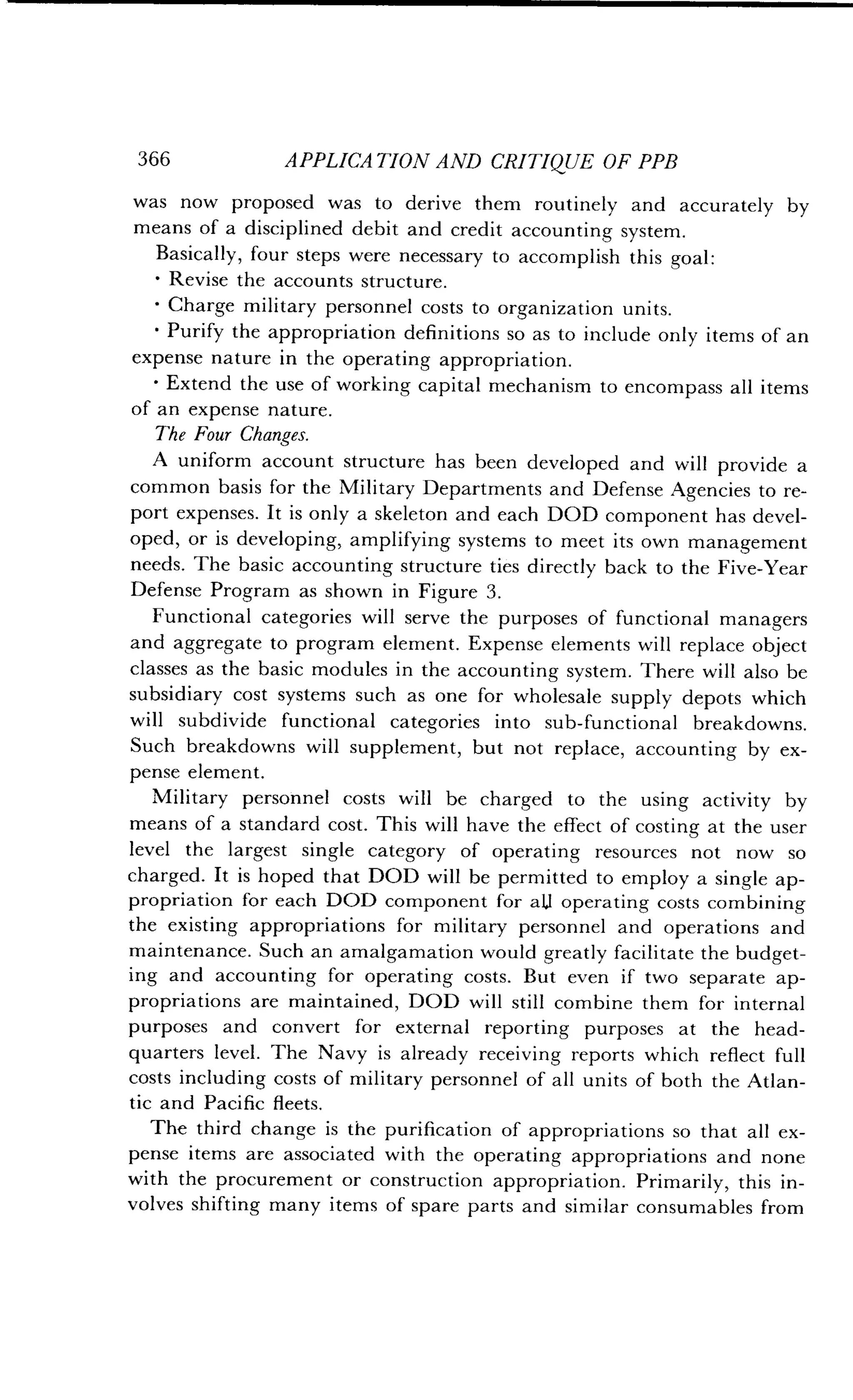 366
	
APPLICATION AND CRITIQUE OF PPB
was now proposed was to derive them routinely and accurately by
means of a disciplined debit and credit accounting system .
Basically, four steps were necessary to accomplish this goal :
Revise the accounts structure.
Charge military personnel costs to organization units .
Purify the appropriation definitions so as to include only items of an
expense nature in the operating appropriation .
•
	
Extend the use of working capital mechanism to encompass all items
of an expense nature .
The Four Changes.
A uniform account structure has been developed and will provide a
common basis for the Military Departments and Defense Agencies to re-
port expenses . It is only a skeleton and each DOD component has devel-
oped, or is developing, amplifying systems to meet its own management
needs. The basic accounting structure ties directly back to the Five-Year
Defense Program as shown in Figure 3 .
Functional categories will serve the purposes of functional managers
and aggregate to program element . Expense elements will replace object
classes as the basic modules in the accounting system. There will also be
subsidiary cost systems such as one for wholesale supply depots which
will subdivide functional categories into sub-functional breakdowns .
Such breakdowns will supplement, but not replace, accounting by ex-
pense element .
Military personnel costs will be charged to the using activity by
means of a standard cost. This will have the effect of costing at the user
level the largest single category of operating resources not now so
charged. It is hoped that DOD will be permitted to employ a single ap-
propriation for each DOD component for a1J operating costs combining
the existing appropriations for military personnel and operations and
maintenance. Such an amalgamation would greatly facilitate the budget-
ing and accounting for operating costs . But even if two separate ap-
propriations are maintained, DOD will still combine them for internal
purposes and convert for external reporting purposes at the head-
quarters level . The Navy is already receiving reports which reflect full
costs including costs of military personnel of all units of both the Atlan-
tic and Pacific fleets .
The third change is the purification of appropriations so that all ex-
pense items are associated with the operating appropriations and none
with the procurement or construction appropriation . Primarily, this in-
volves shifting many items of spare parts and similar consumables from
 