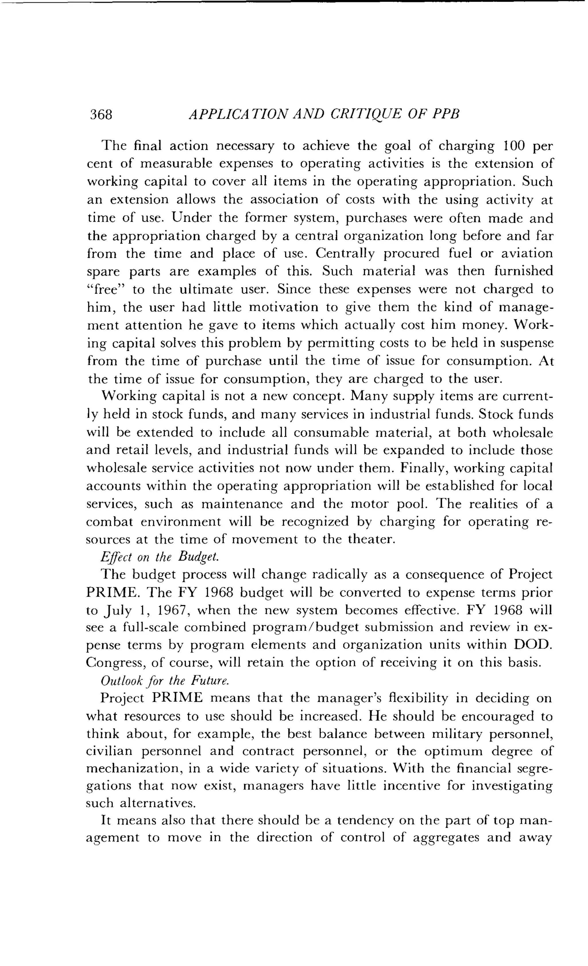 368
	
APPLICATION AND CRITIQUE OF PPB
The final action necessary to achieve the goal of charging 100 per
cent of measurable expenses to operating activities is the extension of
working capital to cover all items in the operating appropriation . Such
an extension allows the association of costs with the using activity at
time of use. Under the former system, purchases were often made and
the appropriation charged by a central organization long before and far
from the time and place of use. Centrally procured fuel or aviation
spare parts are examples of this . Such material was then furnished
"free" to the ultimate user. Since these expenses were not charged to
him, the user had little motivation to give them the kind of manage-
ment attention he gave to items which actually cost him money . Work-
ing capital solves this problem by permitting costs to be held in suspense
from the time of purchase until the time of issue for consumption . At
the time of issue for consumption, they are charged to the user.
Working capital is not a new concept . Many supply items are current-
ly held in stock funds, and many services in industrial funds . Stock funds
will be extended to include all consumable material, at both wholesale
and retail levels, and industrial funds will be expanded to include those
wholesale service activities not now under them . Finally, working capital
accounts within the operating appropriation will be established for local
services, such as maintenance and the motor pool . The realities of a
combat environment will be recognized by charging for operating re-
sources at the time of movement to the theater .
Effect on the Budget.
The budget process will change radically as a consequence of Project
PRIME. The FY 1968 budget will be converted to expense terms prior
to July 1, 1967, when the new system becomes effective . FY 1968 will
see a full-scale combined program/budget submission and review in ex-
pense terms by program elements and organization units within DOD .
Congress, of course, will retain the option of receiving it on this basis .
Outlook for the Future.
Project PRIME means that the manager's flexibility in deciding on
what resources to use should be increased . He should be encouraged to
think about, for example, the best balance between military personnel,
civilian personnel and contract personnel, or the optimum degree of
mechanization, in a wide variety of situations. With the financial segre-
gations that now exist, managers have little incentive for investigating
such alternatives .
It means also that there should be a tendency on the part of top man-
agement to move in the direction of control of aggregates and away
 