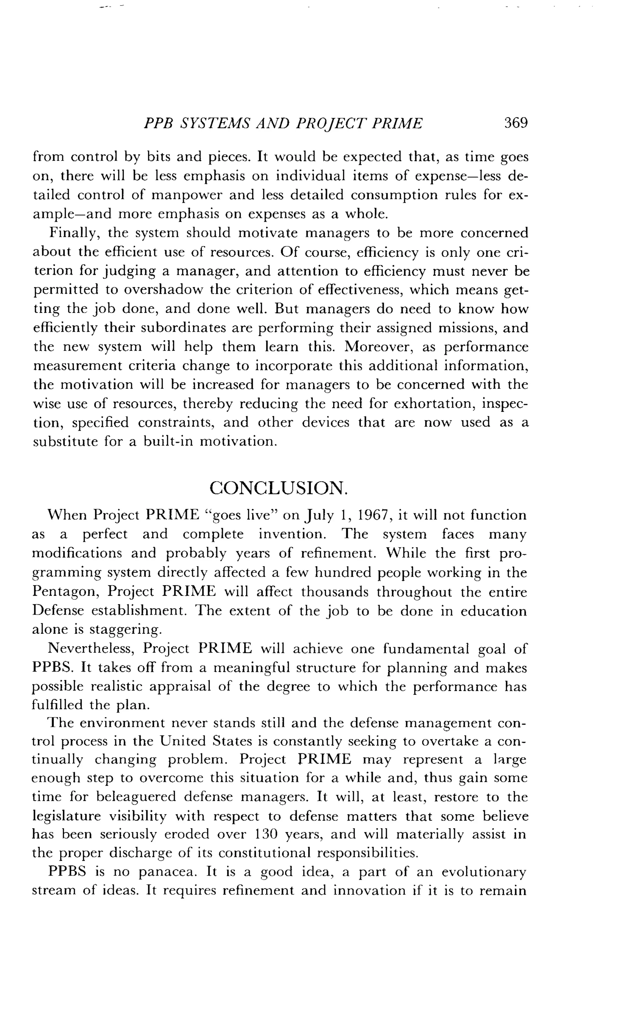 PPB SYSTEMS AND PROJECT PRIME
	
369
from control by bits and pieces . It would be expected that, as time goes
on, there will be less emphasis on individual items of expense-less de-
tailed control of manpower and less detailed consumption rules for ex-
ample-and more emphasis on expenses as a whole .
Finally, the system should motivate managers to be more concerned
about the efficient use of resources . Of course, efficiency is only one cri-
terion for judging a manager, and attention to efficiency must never be
permitted to overshadow the criterion of effectiveness, which means get-
ting the job done, and done well . But managers do need to know how
efficiently their subordinates are performing their assigned missions, and
the new system will help them learn this . Moreover, as performance
measurement criteria change to incorporate this additional information,
the motivation will be increased for managers to be concerned with the
wise use of resources, thereby reducing the need for exhortation, inspec-
tion, specified constraints, and other devices that are now used as a
substitute for a built-in motivation .
CONCLUSION.
When Project PRIME "goes live" on July 1, 1967, it will not function
as a perfect and complete invention. The system faces many
modifications and probably years of refinement . While the first pro-
gramming system directly affected a few hundred people working in the
Pentagon, Project PRIME will affect thousands throughout the entire
Defense establishment . The extent of the job to be done in education
alone is staggering.
Nevertheless, Project PRIME will achieve one fundamental goal of
PPBS. It takes off from a meaningful structure for planning and makes
possible realistic appraisal of the degree to which the performance has
fulfilled the plan .
The environment never stands still and the defense management con-
trol process in the United States is constantly seeking to overtake a con-
tinually changing problem . Project PRIME may represent a large
enough step to overcome this situation for a while and, thus gain some
time for beleaguered defense managers . It will, at least, restore to the
legislature visibility with respect to defense matters that some believe
has been seriously eroded over 130 years, and will materially assist in
the proper discharge of its constitutional responsibilities .
PPBS is no panacea. It is a good idea, a part of an evolutionary
stream of ideas. It requires refinement and innovation if it is to remain
 