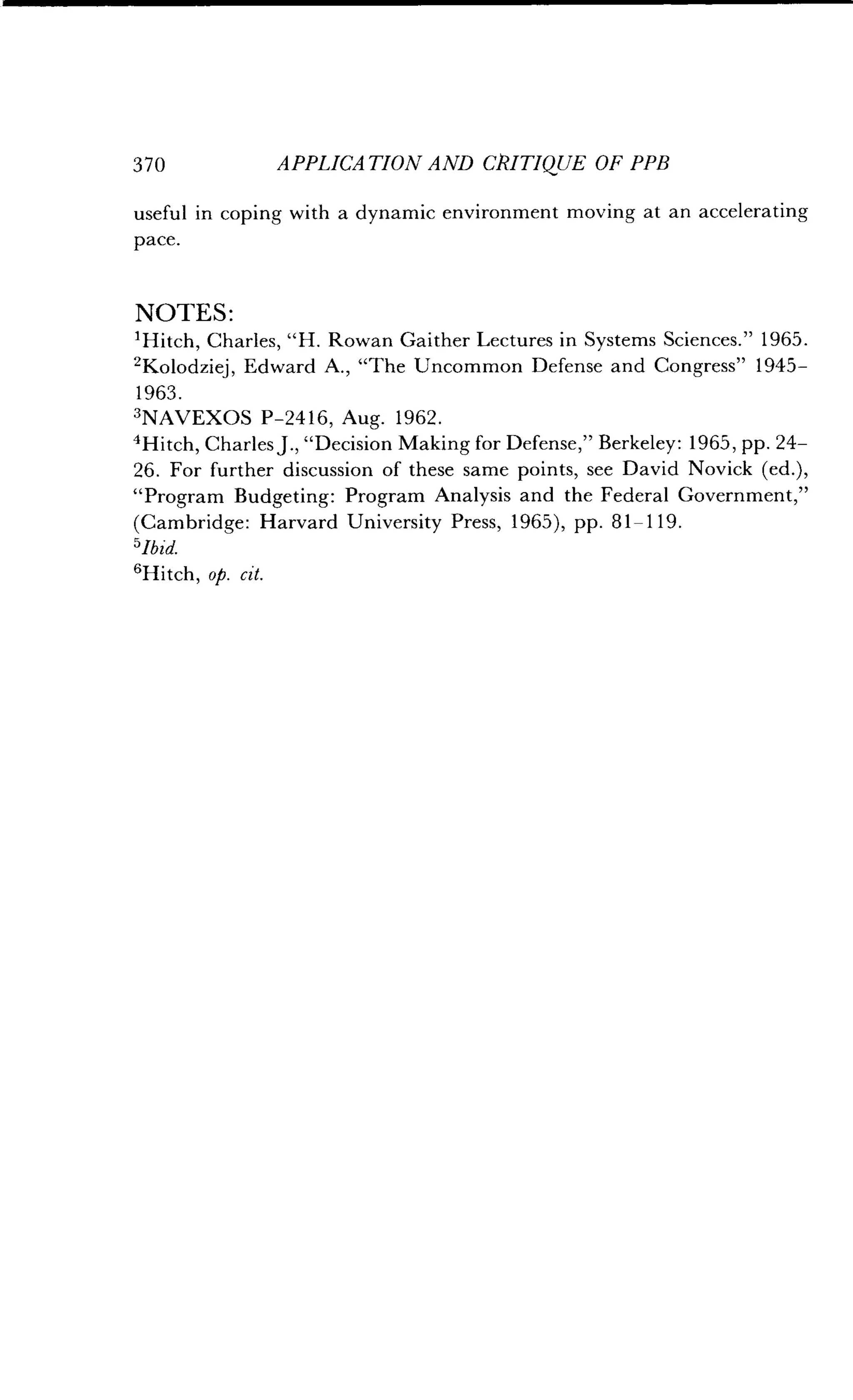 3 7 0
	
APPLICATION AND OUTIQUE OF PPB
useful in coping with a dynamic environment moving at an accelerating
pace.
NOTES :
'Hitch, Charles, "H . Rowan Gaither Lectures in Systems Sciences ." 1965.
ZKolodziej, Edward A ., "The Uncommon Defense and Congress" 1945-
1963 .
3NAVEXOS P-2416, Aug. 1962.
'Hitch, Charles J ., "Decision Making for Defense," Berkeley: 1965, pp. 24-
26. For further discussion of these same points, see David Novick (ed.),
"Program Budgeting: Program Analysis and the Federal Government,"
(Cambridge : Harvard University Press, 1965), pp . 81-119.
°Ibid.
6Hitch, op. cit.
 