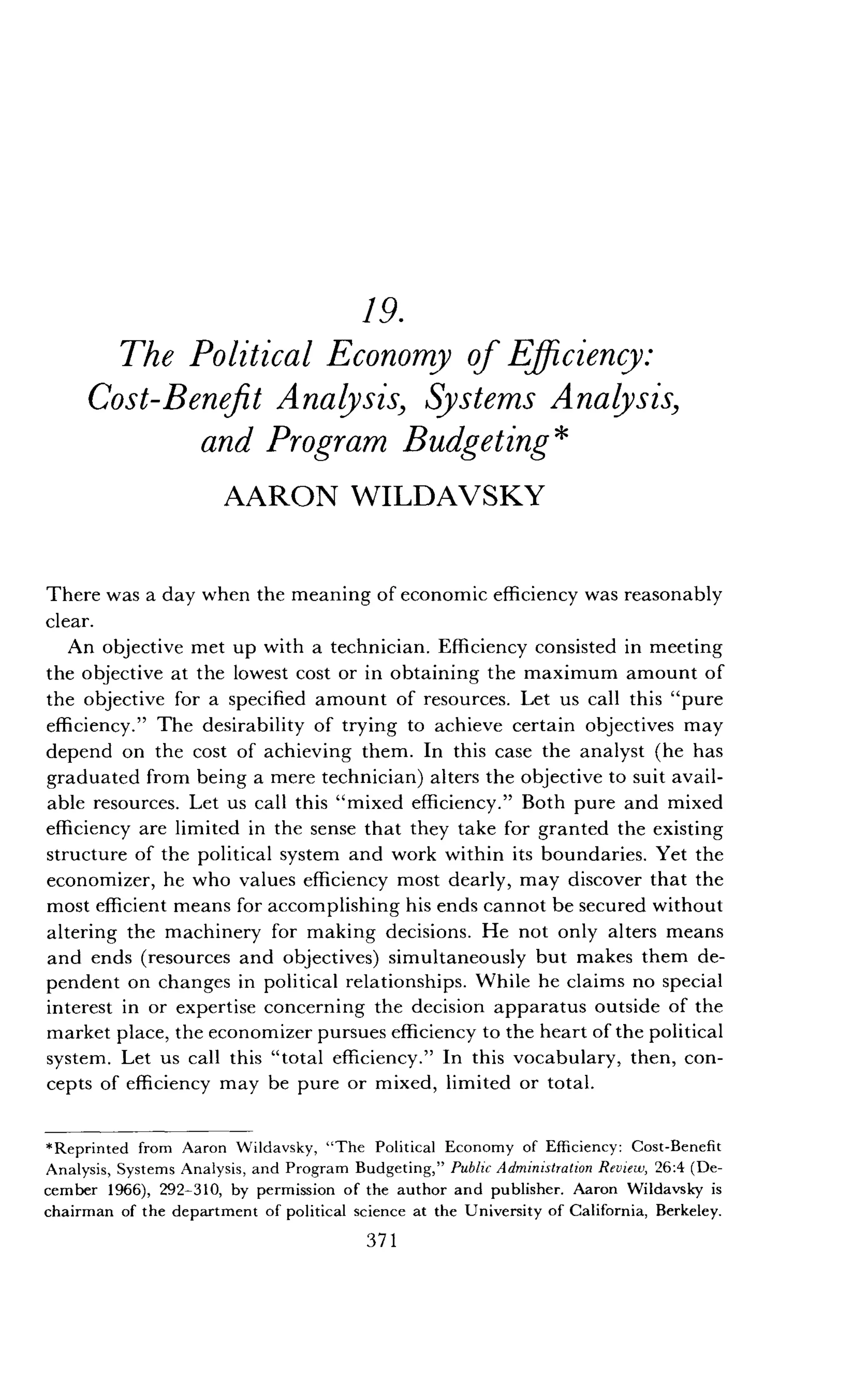19.
The Political Economy of Efficiency:
Cost-Benefit Analysis, Systems Analysis,
and Program Budgeting
AARON WILDAVSKY
There was a day when the meaning of economic efficiency was reasonably
clear.
An objective met up with a technician . Efficiency consisted in meeting
the objective at the lowest cost or in obtaining the maximum amount of
the objective for a specified amount of resources . Let us call this "pure
efficiency ." The desirability of trying to achieve certain objectives may
depend on the cost of achieving them . In this case the analyst (he has
graduated from being a mere technician) alters the objective to suit avail-
able resources. Let us call this "mixed efficiency ." Both pure and mixed
efficiency are limited in the sense that they take for granted the existing
structure of the political system and work within its boundaries . Yet the
economizer, he who values efficiency most dearly, may discover that the
most efficient means for accomplishing his ends cannot be secured without
altering the machinery for making decisions . He not only alters means
and ends (resources and objectives) simultaneously but makes them de-
pendent on changes in political relationships . While he claims no special
interest in or expertise concerning the decision apparatus outside of the
market place, the economizer pursues efficiency to the heart of the political
system . Let us call this "total efficiency." In this vocabulary, then, con-
cepts of efficiency may be pure or mixed, limited or total .
*Reprinted from Aaron Wildavsky, "The Political Economy of Efficiency: Cost-Benefit
Analysis, Systems Analysis, and Program Budgeting," Public Administration Review, 26 :4 (De-
cember 1966), 292-310, by permission of the author and publisher . Aaron Wildavsky is
chairman of the department of political science at the University of California, Berkeley.
371
 