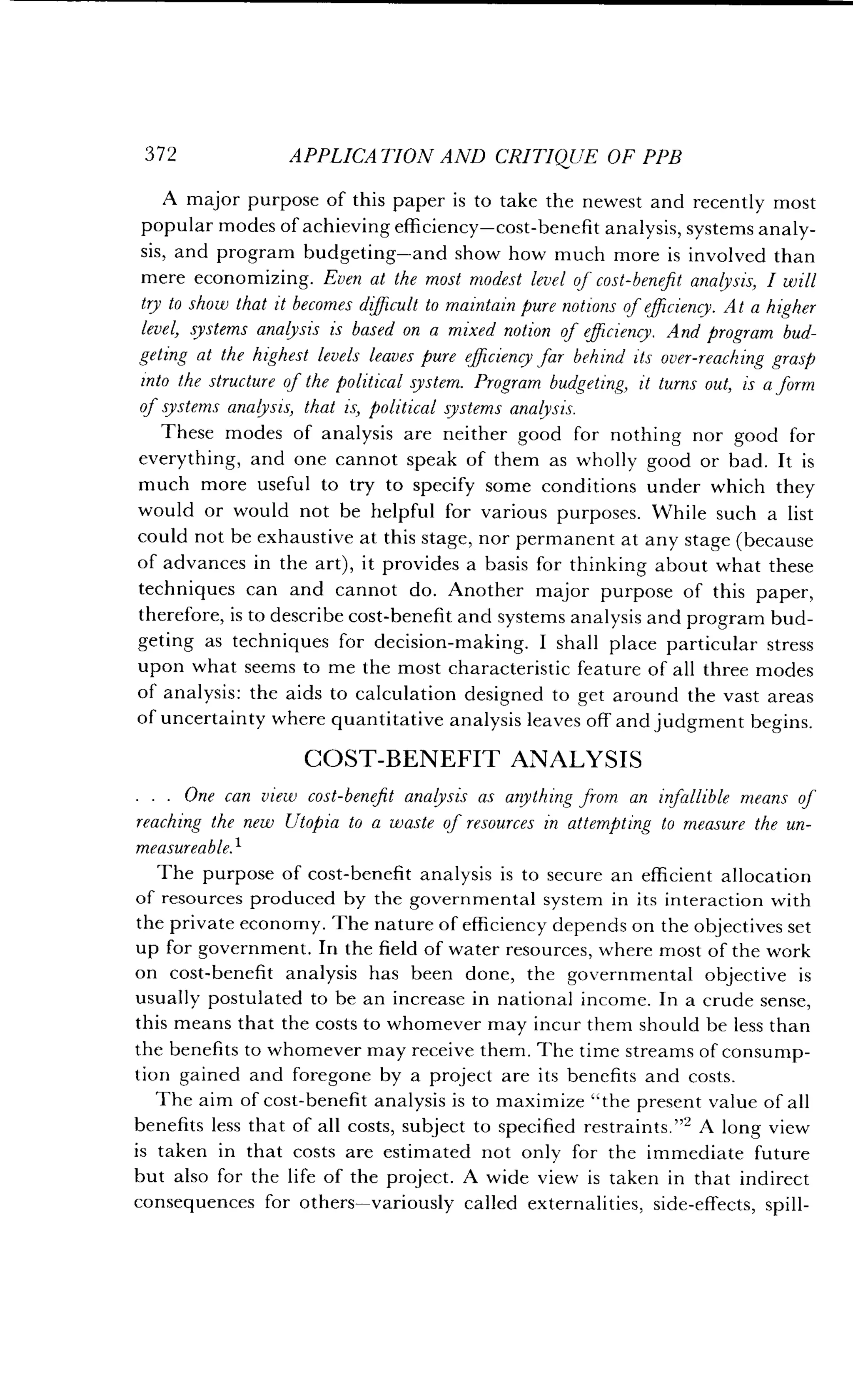 372
	
APPLICATION AND CRITIQUE OF PPB
A major purpose of this paper is to take the newest and recently most
popular modes of achieving efficiency-cost-benefit analysis, systems analy-
sis, and program budgeting-and show how much more is involved than
mere economizing. Even at the most modest level of cost-benefit analysis, I will
try to show that it becomes difficult to maintain pure notions of efficiency . At a higher
level, systems analysis is based on a mixed notion of efficiency . And program bud-
geting at the highest levels leaves pure efficiency far behind its over-reaching grasp
into the structure of the political system . Program budgeting, it turns out, is a form
of systems analysis, that is, political systems analysis .
These modes of analysis are neither good for nothing nor good for
everything, and one cannot speak of them as wholly good or bad . It is
much more useful to try to specify some conditions under which they
would or would not be helpful for various purposes . While such a list
could not be exhaustive at this stage, nor permanent at any stage (because
of advances in the art), it provides a basis for thinking about what these
techniques can and cannot do . Another major purpose of this paper,
therefore, is to describe cost-benefit and systems analysis and program bud-
geting as techniques for decision-making. I shall place particular stress
upon what seems to me the most characteristic feature of all three modes
of analysis : the aids to calculation designed to get around the vast areas
of uncertainty where quantitative analysis leaves off and judgment begins.
COST-BENEFIT ANALYSIS
. . . One can view cost-benefit analysis as anything from an infallible means of
reaching the new Utopia to a waste of resources in attempting to measure the un-
measureable. 1
The purpose of cost-benefit analysis is to secure an efficient allocation
of resources produced by the governmental system in its interaction with
the private economy . The nature of efficiency depends on the objectives set
up for government. In the field of water resources, where most of the work
on cost-benefit analysis has been done, the governmental objective is
usually postulated to be an increase in national income . In a crude sense,
this means that the costs to whomever may incur them should be less than
the benefits to whomever may receive them . The time streams of consump-
tion gained and foregone by a project are its benefits and costs .
The aim of cost-benefit analysis is to maximize "the present value of all
benefits less that of all costs, subject to specified restraints ."' A long view
is taken in that costs are estimated not only for the immediate future
but also for the life of the project . A wide view is taken in that indirect
consequences for others-variously called externalities, side-effects, spill-
 