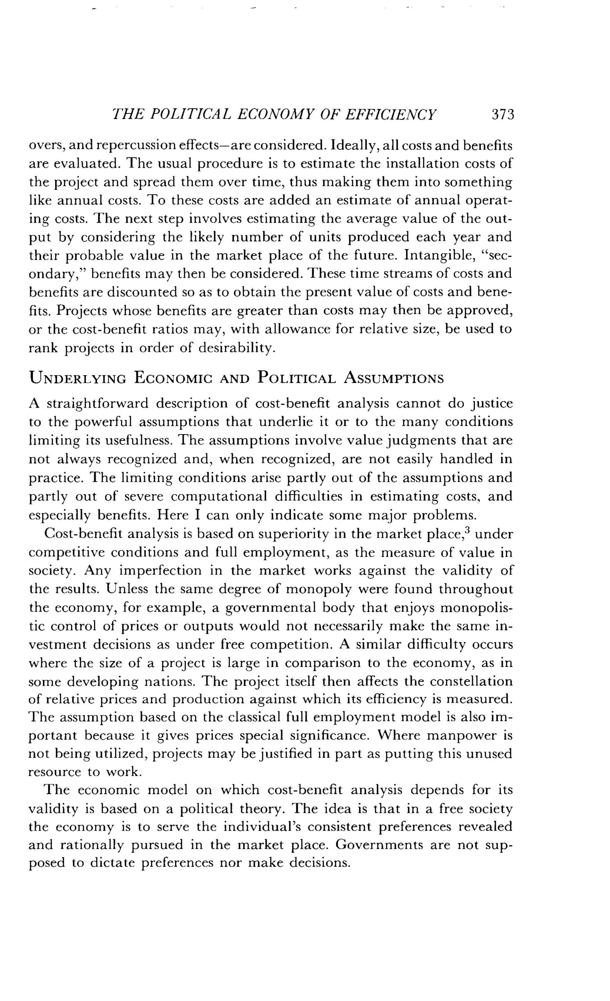 THE POLITICAL ECONOMY OF EFFICIENCY
	
373
overs, and repercussion effects-are considered . Ideally, all costs and benefits
are evaluated. The usual procedure is to estimate the installation costs of
the project and spread them over time, thus making them into something
like annual costs. To these costs are added an estimate of annual operat-
ing costs. The next step involves estimating the average value of the out-
put by considering the likely number of units produced each year and
their probable value in the market place of the future . Intangible, "sec-
ondary," benefits may then be considered . These time streams of costs and
benefits are discounted so as to obtain the present value of costs and bene-
fits. Projects whose benefits are greater than costs may then be approved,
or the cost-benefit ratios may, with allowance for relative size, be used to
rank projects in order of desirability .
UNDERLYING ECONOMIC AND POLITICAL ASSUMPTIONS
A straightforward description of cost-benefit analysis cannot do justice
to the powerful assumptions that underlie it or to the many conditions
limiting its usefulness. The assumptions involve value judgments that are
not always recognized and, when recognized, are not easily handled in
practice. The limiting conditions arise partly out of the assumptions and
partly out of severe computational difficulties in estimating costs, and
especially benefits. Here I can only indicate some major problems .
Cost-benefit analysis is based on superiority in the market place,3 under
competitive conditions and full employment, as the measure of value in
society. Any imperfection in the market works against the validity of
the results. Unless the same degree of monopoly were found throughout
the economy, for example, a governmental body that enjoys monopolis-
tic control of prices or outputs would not necessarily make the same in-
vestment decisions as under free competition. A similar difficulty occurs
where the size of a project is large in comparison to the economy, as in
some developing nations . The project itself then affects the constellation
of relative prices and production against which its efficiency is measured .
The assumption based on the classical full employment model is also im-
portant because it gives prices special significance . Where manpower is
not being utilized, projects may be justified in part as putting this unused
resource to work.
The economic model on which cost-benefit analysis depends for its
validity is based on a political theory . The idea is that in a free society
the economy is to serve the individual's consistent preferences revealed
and rationally pursued in the market place . Governments are not sup-
posed to dictate preferences nor make decisions .
 