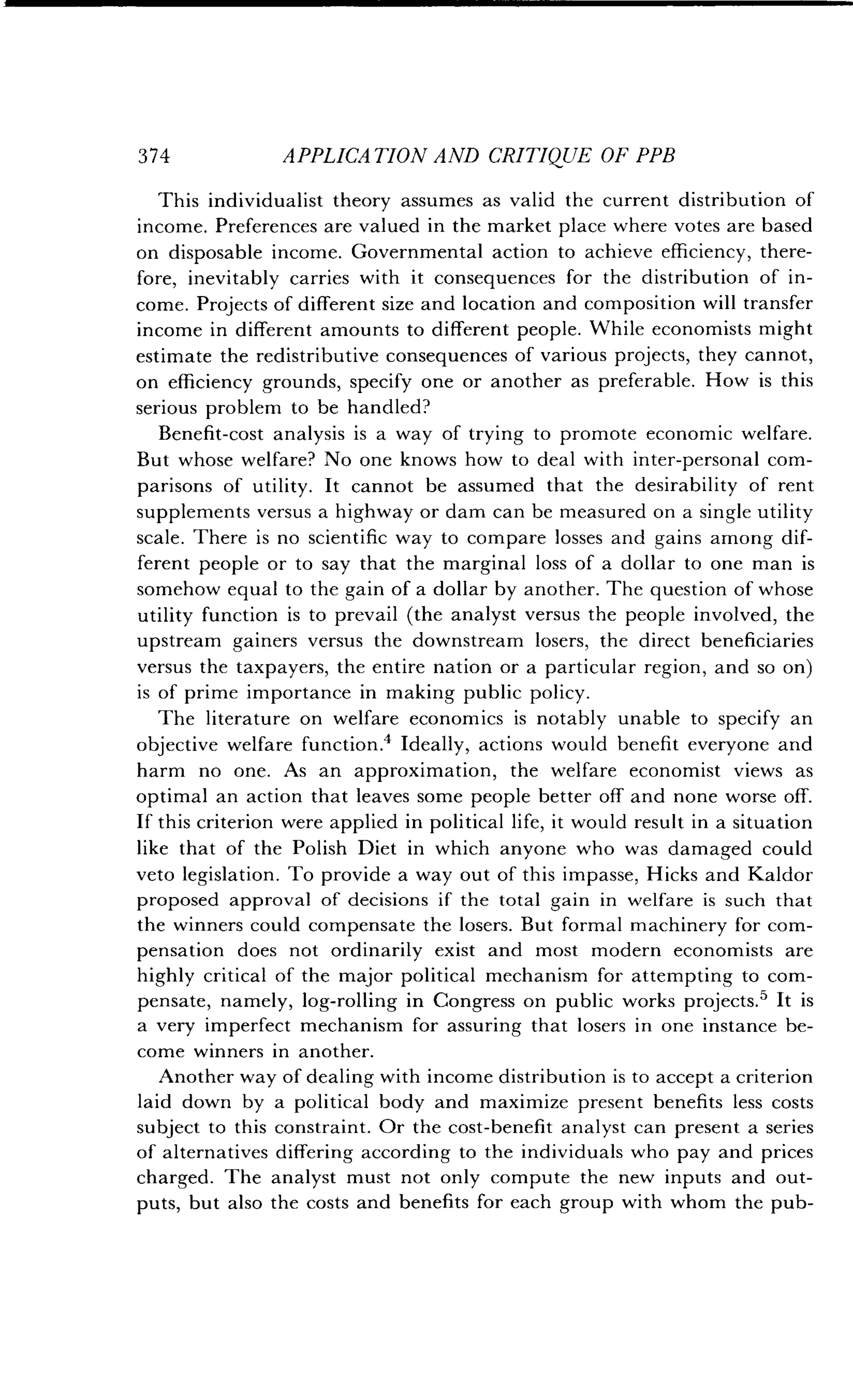 374
	
APPLICATION AND CRITIQUE OF PPB
This individualist theory assumes as valid the current distribution of
income. Preferences are valued in the market place where votes are based
on disposable income . Governmental action to achieve efficiency, there-
fore, inevitably carries with it consequences for the distribution of in-
come . Projects of different size and location and composition will transfer
income in different amounts to different people . While economists might
estimate the redistributive consequences of various projects, they cannot,
on efficiency grounds, specify one or another as preferable . How is this
serious problem to be handled?
Benefit-cost analysis is a way of trying to promote economic welfare .
But whose welfare? No one knows how to deal with inter-personal com-
parisons of utility. It cannot be assumed that the desirability of rent
supplements versus a highway or dam can be measured on a single utility
scale. There is no scientific way to compare losses and gains among dif-
ferent people or to say that the marginal loss of a dollar to one man is
somehow equal to the gain of a dollar by another . The question of whose
utility function is to prevail (the analyst versus the people involved, the
upstream gainers versus the downstream losers, the direct beneficiaries
versus the taxpayers, the entire nation or a particular region, and so on)
is of prime importance in making public policy .
The literature on welfare economics is notably unable to specify an
objective welfare function .' Ideally, actions would benefit everyone and
harm no one . As an approximation, the welfare economist views as
optimal an action that leaves some people better off and none worse off.
If this criterion were applied in political life, it would result in a situation
like that of the Polish Diet in which anyone who was damaged could
veto legislation . To provide a way out of this impasse, Hicks and Kaldor
proposed approval of decisions if the total gain in welfare is such that
the winners could compensate the losers . But formal machinery for com-
pensation does not ordinarily exist and most modern economists are
highly critical of the major political mechanism for attempting to com-
pensate, namely, log-rolling in Congress on public works projects .5 It is
a very imperfect mechanism for assuring that losers in one instance be-
come winners in another.
Another way of dealing with income distribution is to accept a criterion
laid down by a political body and maximize present benefits less costs
subject to this constraint . Or the cost-benefit analyst can present a series
of alternatives differing according to the individuals who pay and prices
charged. The analyst must not only compute the new inputs and out-
puts, but also the costs and benefits for each group with whom the pub-
 