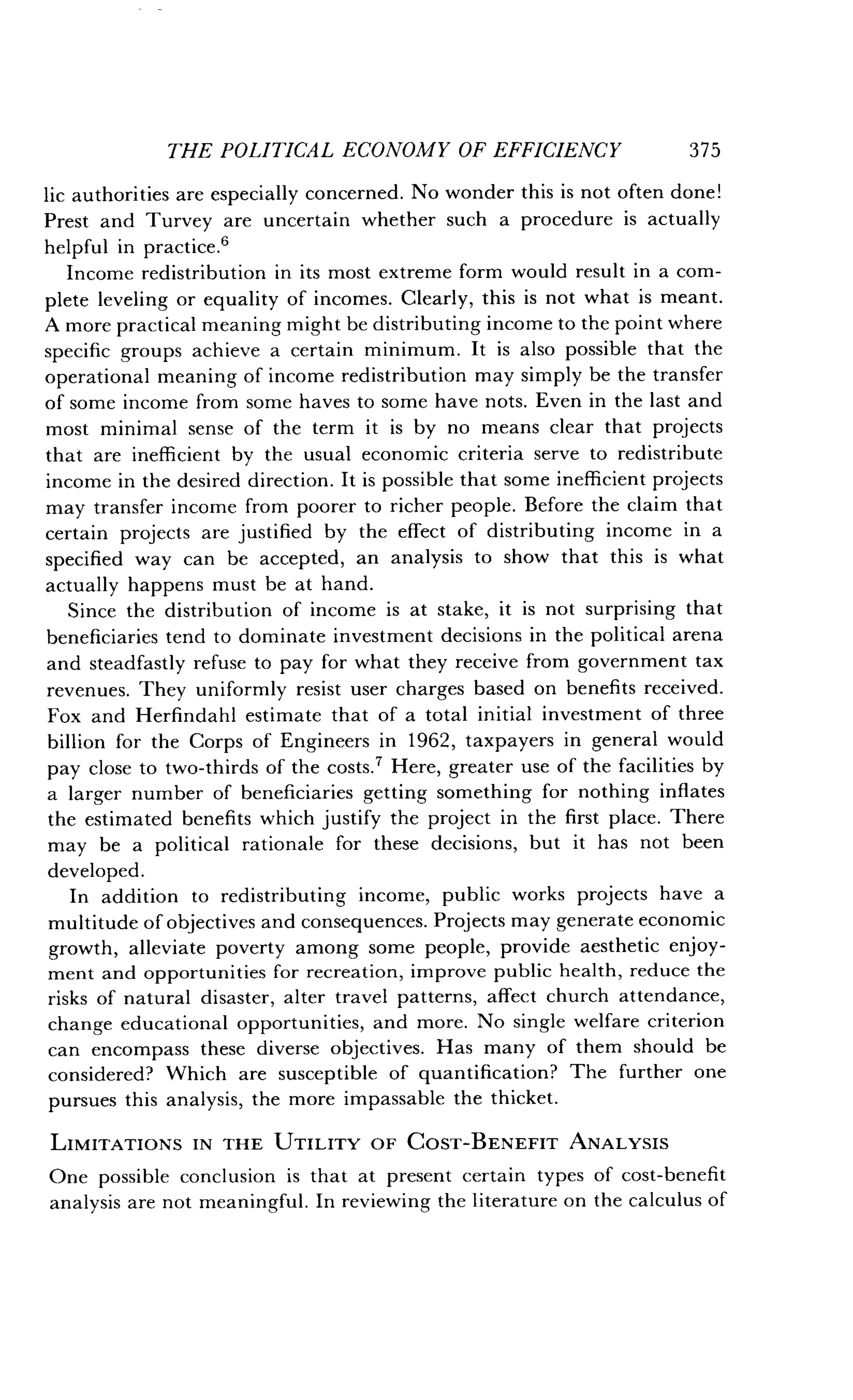 THE POLITICAL ECONOMY OF EFFICIENCY
	
375
lic authorities are especially concerned . No wonder this is not often done!
Prest and Turvey are uncertain whether such a procedure is actually
helpful in practice .6
Income redistribution in its most extreme form would result in a com-
plete leveling or equality of incomes . Clearly, this is not what is meant.
A more practical meaning might be distributing income to the point where
specific groups achieve a certain minimum . It is also possible that the
operational meaning of income redistribution may simply be the transfer
of some income from some haves to some have nots . Even in the last and
most minimal sense of the term it is by no means clear that projects
that are inefficient by the usual economic criteria serve to redistribute
income in the desired direction. It is possible that some inefficient projects
may transfer income from poorer to richer people . Before the claim that
certain projects are justified by the effect of distributing income in a
specified way can be accepted, an analysis to show that this is what
actually happens must be at hand .
Since the distribution of income is at stake, it is not surprising that
beneficiaries tend to dominate investment decisions in the political arena
and steadfastly refuse to pay for what they receive from government tax
revenues . They uniformly resist user charges based on benefits received .
Fox and Herfindahl estimate that of a total initial investment of three
billion for the Corps of Engineers in 1962, taxpayers in general would
pay close to two-thirds of the costs .? Here, greater use of the facilities by
a larger number of beneficiaries getting something for nothing inflates
the estimated benefits which justify the project in the first place . There
may be a political rationale for these decisions, but it has not been
developed .
In addition to redistributing income, public works projects have a
multitude of objectives and consequences . Projects may generate economic
growth, alleviate poverty among some people, provide aesthetic enjoy-
ment and opportunities for recreation, improve public health, reduce the
risks of natural disaster, alter travel patterns, affect church attendance,
change educational opportunities, and more . No single welfare criterion
can encompass these diverse objectives . Has many of them should be
considered? Which are susceptible of quantification? The further one
pursues this analysis, the more impassable the thicket.
LIMITATIONS IN THE UTILITY OF COST-BENEFIT ANALYSIS
One possible conclusion is that at present certain types of cost-benefit
analysis are not meaningful. In reviewing the literature on the calculus of
 