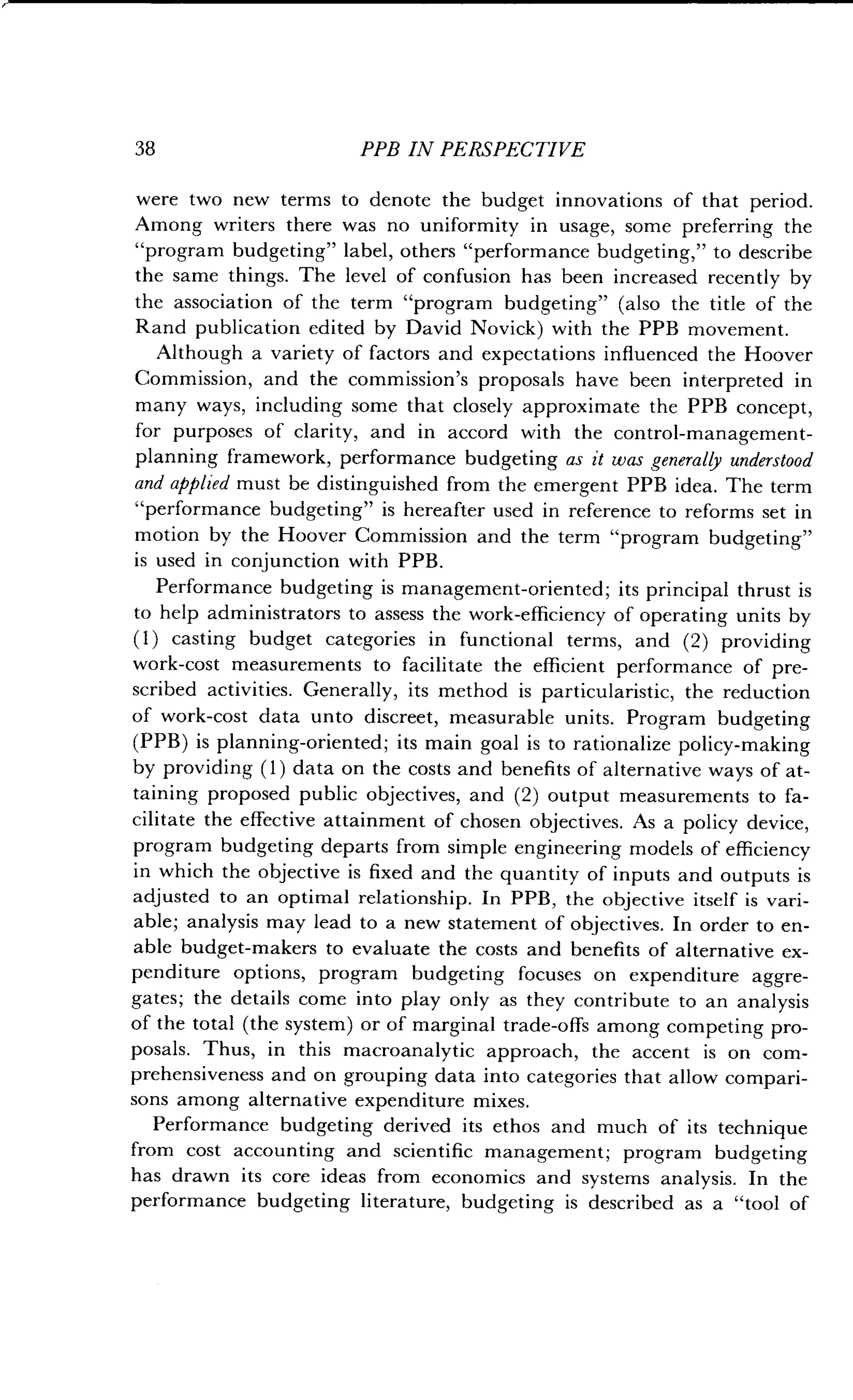 38 PPB IN PERSPECTIVE
were two new terms to denote the budget innovations of that period .
Among writers there was no uniformity in usage, some preferring the
"program budgeting" label, others "performance budgeting," to describe
the same things. The level of confusion has been increased recently by
the association of the term "program budgeting" (also the title of the
Rand publication edited by David Novick) with the PPB movement .
Although a variety of factors and expectations influenced the Hoover
Commission, and the commission's proposals have been interpreted in
many ways, including some that closely approximate the PPB concept,
for purposes of clarity, and in accord with the control-management-
planning framework, performance budgeting as it was generally understood
and applied must be distinguished from the emergent PPB idea . The term
"performance budgeting" is hereafter used in reference to reforms set in
motion by the Hoover Commission and the term "program budgeting"
is used in conjunction with PPB .
Performance budgeting is management-oriented ; its principal thrust is
to help administrators to assess the work-efficiency of operating units by
(1) casting budget categories in functional terms, and (2) providing
work-cost measurements to facilitate the efficient performance of pre-
scribed activities. Generally, its method is particularistic, the reduction
of work-cost data unto discreet, measurable units . Program budgeting
(PPB) is planning-oriented ; its main goal is to rationalize policy-making
by providing (1) data on the costs and benefits of alternative ways of at-
taining proposed public objectives, and (2) output measurements to fa-
cilitate the effective attainment of chosen objectives . As a policy device,
program budgeting departs from simple engineering models of efficiency
in which the objective is fixed and the quantity of inputs and outputs is
adjusted to an optimal relationship. In PPB, the objective itself is vari-
able; analysis may lead to a new statement of objectives . In order to en-
able budget-makers to evaluate the costs and benefits of alternative ex-
penditure options, program budgeting focuses on expenditure aggre-
gates ; the details come into play only as they contribute to an analysis
of the total (the system) or of marginal trade-offs among competing pro-
posals. Thus, in this macroanalytic approach, the accent is on com-
prehensiveness and on grouping data into categories that allow compari-
sons among alternative expenditure mixes .
Performance budgeting derived its ethos and much of its technique
from cost accounting and scientific management ; program budgeting
has drawn its core ideas from economics and systems analysis . In the
performance budgeting literature, budgeting is described as a "tool of
 