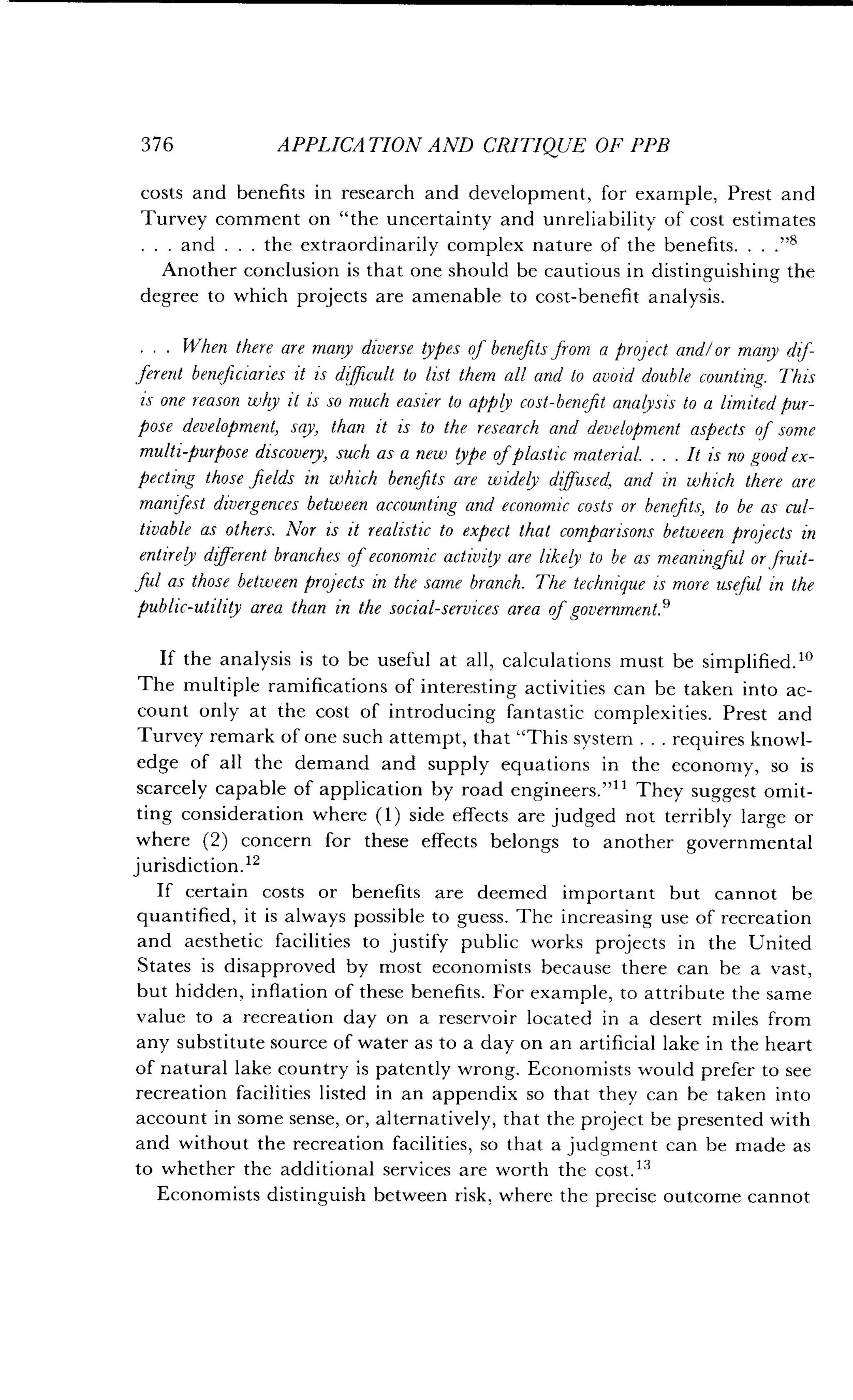 376
	
APPLICATION AND CRITIQUE OF PPB
costs and benefits in research and development, for example, Prest and
Turvey comment on "the uncertainty and unreliability of cost estimates
. and . . . the extraordinarily complex nature of the benefits	s
Another conclusion is that one should be cautious in distinguishing the
degree to which projects are amenable to cost-benefit analysis.
. . . When there are many diverse types of benefits from a project and/or many dif-
ferent beneficiaries it is difficult to list them all and to avoid double counting. This
is one reason why it is so much easier to apply cost-benefit analysis to a limited pur-
pose development, say, than it is to the research and development aspects of some
multipurpose discovery, such as a new type of plastic material . . . . It is no good ex-
pecting those fields in which benefits are widely diffused, and in which there are
manifest divergences between accounting and economic costs or benefits, to be as cul-
tivable as others. Nor is it realistic to expect that comparisons between projects in
entirely different branches of economic activity are likely to be as meaningful or fruit-
Jul as those between projects in the same branch. The technique is more useful in the
public-utility area than in the social-services area of government .'
If the analysis is to be useful at all, calculations must be simplified . lo
The multiple ramifications of interesting activities can be taken into ac-
count only at the cost of introducing fantastic complexities . Prest and
Turvey remark of one such attempt, that "This system . . . requires knowl-
edge of all the demand and supply equations in the economy, so is
scarcely capable of application by road engineers ."11 They suggest omit-
ting consideration where (1) side effects are judged not terribly large or
where (2) concern for these effects belongs to another governmental
jurisdiction. 12
If certain costs or benefits are deemed important but cannot be
quantified, it is always possible to guess . The increasing use of recreation
and aesthetic facilities to justify public works projects in the United
States is disapproved by most economists because there can be a vast,
but hidden, inflation of these benefits . For example, to attribute the same
value to a recreation day on a reservoir located in a desert miles from
any substitute source of water as to a day on an artificial lake in the heart
of natural lake country is patently wrong. Economists would prefer to see
recreation facilities listed in an appendix so that they can be taken into
account in some sense, or, alternatively, that the project be presented with
and without the recreation facilities, so that a judgment can be made as
to whether the additional services are worth the cost.13
Economists distinguish between risk, where the precise outcome cannot
 