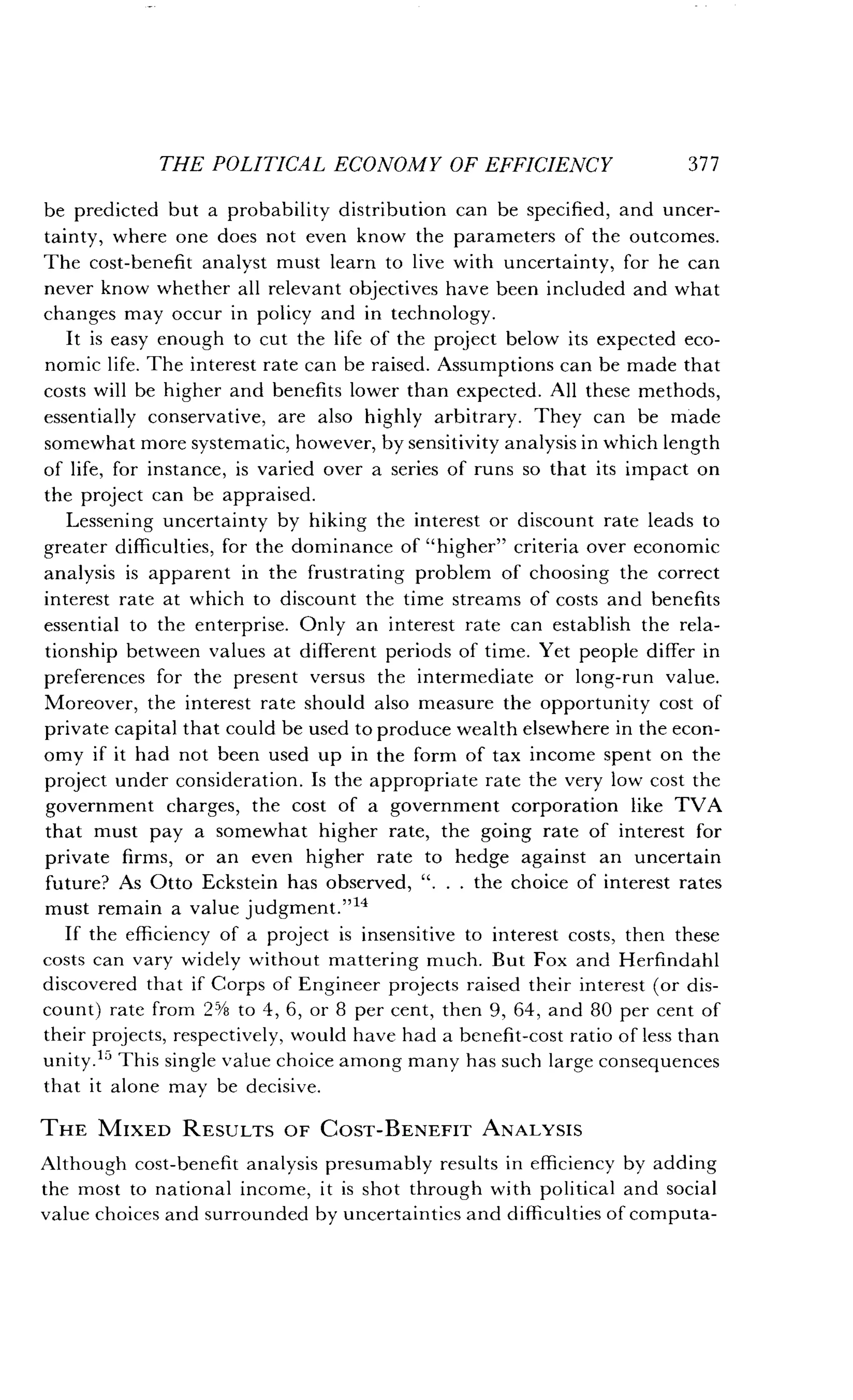 THE POLITICAL ECONOMY OF EFFICIENCY
	
377
be predicted but a probability distribution can be specified, and uncer-
tainty, where one does not even know the parameters of the outcomes .
The cost-benefit analyst must learn to live with uncertainty, for he can
never know whether all relevant objectives have been included and what
changes may occur in policy and in technology .
It is easy enough to cut the life of the project below its expected eco-
nomic life . The interest rate can be raised . Assumptions can be made that
costs will be higher and benefits lower than expected . All these methods,
essentially conservative, are also highly arbitrary . They can be made
somewhat more systematic, however, by sensitivity analysis in which length
of life, for instance, is varied over a series of runs so that its impact on
the project can be appraised .
Lessening uncertainty by hiking the interest or discount rate leads to
greater difficulties, for the dominance of "higher" criteria over economic
analysis is apparent in the frustrating problem of choosing the correct
interest rate at which to discount the time streams of costs and benefits
essential to the enterprise. Only an interest rate can establish the rela-
tionship between values at different periods of time . Yet people differ in
preferences for the present versus the intermediate or long-run value .
Moreover, the interest rate should also measure the opportunity cost of
private capital that could be used to produce wealth elsewhere in the econ-
omy if it had not been used up in the form of tax income spent on the
project under consideration . Is the appropriate rate the very low cost the
government charges, the cost of a government corporation like TVA
that must pay a somewhat higher rate, the going rate of interest for
private firms, or an even higher rate to hedge against an uncertain
future? As Otto Eckstein has observed, ". . . the choice of interest rates
must remain a value judgment .""
If the efficiency of a project is insensitive to interest costs, then these
costs can vary widely without mattering much . But Fox and Herfindahl
discovered that if Corps of Engineer projects raised their interest (or dis-
count) rate from 25/8 to 4, 6, or 8 per cent, then 9, 64, and 80 per cent of
their projects, respectively, would have had a benefit-cost ratio of less than
unity.15 This single value choice among many has such large consequences
that it alone may be decisive .
THE MIXED RESULTS OF COST-BENEFIT ANALYSIS
Although cost-benefit analysis presumably results in efficiency by adding
the most to national income, it is shot through with political and social
value choices and surrounded by uncertainties and difficulties of computa-
 