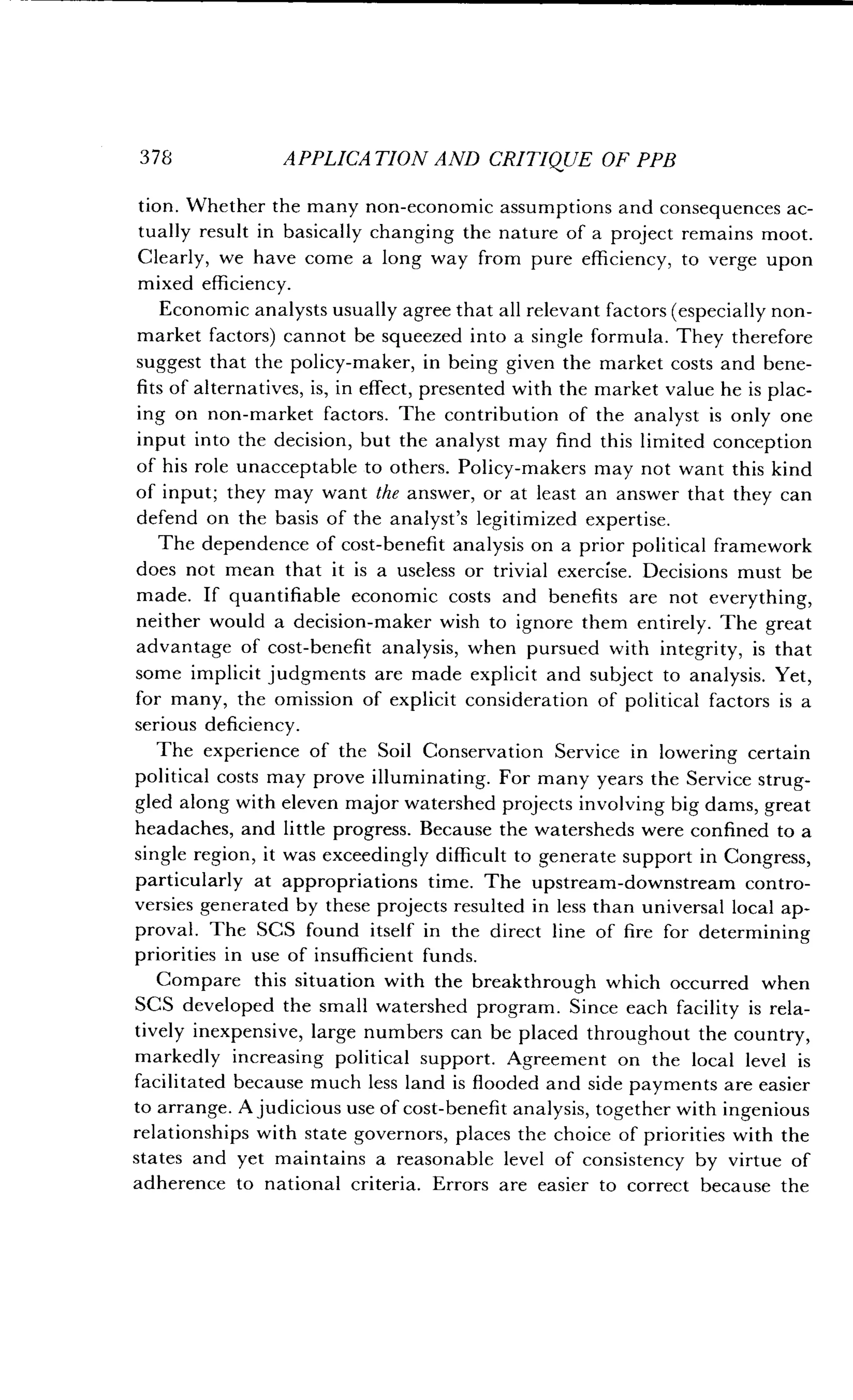 378
	
APPLICATION AND CRITIQUE OF PPB
tion. Whether the many non-economic assumptions and consequences ac-
tually result in basically changing the nature of a project remains moot .
Clearly, we have come a long way from pure efficiency, to verge upon
mixed efficiency .
Economic analysts usually agree that all relevant factors (especially non-
market factors) cannot be squeezed into a single formula . They therefore
suggest that the policy-maker, in being given the market costs and bene-
fits of alternatives, is, in effect, presented with the market value he is plac-
ing on non-market factors . The contribution of the analyst is only one
input into the decision, but the analyst may find this limited conception
of his role unacceptable to others . Policy-makers may not want this kind
of input ; they may want the answer, or at least an answer that they can
defend on the basis of the analyst's legitimized expertise.
The dependence of cost-benefit analysis on a prior political framework
does not mean that it is a useless or trivial exercise . Decisions must be
made. If quantifiable economic costs and benefits are not everything,
neither would a decision-maker wish to ignore them entirely . The great
advantage of cost-benefit analysis, when pursued with integrity, is that
some implicit judgments are made explicit and subject to analysis. Yet,
for many, the omission of explicit consideration of political factors is a
serious deficiency.
The experience of the Soil Conservation Service in lowering certain
political costs may prove illuminating. For many years the Service strug-
gled along with eleven major watershed projects involving big dams, great
headaches, and little progress . Because the watersheds were confined to a
single region, it was exceedingly difficult to generate support in Congress,
particularly at appropriations time . The upstream-downstream contro-
versies generated by these projects resulted in less than universal local ap-
proval. The SCS found itself in the direct line of fire for determining
priorities in use of insufficient funds.
Compare this situation with the breakthrough which occurred when
SCS developed the small watershed program . Since each facility is rela-
tively inexpensive, large numbers can be placed throughout the country,
markedly increasing political support . Agreement on the local level is
facilitated because much less land is flooded and side payments are easier
to arrange. A judicious use of cost-benefit analysis, together with ingenious
relationships with state governors, places the choice of priorities with the
states and yet maintains a reasonable level of consistency by virtue of
adherence to national criteria . Errors are easier to correct because the
 