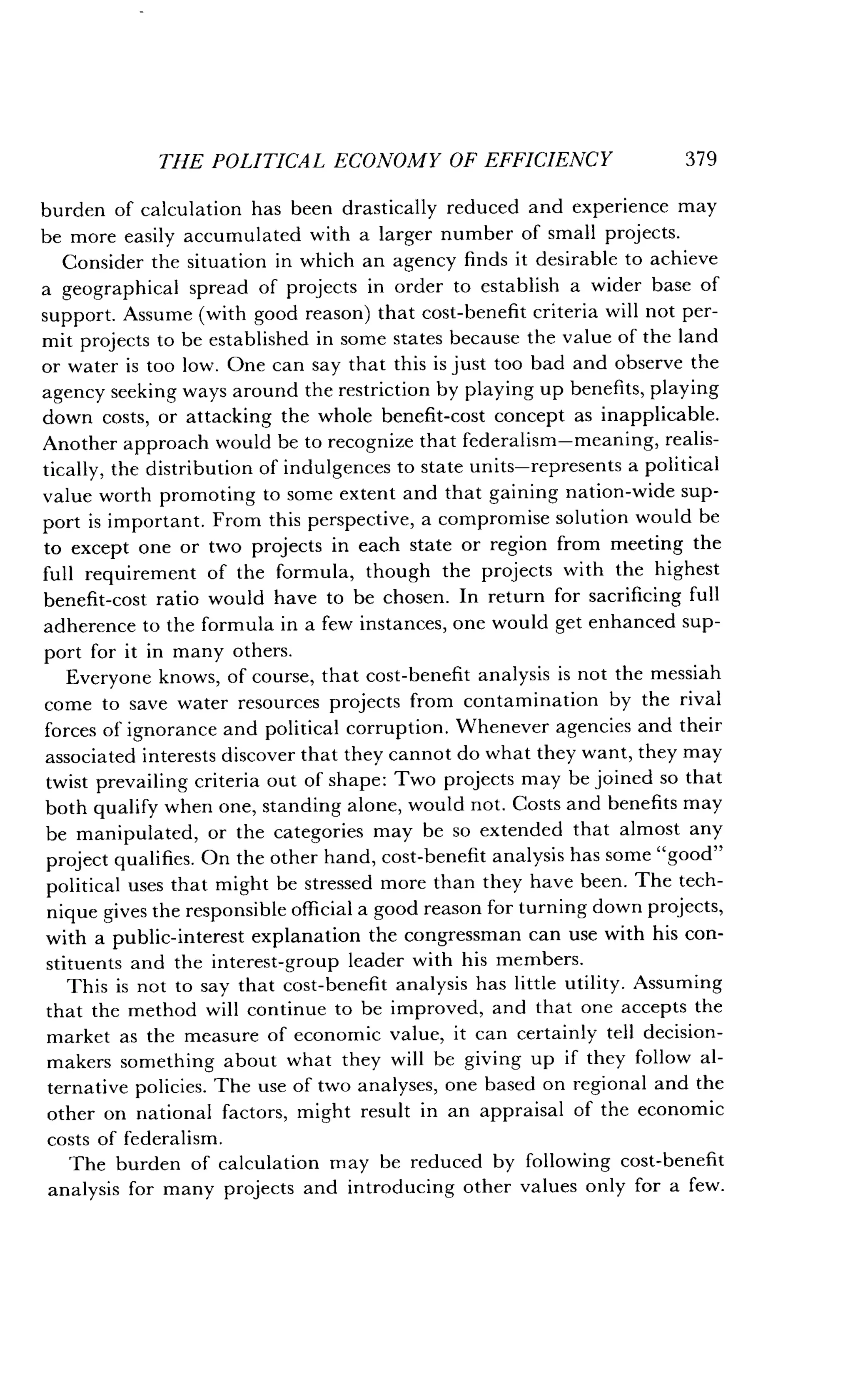 THE POLITICAL ECONOMY OF EFFICIENCY
	
379
burden of calculation has been drastically reduced and experience may
be more easily accumulated with a larger number of small projects .
Consider the situation in which an agency finds it desirable to achieve
a geographical spread of projects in order to establish a wider base of
support. Assume (with good reason) that cost-benefit criteria will not per-
mit projects to be established in some states because the value of the land
or water is too low . One can say that this is just too bad and observe the
agency seeking ways around the restriction by playing up benefits, playing
down costs, or attacking the whole benefit-cost concept as inapplicable .
Another approach would be to recognize that federalism-meaning, realis-
tically, the distribution of indulgences to state units-represents a political
value worth promoting to some extent and that gaining nation-wide sup-
port is important . From this perspective, a compromise solution would be
to except one or two projects in each state or region from meeting the
full requirement of the formula, though the projects with the highest
benefit-cost ratio would have to be chosen . In return for sacrificing full
adherence to the formula in a few instances, one would get enhanced sup-
port for it in many others .
Everyone knows, of course, that cost-benefit analysis is not the messiah
come to save water resources projects from contamination by the rival
forces of ignorance and political corruption . Whenever agencies and their
associated interests discover that they cannot do what they want, they may
twist prevailing criteria out of shape : Two projects may be joined so that
both qualify when one, standing alone, would not . Costs and benefits may
be manipulated, or the categories may be so extended that almost any
project qualifies . On the other hand, cost-benefit analysis has some "good"
political uses that might be stressed more than they have been . The tech-
nique gives the responsible official a good reason for turning down projects,
with a public-interest explanation the congressman can use with his con-
stituents and the interest-group leader with his members .
This is not to say that cost-benefit analysis has little utility . Assuming
that the method will continue to be improved, and that one accepts the
market as the measure of economic value, it can certainly tell decision-
makers something about what they will be giving up if they follow al-
ternative policies. The use of two analyses, one based on regional and the
other on national factors, might result in an appraisal of the economic
costs of federalism.
The burden of calculation may be reduced by following cost-benefit
analysis for many projects and introducing other values only for a few .
 