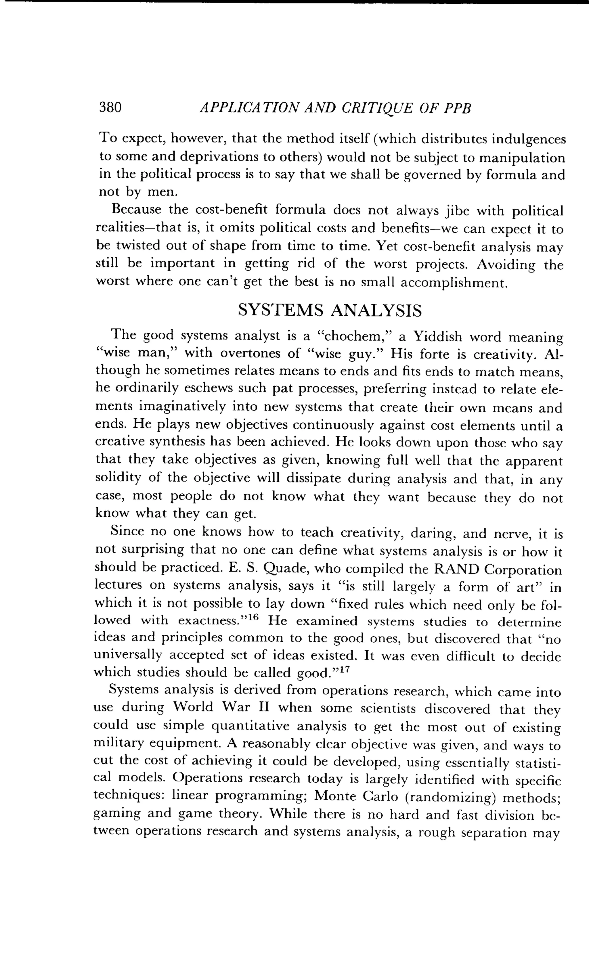 380
	
APPLICATION AND CRITIQUE OF PPB
To expect, however, that the method itself (which distributes indulgences
to some and deprivations to others) would not be subject to manipulation
in the political process is to say that we shall be governed by formula and
not by men.
Because the cost-benefit formula does not always jibe with political
realities-that is, it omits political costs and benefits-we can expect it to
be twisted out of shape from time to time . Yet cost-benefit analysis may
still be important in getting rid of the worst projects . Avoiding the
worst where one can't get the best is no small accomplishment .
SYSTEMS ANALYSIS
The good systems analyst is a "chochem," a Yiddish word meaning
"wise man," with overtones of "wise guy ." His forte is creativity . Al-
though he sometimes relates means to ends and fits ends to match means,
he ordinarily eschews such pat processes, preferring instead to relate ele-
ments imaginatively into new systems that create their own means and
ends. He plays new objectives continuously against cost elements until a
creative synthesis has been achieved . He looks down upon those who say
that they take objectives as given, knowing full well that the apparent
solidity of the objective will dissipate during analysis and that, in any
case, most people do not know what they want because they do not
know what they can get .
Since no one knows how to teach creativity, daring, and nerve, it is
not surprising that no one can define what systems analysis is or how it
should be practiced . E. S. Quade, who compiled the RAND Corporation
lectures on systems analysis, says it "is still largely a form of art" in
which it is not possible to lay down "fixed rules which need only be fol-
lowed with exactness."16 He examined systems studies to determine
ideas and principles common to the good ones, but discovered that "no
universally accepted set of ideas existed . It was even difficult to decide
which studies should be called good .""
Systems analysis is derived from operations research, which came into
use during World War II when some scientists discovered that they
could use simple quantitative analysis to get the most out of existing
military equipment . A reasonably clear objective was given, and ways to
cut the cost of achieving it could be developed, using essentially statisti-
cal models. Operations research today is largely identified with specific
techniques : linear programming; Monte Carlo (randomizing) methods ;
gaming and game theory. While there is no hard and fast division be-
tween operations research and systems analysis, a rough separation may
 