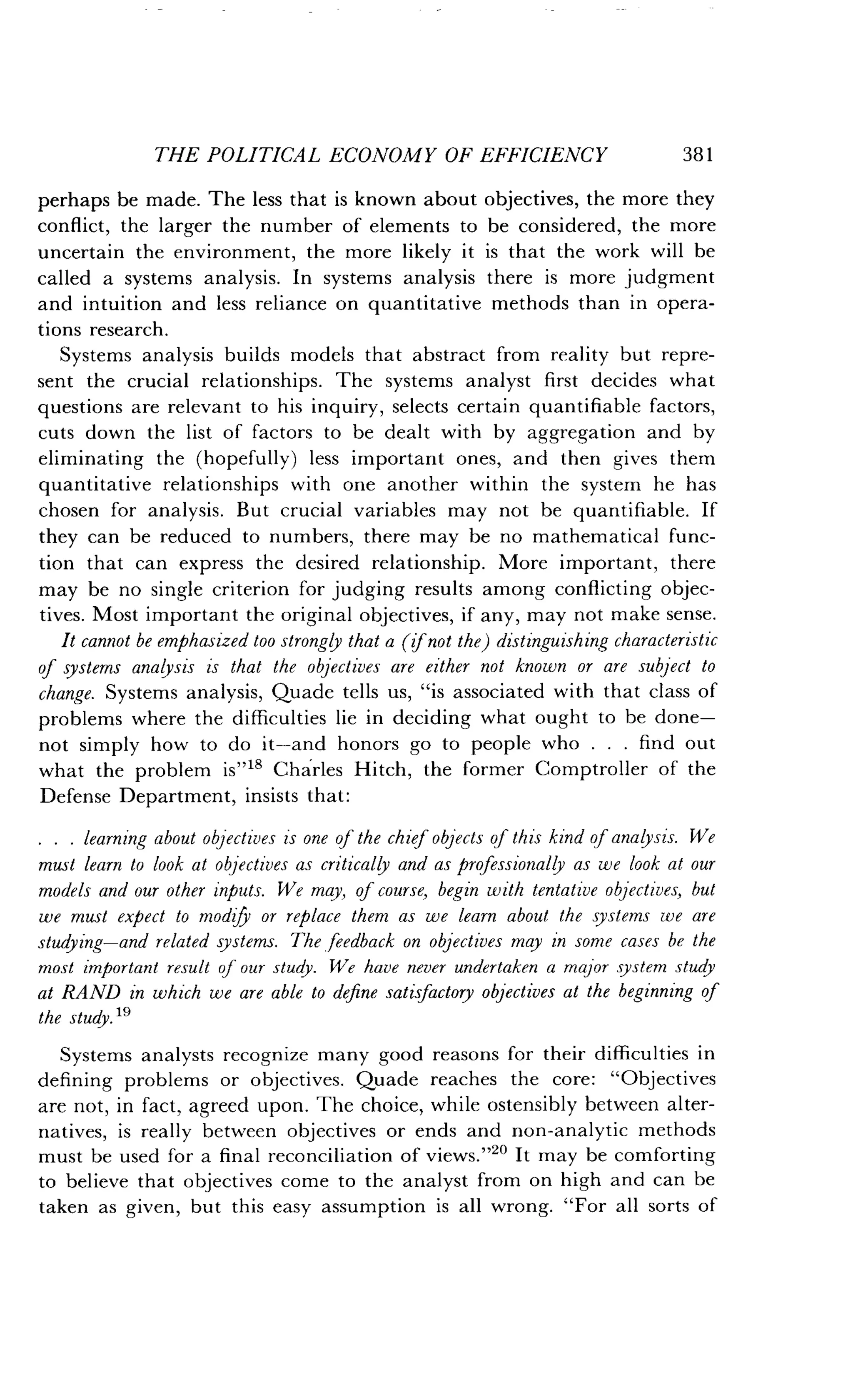THE POLITICAL ECONOMY OF EFFICIENCY
	
381
perhaps be made. The less that is known about objectives, the more they
conflict, the larger the number of elements to be considered, the more
uncertain the environment, the more likely it is that the work will be
called a systems analysis . In systems analysis there is more judgment
and intuition and less reliance on quantitative methods than in opera-
tions research .
Systems analysis builds models that abstract from reality but repre-
sent the crucial relationships . The systems analyst first decides what
questions are relevant to his inquiry, selects certain quantifiable factors,
cuts down the list of factors to be dealt with by aggregation and by
eliminating the (hopefully) less important ones, and then gives them
quantitative relationships with one another within the system he has
chosen for analysis . But crucial variables may not be quantifiable . If
they can be reduced to numbers, there may be no mathematical func-
tion that can express the desired relationship. More important, there
may be no single criterion for judging results among conflicting objec-
tives. Most important the original objectives, if any, may not make sense .
It cannot be emphasized too strongly that a (if not the) distinguishing characteristic
of systems analysis is that the objectives are either not known or are subject to
change. Systems analysis, Quade tells us, "is associated with that class of
problems where the difficulties lie in deciding what ought to be done-
not simply how to do it-and honors go to people who . . . find out
what the problem is"18 Charles Hitch, the former Comptroller of the
Defense Department, insists that :
. . . learning about objectives is one of the chief objects of this kind of analysis . We
must learn to look at objectives as critically and as professionally as we look at our
models and our other inputs. We may, of course, begin with tentative objectives, but
we must expect to modify or replace them as we learn about the systems we are
studying-and related systems. The feedback on objectives may in some cases be the
most important result of our study . We have never undertaken a major system study
at RAND in which we are able to define satisfactory objectives at the beginning of
the study. 19
Systems analysts recognize many good reasons for their difficulties in
defining problems or objectives . Quade reaches the core : "Objectives
are not, in fact, agreed upon . The choice, while ostensibly between alter-
natives, is really between objectives or ends and non-analytic methods
must be used for a final reconciliation of views ."20 It may be comforting
to believe that objectives come to the analyst from on high and can be
taken as given, but this easy assumption is all wrong . "For all sorts of
 