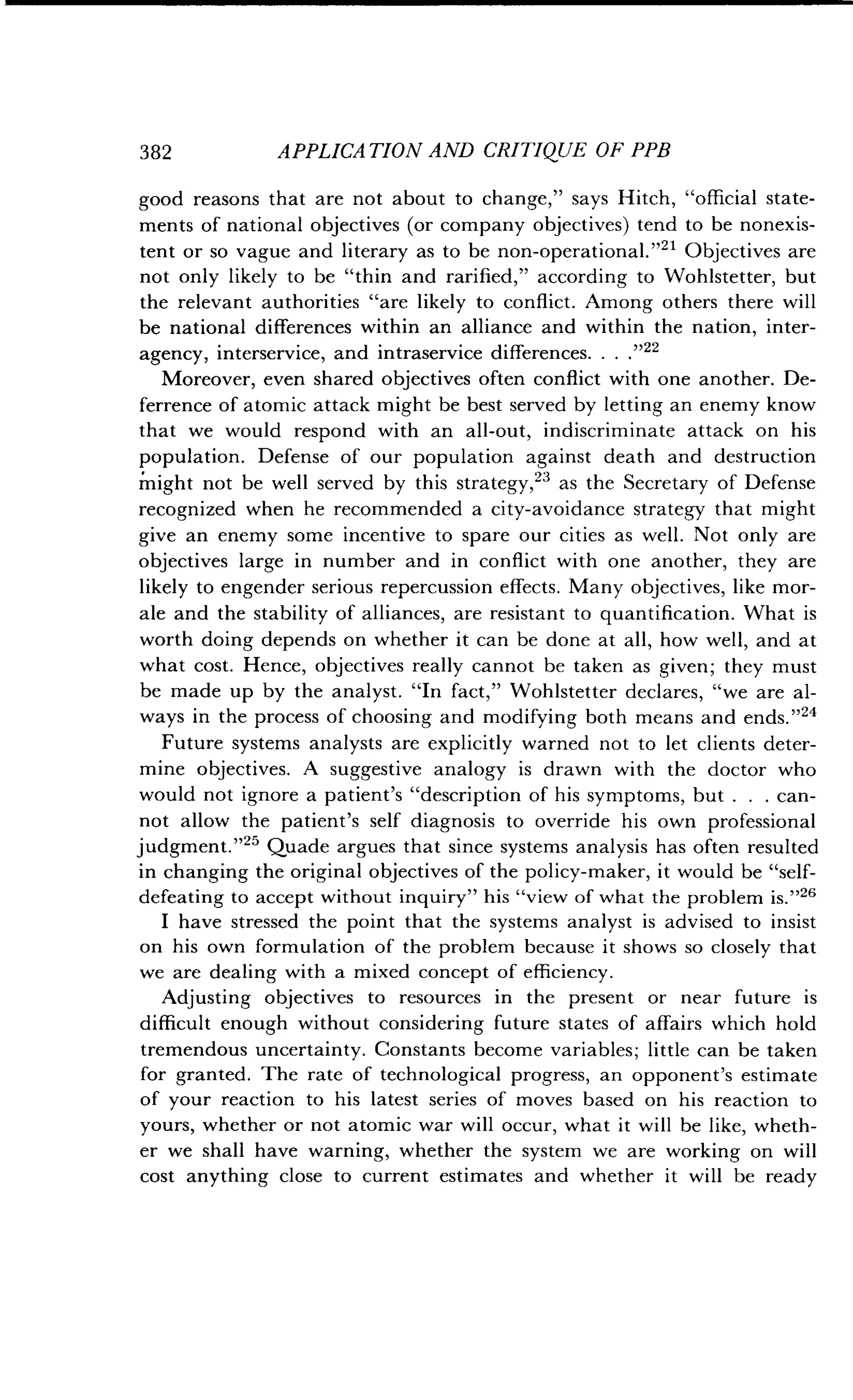 382
	
APPLICATION AND CRITIQUE OF PPB
good reasons that are not about to change," says Hitch, "official state-
ments of national objectives (or company objectives) tend to be nonexis-
tent or so vague and literary as to be non-operational ."21 Objectives are
not only likely to be "thin and rarified," according to Wohlstetter, but
the relevant authorities "are likely to conflict. Among others there will
be national differences within an alliance and within the nation, inter-
agency, interservice, and intraservice differences 	22
Moreover, even shared objectives often conflict with one another . De-
ferrence of atomic attack might be best served by letting an enemy know
that we would respond with an all-out, indiscriminate attack on his
population. Defense of our population against death and destruction
might not be well served by this strategy, 23 as the Secretary of Defense
recognized when he recommended a city-avoidance strategy that might
give an enemy some incentive to spare our cities as well . Not only are
objectives large in number and in conflict with one another, they are
likely to engender serious repercussion effects . Many objectives, like mor-
ale and the stability of alliances, are resistant to quantification . What is
worth doing depends on whether it can be done at all, how well, and at
what cost. Hence, objectives really cannot be taken as given ; they must
be made up by the analyst. "In fact," Wohlstetter declares, "we are al-
ways in the process of choosing and modifying both means and ends . ,24
Future systems analysts are explicitly warned not to let clients deter-
mine objectives. A suggestive analogy is drawn with the doctor who
would not ignore a patient's "description of his symptoms, but . . . can-
not allow the patient's self diagnosis to override his own professional
judgment."25 Quade argues that since systems analysis has often resulted
in changing the original objectives of the policy-maker, it would be "self-
defeating to accept without inquiry" his "view of what the problem is ."26
I have stressed the point that the systems analyst is advised to insist
on his own formulation of the problem because it shows so closely that
we are dealing with a mixed concept of efficiency .
Adjusting objectives to resources in the present or near future is
difficult enough without considering future states of affairs which hold
tremendous uncertainty. Constants become variables ; little can be taken
for granted. The rate of technological progress, an opponent's estimate
of your reaction to his latest series of moves based on his reaction to
yours, whether or not atomic war will occur, what it will be like, wheth-
er we shall have warning, whether the system we are working on will
cost anything close to current estimates and whether it will be ready
 