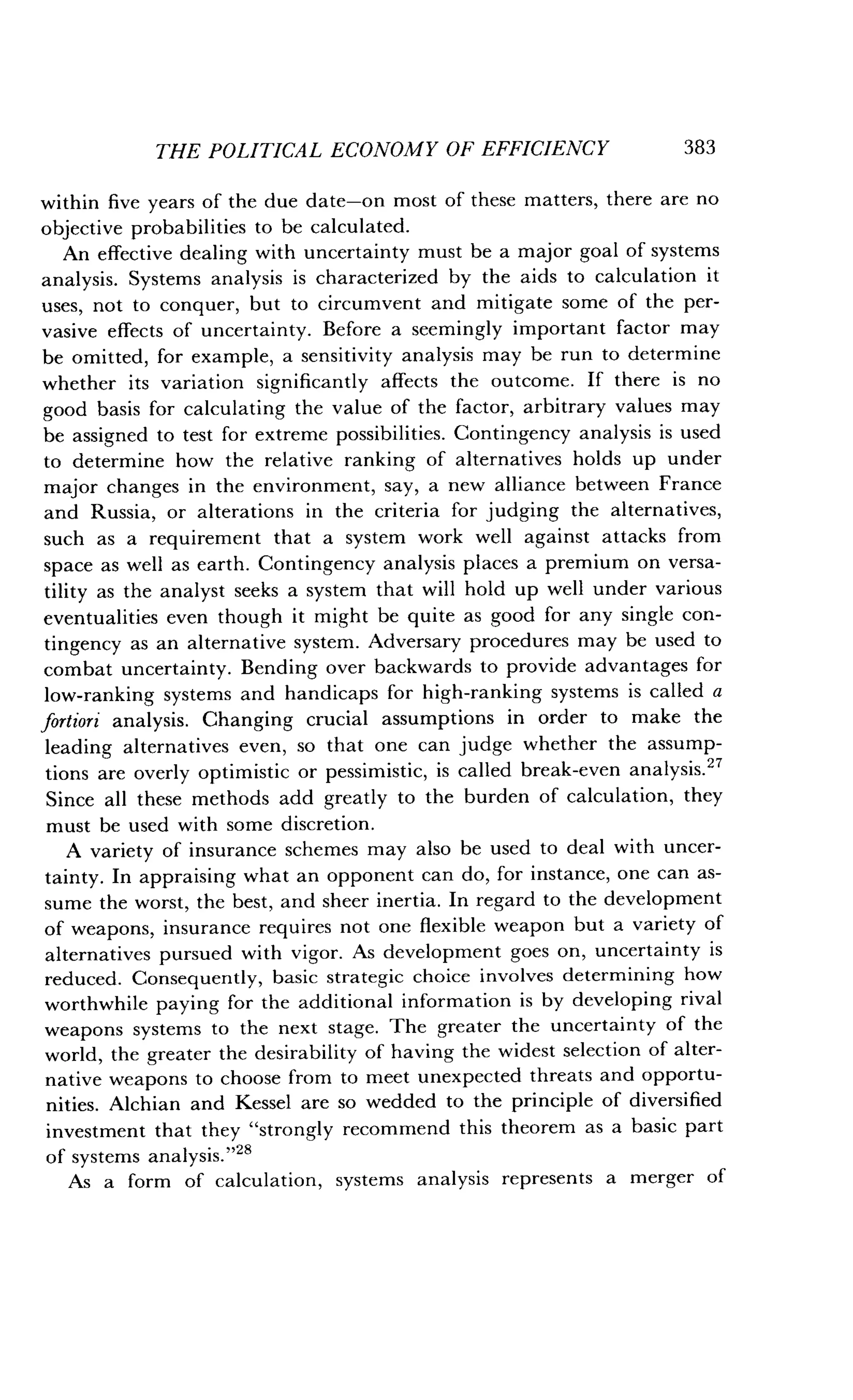 THE POLITICAL ECONOMY OF EFFICIENCY
	
383
within five years of the due date-on most of these matters, there are no
objective probabilities to be calculated .
An effective dealing with uncertainty must be a major goal of systems
analysis. Systems analysis is characterized by the aids to calculation it
uses, not to conquer, but to circumvent and mitigate some of the per-
vasive effects of uncertainty . Before a seemingly important factor may
be omitted, for example, a sensitivity analysis may be run to determine
whether its variation significantly affects the outcome . If there is no
good basis for calculating the value of the factor, arbitrary values may
be assigned to test for extreme possibilities . Contingency analysis is used
to determine how the relative ranking of alternatives holds up under
major changes in the environment, say, a new alliance between France
and Russia, or alterations in the criteria for judging the alternatives,
such as a requirement that a system work well against attacks from
space as well as earth. Contingency analysis places a premium on versa-
tility as the analyst seeks a system that will hold up well under various
eventualities even though it might be quite as good for any single con-
tingency as an alternative system . Adversary procedures may be used to
combat uncertainty . Bending over backwards to provide advantages for
low-ranking systems and handicaps for high-ranking systems is called a
fortiori analysis. Changing crucial assumptions in order to make the
leading alternatives even, so that one can judge whether the assump-
tions are overly optimistic or pessimistic, is called break-even analysis . 27
Since all these methods add greatly to the burden of calculation, they
must be used with some discretion.
A variety of insurance schemes may also be used to deal with uncer-
tainty. In appraising what an opponent can do, for instance, one can as-
sume the worst, the best, and sheer inertia . In regard to the development
of weapons, insurance requires not one flexible weapon but a variety of
alternatives pursued with vigor . As development goes on, uncertainty is
reduced. Consequently, basic strategic choice involves determining how
worthwhile paying for the additional information is by developing rival
weapons systems to the next stage . The greater the uncertainty of the
world, the greater the desirability of having the widest selection of alter-
native weapons to choose from to meet unexpected threats and opportu-
nities. Alchian and Kessel are so wedded to the principle of diversified
investment that they "strongly recommend this theorem as a basic part
of systems analysis ."28
As a form of calculation, systems analysis represents a merger of
 