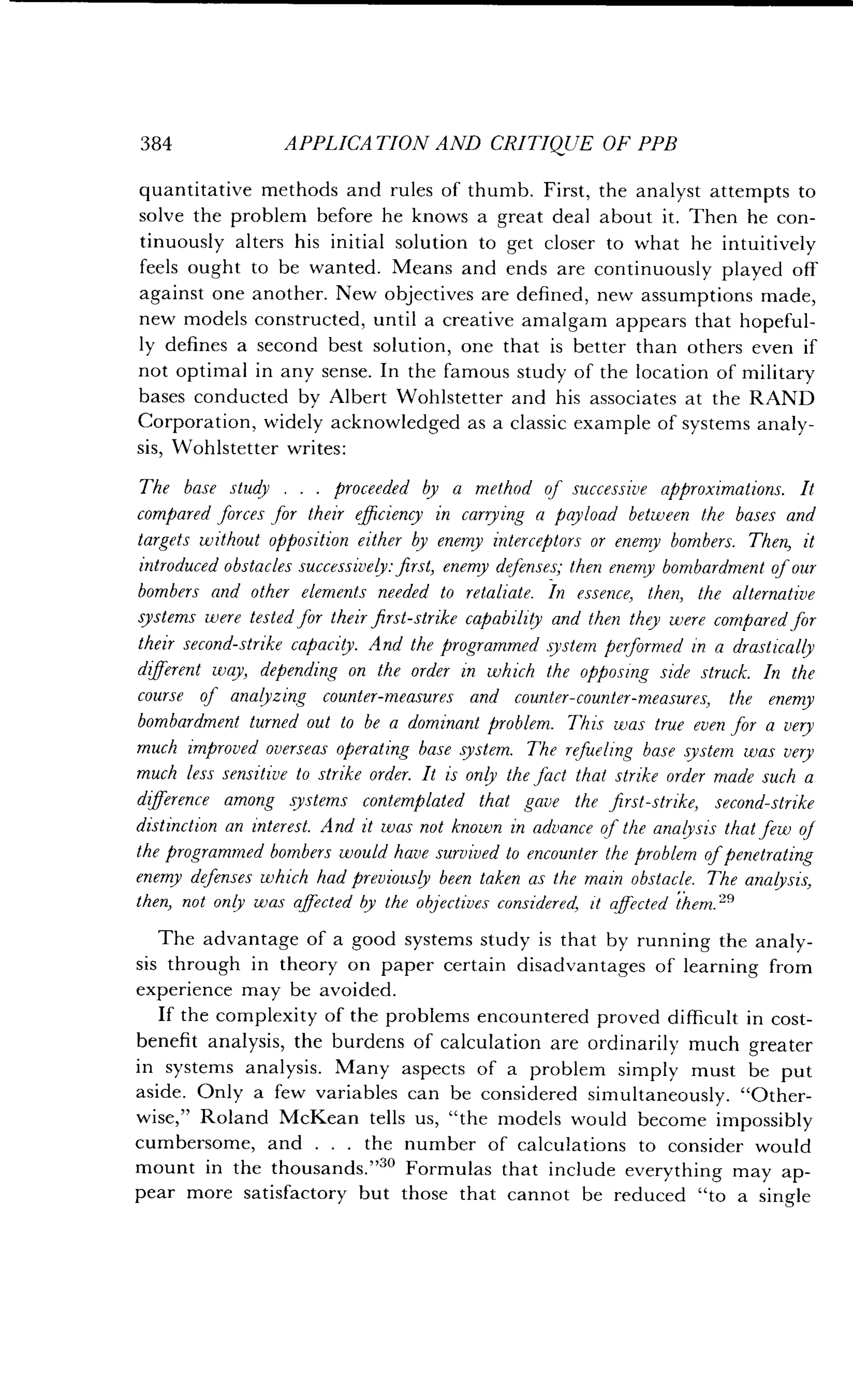 384
	
APPLICATION AND CRITIQUE OF PPB
quantitative methods and rules of thumb . First, the analyst attempts to
solve the problem before he knows a great deal about it. Then he con-
tinuously alters his initial solution to get closer to what he intuitively
feels ought to be wanted . Means and ends are continuously played off
against one another . New objectives are defined, new assumptions made,
new models constructed, until a creative amalgam appears that hopeful-
ly defines a second best solution, one that is better than others even if
not optimal in any sense. In the famous study of the location of military
bases conducted by Albert Wohlstetter and his associates at the RAND
Corporation, widely acknowledged as a classic example of systems analy-
sis, Wohlstetter writes:
The base study . . . proceeded by a method of successive approximations. It
compared forces for their efficiency in carrying a payload between the bases and
targets without opposition either by enemy interceptors or enemy bombers . Then, it
introduced obstacles successively : first, enemy defenses; then enemy bombardment ofour
bombers and other elements needed to retaliate. In essence, then, the alternative
systems were tested for their first-strike capability and then they were compared for
their second-strike capacity. And the programmed system performed in a drastically
different way, depending on the order in which the opposing side struck . In the
course of analyzing counter-measures and counter-counter-measures, the enemy
bombardment turned out to be a dominant problem . This was true even for a very
much improved overseas operating base system . The refueling base system was very
much less sensitive to strike order . It is only the fact that strike order made such a
difference among systems contemplated that gave the first-strike, second-strike
distinction an interest. And it was not known in advance of the analysis that few of
the programmed bombers would have survived to encounter the problem of penetrating
enemy defenses which had previously been taken as the main obstacle . The analysis,
then, not only was affected by the objectives considered, it affected them. 2°
The advantage of a good systems study is that by running the analy-
sis through in theory on paper certain disadvantages of learning from
experience may be avoided .
If the complexity of the problems encountered proved difficult in cost-
benefit analysis, the burdens of calculation are ordinarily much greater
in systems analysis . Many aspects of a problem simply must be put
aside. Only a few variables can be considered simultaneously. "Other-
wise," Roland McKean tells us, "the models would become impossibly
cumbersome, and . . . the number of calculations to consider would
mount in the thousands."" Formulas that include everything may ap-
pear more satisfactory but those that cannot be reduced "to a single
 