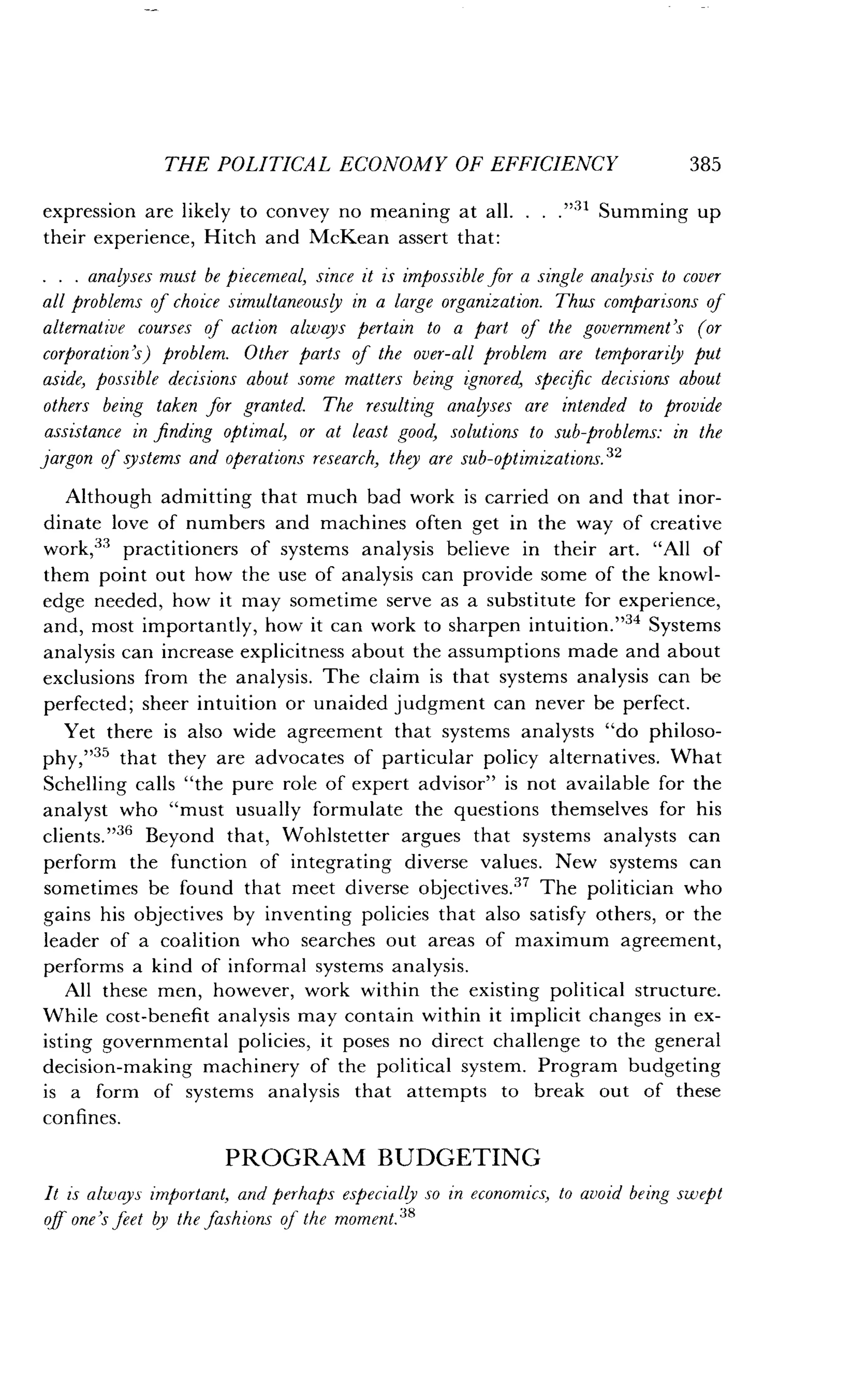 THE POLITICAL ECONOMY OF EFFICIENCY
	
385
expression are likely to convey no meaning at all. . . ."31 Summing up
their experience, Hitch and McKean assert that :
. . . analyses must be piecemeal, since it is impossible for a single analysis to cover
all problems of choice simultaneously in a large organization . Thus comparisons of
alternative courses of action always pertain to a part of the government's (or
corporation's) problem. Other parts of the over-all problem are temporarily put
aside, possible decisions about some matters being ignored, specific decisions about
others being taken for granted. The resulting analyses are intended to provide
assistance in finding optimal, or at least good, solutions to sub-problems : in the
jargon of systems and operations research, they are sub-optimizations . 32
Although admitting that much bad work is carried on and that inor-
dinate love of numbers and machines often get in the way of creative
work,33 practitioners of systems analysis believe in their art. "All of
them point out how the use of analysis can provide some of the knowl-
edge needed, how it may sometime serve as a substitute for experience,
and, most importantly, how it can work to sharpen intuition."34 Systems
analysis can increase explicitness about the assumptions made and about
exclusions from the analysis . The claim is that systems analysis can be
perfected ; sheer intuition or unaided judgment can never be perfect .
Yet there is also wide agreement that systems analysts "do philoso-
phy,"35 that they are advocates of particular policy alternatives . What
Schelling calls "the pure role of expert advisor" is not available for the
analyst who "must usually formulate the questions themselves for his
clients."36 Beyond that, Wohistetter argues that systems analysts can
perform the function of integrating diverse values . New systems can
sometimes be found that meet diverse objectives ." The politician who
gains his objectives by inventing policies that also satisfy others, or the
leader of a coalition who searches out areas of maximum agreement,
performs a kind of informal systems analysis .
All these men, however, work within the existing political structure .
While cost-benefit analysis may contain within it implicit changes in ex-
isting governmental policies, it poses no direct challenge to the general
decision-making machinery of the political system. Program budgeting
is a form of systems analysis that attempts to break out of these
confines.
PROGRAM BUDGETING
It is always important, and perhaps especially so in economics, to avoid being swept
off one's feet by the fashions of the moment."
 