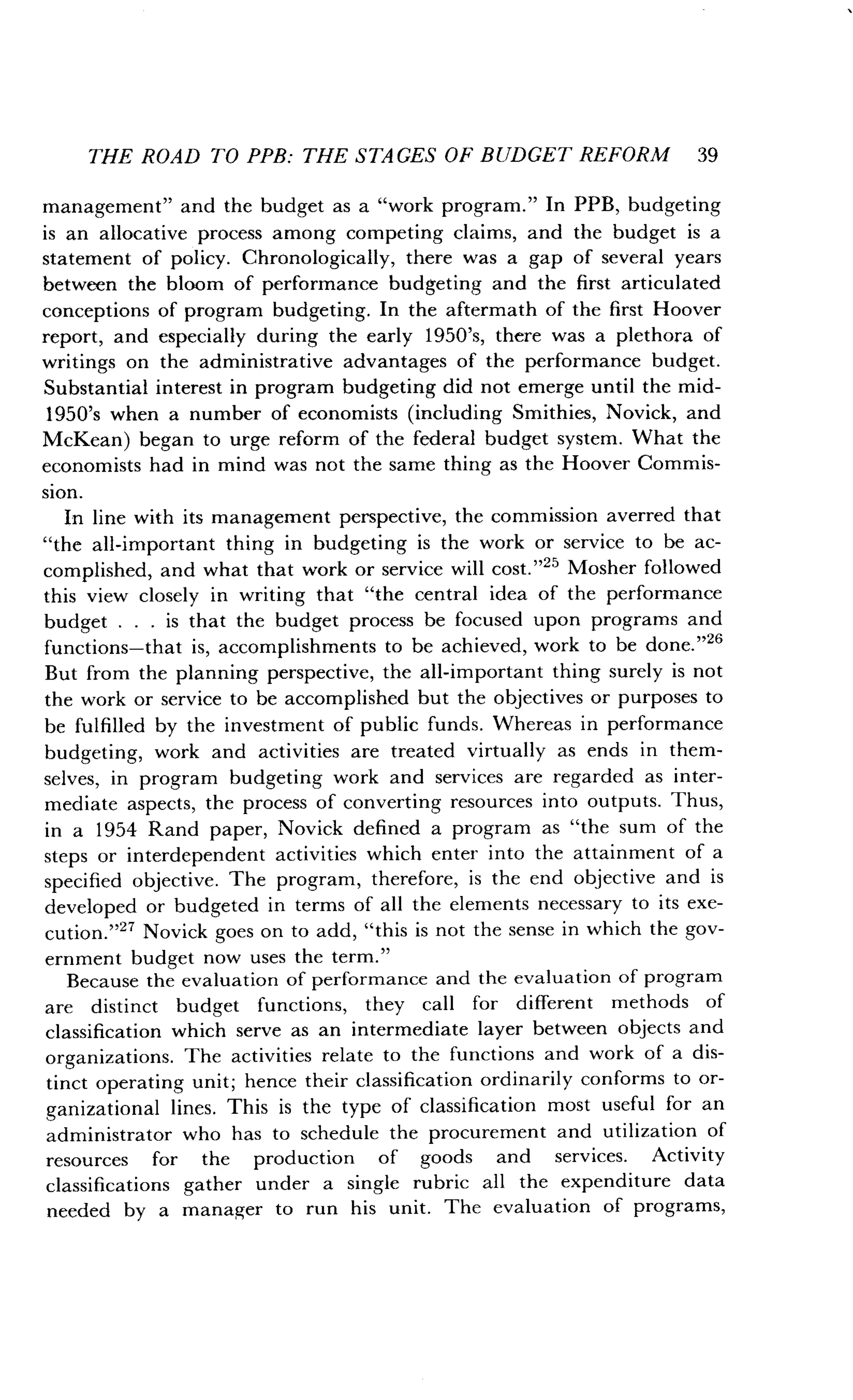 THE ROAD TO PPB: THE STAGES OF BUDGET REFORM 39
management" and the budget as a "work program ." In PPB, budgeting
is an allocative process among competing claims, and the budget is a
statement of policy . Chronologically, there was a gap of several years
between the bloom of performance budgeting and the first articulated
conceptions of program budgeting. In the aftermath of the first Hoover
report, and especially during the early 1950's, there was a plethora of
writings on the administrative advantages of the performance budget .
Substantial interest in program budgeting did not emerge until the mid-
1950's when a number of economists (including Smithies, Novick, and
McKean) began to urge reform of the federal budget system. What the
economists had in mind was not the same thing as the Hoover Commis-
sion.
In line with its management perspective, the commission averred that
"the all-important thing in budgeting is the work or service to be ac-
complished, and what that work or service will cost ."25 Mosher followed
this view closely in writing that "the central idea of the performance
budget . . . is that the budget process be focused upon programs and
functions-that is, accomplishments to be achieved, work to be done ."26
But from the planning perspective, the all-important thing surely is not
the work or service to be accomplished but the objectives or purposes to
be fulfilled by the investment of public funds . Whereas in performance
budgeting, work and activities are treated virtually as ends in them-
selves, in program budgeting work and services are regarded as inter-
mediate aspects, the process of converting resources into outputs . Thus,
in a 1954 Rand paper, Novick defined a program as "the sum of the
steps or interdependent activities which enter into the attainment of a
specified objective. The program, therefore, is the end objective and is
developed or budgeted in terms of all the elements necessary to its exe-
cution."27 Novick goes on to add, "this is not the sense in which the gov-
ernment budget now uses the term."
Because the evaluation of performance and the evaluation of program
are distinct budget functions, they call for different methods of
classification which serve as an intermediate layer between objects and
organizations. The activities relate to the functions and work of a dis-
tinct operating unit ; hence their classification ordinarily conforms to or-
ganizational lines. This is the type of classification most useful for an
administrator who has to schedule the procurement and utilization of
resources for the production of goods and services. Activity
classifications gather under a single rubric all the expenditure data
needed by a manager to run his unit . The evaluation of programs,
 