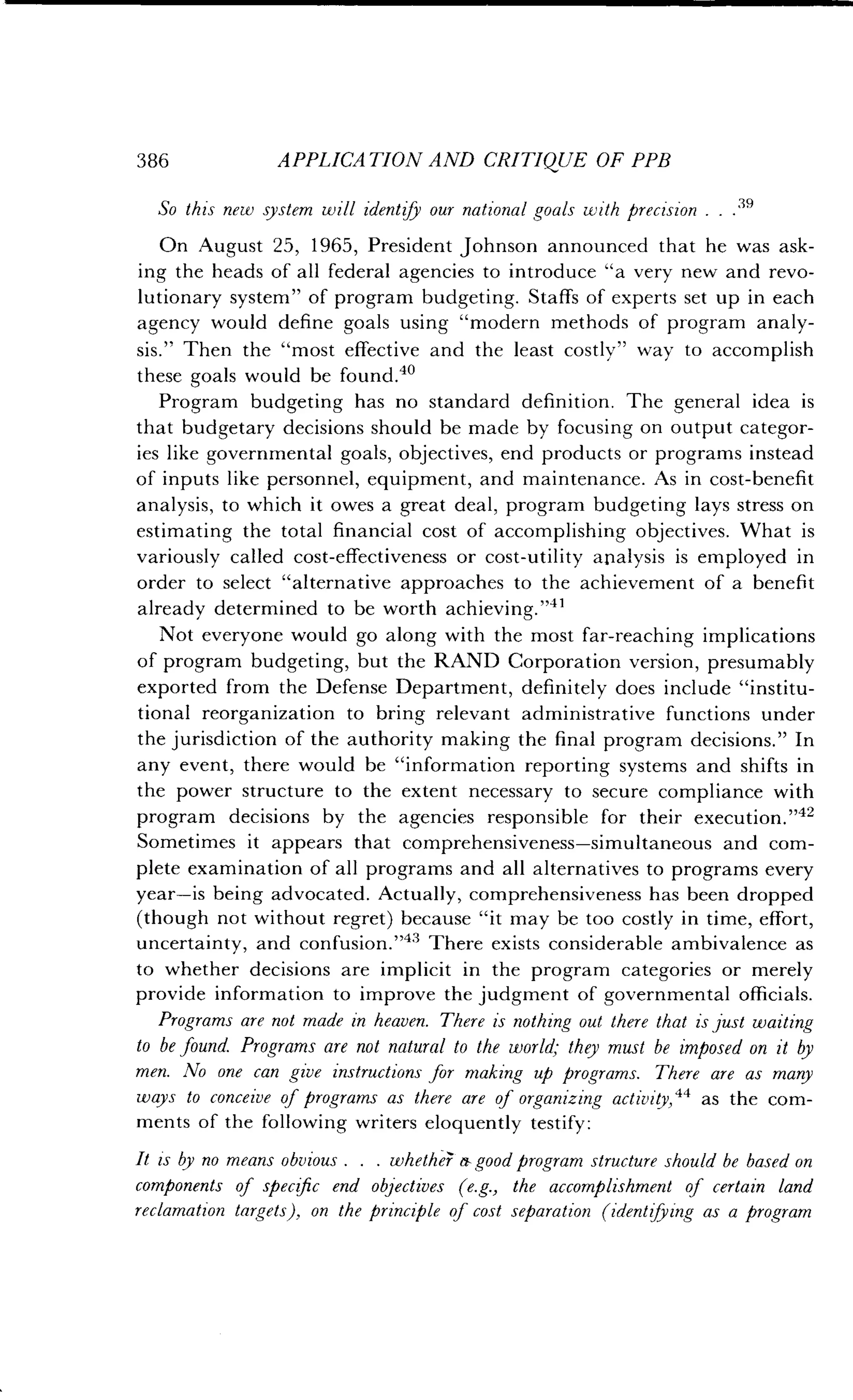 386
	
APPLICATION AND CRITIQUE OF PPB
So this new system will identify our national goals with precision . . . 39
On August 25, 1965, President Johnson announced that he was ask-
ing the heads of all federal agencies to introduce "a very new and revo-
lutionary system" of program budgeting . Staffs of experts set up in each
agency would define goals using "modern methods of program analy-
sis." Then the "most effective and the least costly" way to accomplish
these goals would be found.4o
Program budgeting has no standard definition. The general idea is
that budgetary decisions should be made by focusing on output categor-
ies like governmental goals, objectives, end products or programs instead
of inputs like personnel, equipment, and maintenance . As in cost-benefit
analysis, to which it owes a great deal, program budgeting lays stress on
estimating the total financial cost of accomplishing objectives. What is
variously called cost-effectiveness or cost-utility analysis is employed in
order to select "alternative approaches to the achievement of a benefit
already determined to be worth achieving ."41
Not everyone would go along with the most far-reaching implications
of program budgeting, but the RAND Corporation version, presumably
exported from the Defense Department, definitely does include "institu-
tional reorganization to bring relevant administrative functions under
the jurisdiction of the authority making the final program decisions." In
any event, there would be "information reporting systems and shifts in
the power structure to the extent necessary to secure compliance with
program decisions by the agencies responsible for their execution ."42
Sometimes it appears that comprehensiveness-simultaneous and com-
plete examination of all programs and all alternatives to programs every
year-is being advocated . Actually, comprehensiveness has been dropped
(though not without regret) because "it may be too costly in time, effort,
uncertainty, and confusion ."" There exists considerable ambivalence as
to whether decisions are implicit in the program categories or merely
provide information to improve the judgment of governmental officials.
Programs are not made in heaven. There is nothing out there that is just waiting
to be found. Programs are not natural to the world; they must be imposed on it by
men. No one can give instructions for making up programs . There are as many
ways to conceive of programs as there are of organizing act ivity, 44 as the com-
ments of the following writers eloquently testify :
It is by no means obvious . . . whether- a good program structure should be based on
components of specific end objectives (e.g., the accomplishment of certain land
reclamation targets), on the principle of cost separation (identifying as a program
 