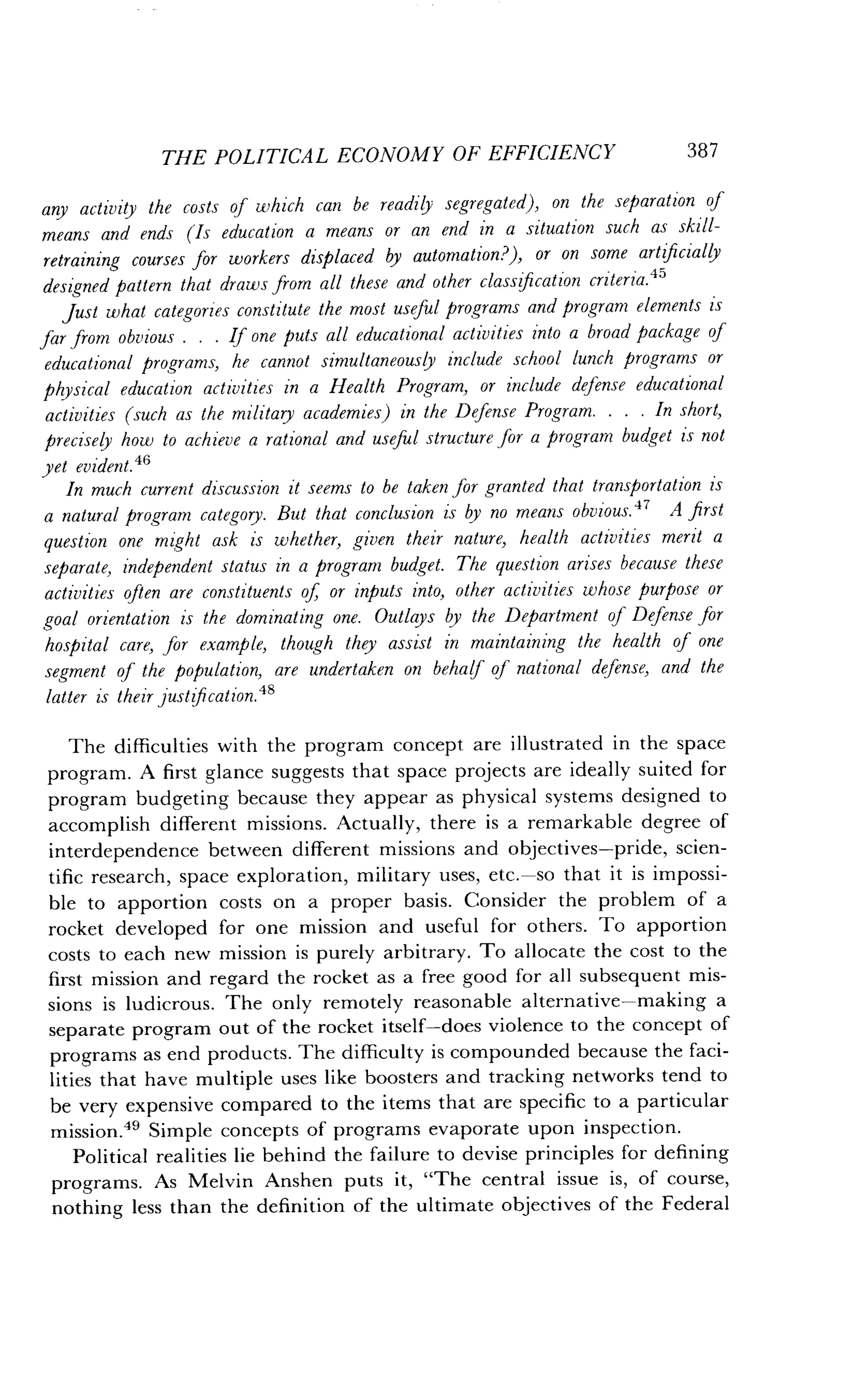 THE POLITICAL ECONOMY OF EFFICIENCY
	
387
any activity the costs of which can be readily segregated), on the separation of
means and ends (Is education a means or an end in a situation such as skill-
retraining courses for workers displaced by automation?), or on some artificially
designed pattern that draws from all these and other classification criteria .45
just what categories constitute the most useful programs and program elements is
far from obvious . . . If one puts all educational activities into a broad package of
educational programs, he cannot simultaneously include school lunch programs or
physical education activities in a Health Program, or include defense educational
activities (such as the military academies) in the Defense Program . . . . In short,
precisely how to achieve a rational and useful structure for a program budget is not
yet evident.46
In much current discussion it seems to be taken for granted that transportation is
a natural program category . But that conclusion is by no means obvious. 47 A first
question one might ask is whether, given their nature, health activities merit a
separate, independent status in a program budget . The question arises because these
activities often are constituents of, or inputs into, other activities whose purpose or
goal orientation is the dominating one . Outlays by the Department of Defense for
hospital care, for example, though they assist in maintaining the health of one
segment of the population, are undertaken on behalf of national defense, and the
latter is their justification. 48
The difficulties with the program concept are illustrated in the space
program. A first glance suggests that space projects are ideally suited for
program budgeting because they appear as physical systems designed to
accomplish different missions . Actually, there is a remarkable degree of
interdependence between different missions and objectives-pride, scien-
tific research, space exploration, military uses, etc .-so that it is impossi-
ble to apportion costs on a proper basis. Consider the problem of a
rocket developed for one mission and useful for others . To apportion
costs to each new mission is purely arbitrary . To allocate the cost to the
first mission and regard the rocket as a free good for all subsequent mis-
sions is ludicrous . The only remotely reasonable alternative-making a
separate program out of the rocket itself-does violence to the concept of
programs as end products . The difficulty is compounded because the faci-
lities that have multiple uses like boosters and tracking networks tend to
be very expensive compared to the items that are specific to a particular
mission." Simple concepts of programs evaporate upon inspection .
Political realities lie behind the failure to devise principles for defining
programs. As Melvin Anshen puts it, "The central issue is, of course,
nothing less than the definition of the ultimate objectives of the Federal
 
