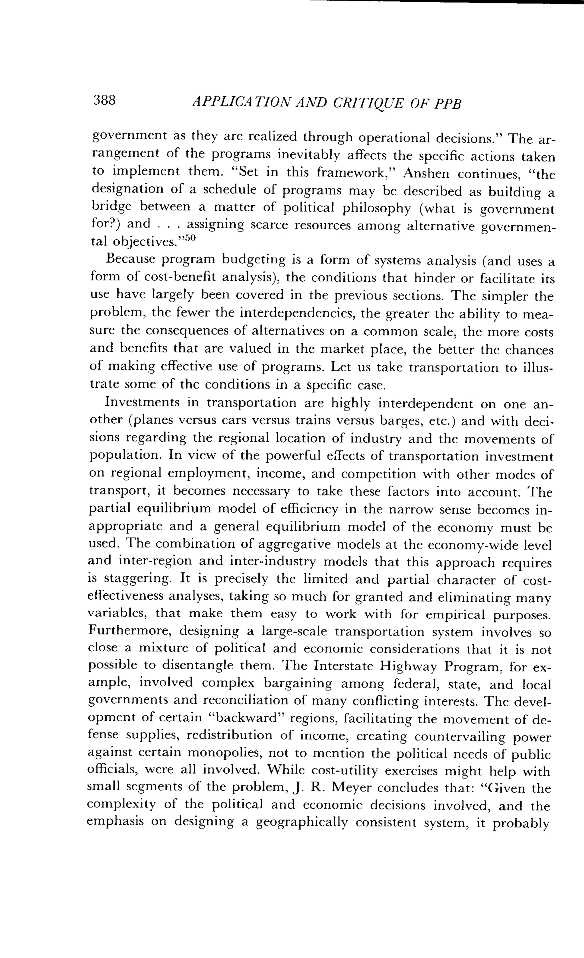 388
	
APPLICATION AND CRITIQUE OF PPB
government as they are realized through operational decisions ." The ar-
rangement of the programs inevitably affects the specific actions taken
to implement them. "Set in this framework," Anshen continues, "the
designation of a schedule of programs may be described as building a
bridge between a matter of political philosophy (what is government
for?) and . . . assigning scarce resources among alternative governmen-
tal objectives ."50
Because program budgeting is a form of systems analysis (and uses a
form of cost-benefit analysis), the conditions that hinder or facilitate its
use have largely been covered in the previous sections. The simpler the
problem, the fewer the interdependencies, the greater the ability to mea-
sure the consequences of alternatives on a common scale, the more costs
and benefits that are valued in the market place, the better the chances
of making effective use of programs . Let us take transportation to illus-
trate some of the conditions in a specific case.
Investments in transportation are highly interdependent on one an-
other (planes versus cars versus trains versus barges, etc .) and with deci-
sions regarding the regional location of industry and the movements of
population. In view of the powerful effects of transportation investment
on regional employment, income, and competition with other modes of
transport, it becomes necessary to take these factors into account . The
partial equilibrium model of efficiency in the narrow sense becomes in-
appropriate and a general equilibrium model of the economy must be
used. The combination of aggregative models at the economy-wide level
and inter-region and inter-industry models that this approach requires
is staggering. It is precisely the limited and partial character of cost-
effectiveness analyses, taking so much for granted and eliminating many
variables, that make them easy to work with for empirical purposes .
Furthermore, designing a large-scale transportation system involves so
close a mixture of political and economic considerations that it is not
possible to disentangle them. The Interstate Highway Program, for ex-
ample, involved complex bargaining among federal, state, and local
governments and reconciliation of many conflicting interests . The devel-
opment of certain "backward" regions, facilitating the movement of de-
fense supplies, redistribution of income, creating countervailing power
against certain monopolies, not to mention the political needs of public
officials, were all involved . While cost-utility exercises might help with
small segments of the problem, J . R. Meyer concludes that : "Given the
complexity of the political and economic decisions involved, and the
emphasis on designing a geographically consistent system, it probably
 