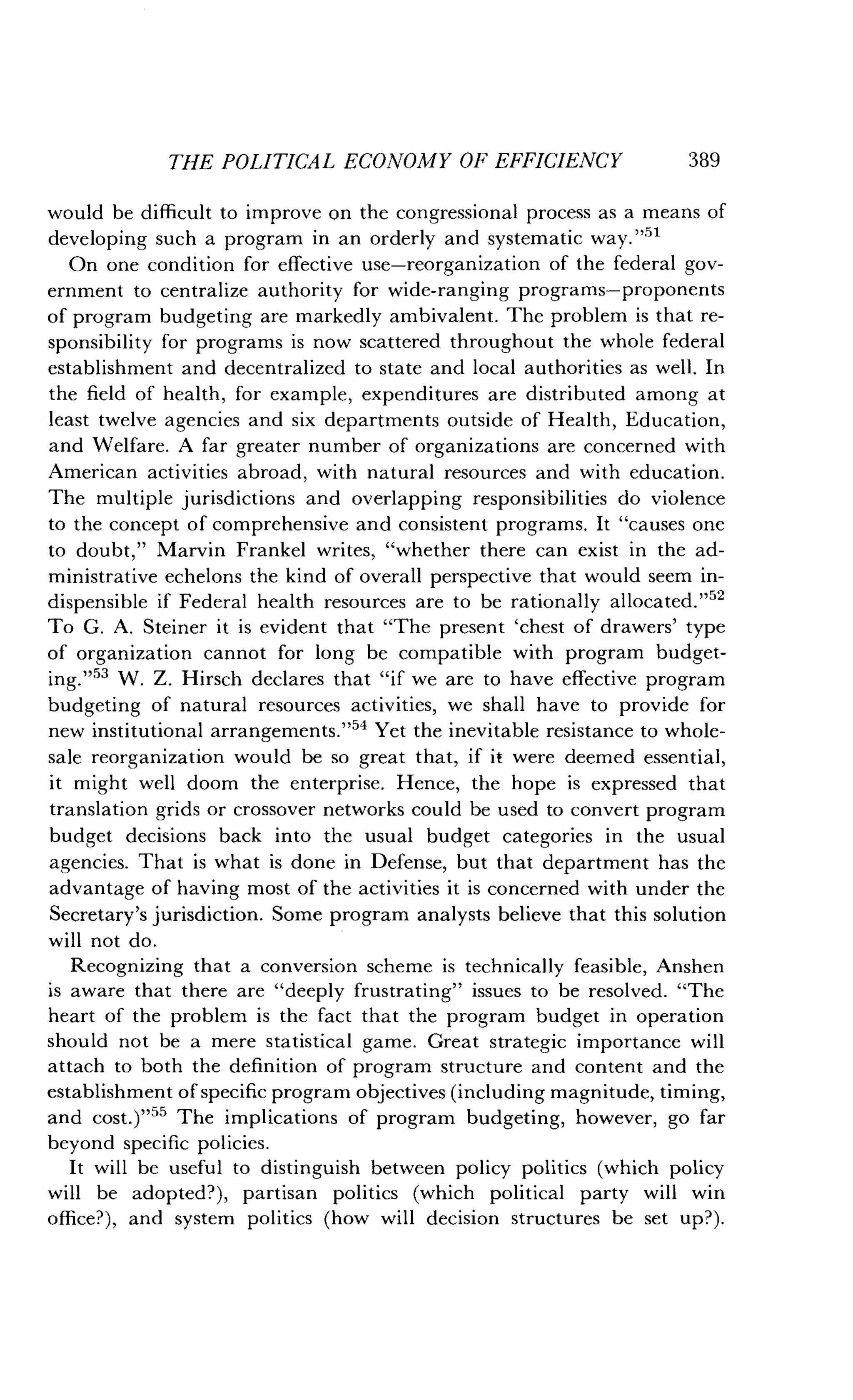 THE POLITICAL ECONOMY OF EFFICIENCY
	
389
would be difficult to improve on the congressional process as a means of
developing such a program in an orderly and systematic way . "51
On one condition for effective use-reorganization of the federal gov-
ernment to centralize authority for wide-ranging programs-proponents
of program budgeting are markedly ambivalent . The problem is that re-
sponsibility for programs is now scattered throughout the whole federal
establishment and decentralized to state and local authorities as well . In
the field of health, for example, expenditures are distributed among at
least twelve agencies and six departments outside of Health, Education,
and Welfare . A far greater number of organizations are concerned with
American activities abroad, with natural resources and with education .
The multiple jurisdictions and overlapping responsibilities do violence
to the concept of comprehensive and consistent programs . It "causes one
to doubt," Marvin Frankel writes, "whether there can exist in the ad-
ministrative echelons the kind of overall perspective that would seem in-
dispensible if Federal health resources are to be rationally allocated . ,12
To G. A. Steiner it is evident that "The present `chest of drawers' type
of organization cannot for long be compatible with program budget-
ing."53 W. Z. Hirsch declares that "if we are to have effective program
budgeting of natural resources activities, we shall have to provide for
new institutional arrangements."54 Yet the inevitable resistance to whole-
sale reorganization would be so great that, if it were deemed essential,
it might well doom the enterprise . Hence, the hope is expressed that
translation grids or crossover networks could be used to convert program
budget decisions back into the usual budget categories in the usual
agencies. That is what is done in Defense, but that department has the
advantage of having most of the activities it is concerned with under the
Secretary's jurisdiction. Some program analysts believe that this solution
will not do .
Recognizing that a conversion scheme is technically feasible, Anshen
is aware that there are "deeply frustrating" issues to be resolved . "The
heart of the problem is the fact that the program budget in operation
should not be a mere statistical game. Great strategic importance will
attach to both the definition of program structure and content and the
establishment of specific program objectives (including magnitude, timing,
and cost.)"55 The implications of program budgeting, however, go far
beyond specific policies.
It will be useful to distinguish between policy politics (which policy
will be adopted?), partisan politics (which political party will win
office?), and system politics (how will decision structures be set up?).
 