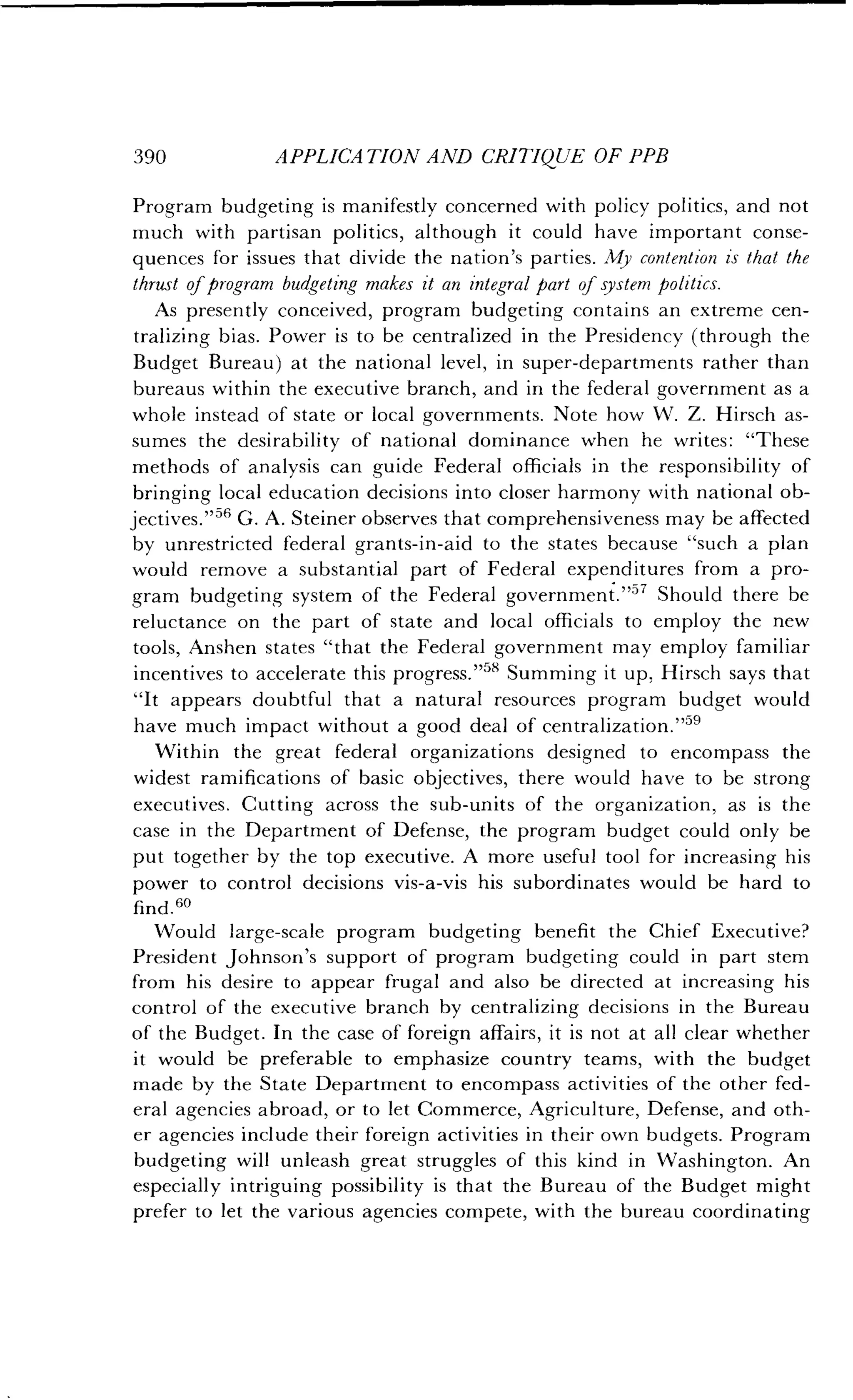 390
	
APPLICATION AND CRITIQUE OF PPB
Program budgeting is manifestly concerned with policy politics, and not
much with partisan politics, although it could have important conse-
quences for issues that divide the nation's parties . My contention is that the
thrust of program budgeting makes it an integral part of system politics .
As presently conceived, program budgeting contains an extreme cen-
tralizing bias. Power is to be centralized in the Presidency (through the
Budget Bureau) at the national level, in super-departments rather than
bureaus within the executive branch, and in the federal government as a
whole instead of state or local governments . Note how W. Z. Hirsch as-
sumes the desirability of national dominance when he writes : "These
methods of analysis can guide Federal officials in the responsibility of
bringing local education decisions into closer harmony with national ob-
jectives. " 56 G. A. Steiner observes that comprehensiveness may be affected
by unrestricted federal grants-in-aid to the states because "such a plan
would remove a substantial part of Federal expenditures from a pro-
gram budgeting system of the Federal government ."57 Should there be
reluctance on the part of state and local officials to employ the new
tools, Anshen states "that the Federal government may employ familiar
incentives to accelerate this progress."" Summing it up, Hirsch says that
"It appears doubtful that a natural resources program budget would
have much impact without a good deal of centralization ."59
Within the great federal organizations designed to encompass the
widest ramifications of basic objectives, there would have to be strong
executives . Cutting across the sub-units of the organization, as is the
case in the Department of Defense, the program budget could only be
put together by the top executive . A more useful tool for increasing his
power to control decisions vis-a-vis his subordinates would be hard to
find.60
Would large-scale program budgeting benefit the Chief Executive?
President Johnson's support of program budgeting could in part stem
from his desire to appear frugal and also be directed at increasing his
control of the executive branch by centralizing decisions in the Bureau
of the Budget. In the case of foreign affairs, it is not at all clear whether
it would be preferable to emphasize country teams, with the budget
made by the State Department to encompass activities of the other fed-
eral agencies abroad, or to let Commerce, Agriculture, Defense, and oth-
er agencies include their foreign activities in their own budgets . Program
budgeting will unleash great struggles of this kind in Washington . An
especially intriguing possibility is that the Bureau of the Budget might
prefer to let the various agencies compete, with the bureau coordinating
 