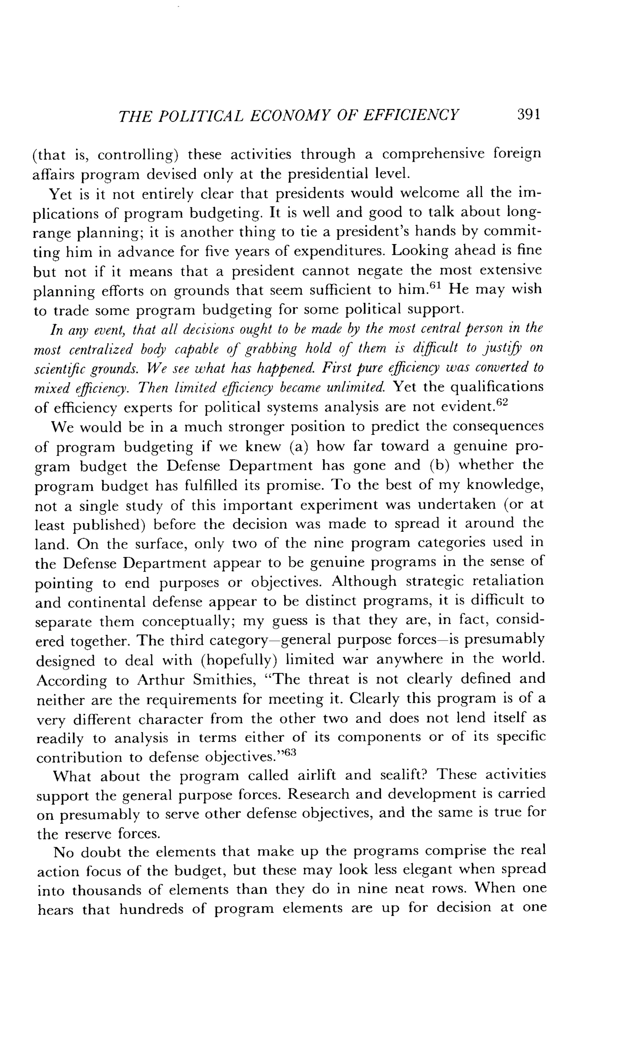 THE POLITICAL ECONOMY OF EFFICIENCY
	
391
(that is, controlling) these activities through a comprehensive foreign
affairs program devised only at the presidential level .
Yet is it not entirely clear that presidents would welcome all the im-
plications of program budgeting. It is well and good to talk about long-
range planning; it is another thing to tie a president's hands by commit-
ting him in advance for five years of expenditures . Looking ahead is fine
but not if it means that a president cannot negate the most extensive
planning efforts on grounds that seem sufficient to him .61 He may wish
to trade some program budgeting for some political support .
In any event, that all decisions ought to be made by the most central person in the
most centralized body capable of grabbing hold of them is difficult to justify on
scientific grounds. We see what has happened. First pure efficiency was converted to
mixed efficiency. Then limited efficiency became unlimited. Yet the qualifications
of efficiency experts for political systems analysis are not evident.62
We would be in a much stronger position to predict the consequences
of program budgeting if we knew (a) how far toward a genuine pro-
gram budget the Defense Department has gone and (b) whether the
program budget has fulfilled its promise . To the best of my knowledge,
not a single study of this important experiment was undertaken (or at
least published) before the decision was made to spread it around the
land. On the surface, only two of the nine program categories used in
the Defense Department appear to be genuine programs in the sense of
pointing to end purposes or objectives . Although strategic retaliation
and continental defense appear to be distinct programs, it is difficult to
separate them conceptually ; my guess is that they are, in fact, consid-
ered together. The third category-general purpose forces-is presumably
designed to deal with (hopefully) limited war anywhere in the world .
According to Arthur Smithies, "The threat is not clearly defined and
neither are the requirements for meeting it. Clearly this program is of a
very different character from the other two and does not lend itself as
readily to analysis in terms either of its components or of its specific
contribution to defense objectives ."63
What about the program called airlift and sealift? These activities
support the general purpose forces. Research and development is carried
on presumably to serve other defense objectives, and the same is true for
the reserve forces .
No doubt the elements that make up the programs comprise the real
action focus of the budget, but these may look less elegant when spread
into thousands of elements than they do in nine neat rows . When one
hears that hundreds of program elements are up for decision at one
 