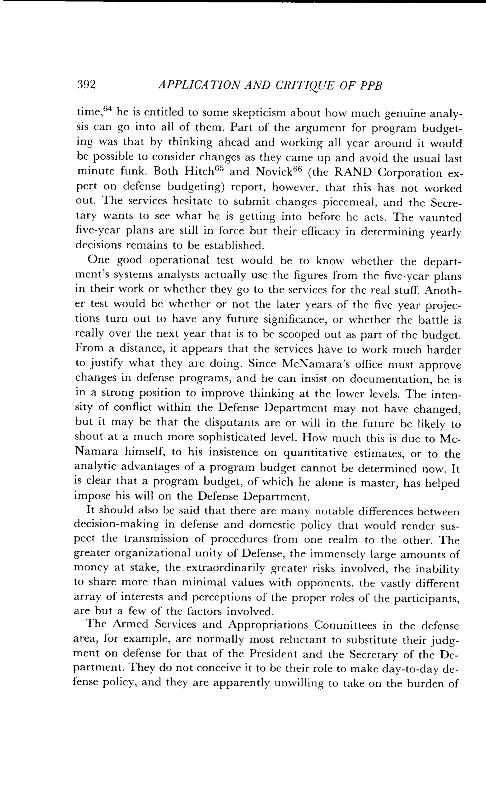 392
	
APPLICATION AND CRITIQUE OF PPB
time," he is entitled to some skepticism about how much genuine analy-
sis can go into all of them . Part of the argument for program budget-
ing was that by thinking ahead and working all year around it would
be possible to consider changes as they came up and avoid the usual last
minute funk . Both Hitch65 and Novick66 (the RAND Corporation ex-
pert on defense budgeting) report, however, that this has not worked
out. The services hesitate to submit changes piecemeal, and the Secre-
tary wants to see what he is getting into before he acts . The vaunted
five-year plans are still in force but their efficacy in determining yearly
decisions remains to be established .
One good operational test would be to know whether the depart-
ment's systems analysts actually use the figures from the five-year plans
in their work or whether they go to the services for the real stuff . Anoth-
er test would be whether or not the later years of the five year projec-
tions turn out to have any future significance, or whether the battle is
really over the next year that is to be scooped out as part of the budget.
From a distance, it appears that the services have to work much harder
to justify what they are doing . Since McNamara's office must approve
changes in defense programs, and he can insist on documentation, he is
in a strong position to improve thinking at the lower levels . The inten-
sity of conflict within the Defense Department may not have changed,
but it may be that the disputants are or will in the future be likely to
shout at a much more sophisticated level. How much this is due to Mc-
Namara himself, to his insistence on quantitative estimates, or to the
analytic advantages of a program budget cannot be determined now. It
is clear that a program budget, of which he alone is master, has helped
impose his will on the Defense Department .
It should also be said that there are many notable differences between
decision-making in defense and domestic policy that would render sus-
pect the transmission of procedures from one realm to the other . The
greater organizational unity of Defense, the immensely large amounts of
money at stake, the extraordinarily greater risks involved, the inability
to share more than minimal values with opponents, the vastly different
array of interests and perceptions of the proper roles of the participants,
are but a few of the factors involved.
The Armed Services and Appropriations Committees in the defense
area, for example, are normally most reluctant to substitute their judg-
ment on defense for that of the President and the Secretary of the De-
partment. They do not conceive it to be their role to make day-to-day de-
fense policy, and they are apparently unwilling to take on the burden of
 