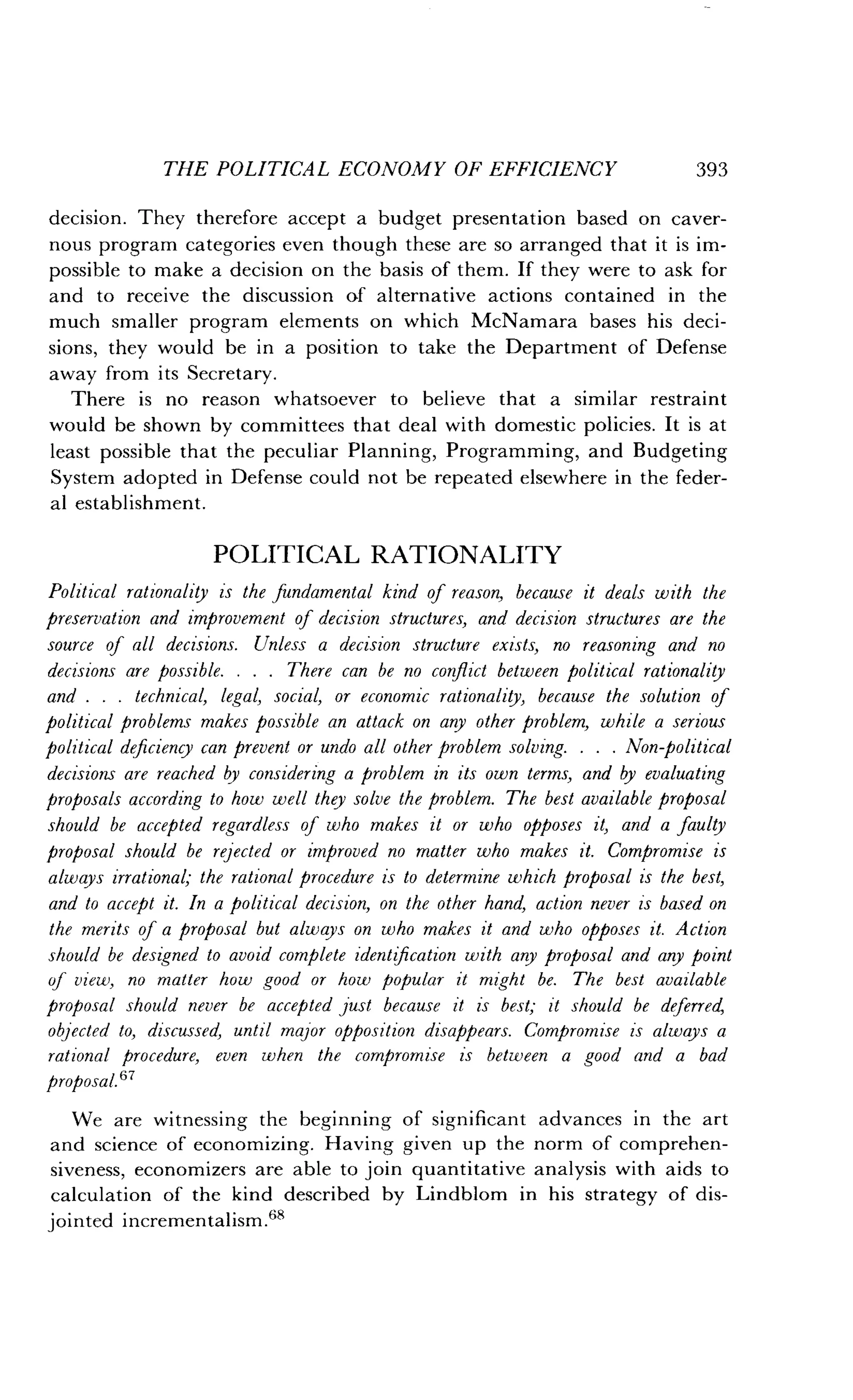 THE POLITICAL ECONOMY OF EFFICIENCY
	
393
decision. They therefore accept a budget presentation based on caver-
nous program categories even though these are so arranged that it is im-
possible to make a decision on the basis of them . If they were to ask for
and to receive the discussion of alternative actions contained in the
much smaller program elements on which McNamara bases his deci-
sions, they would be in a position to take the Department of Defense
away from its Secretary.
There is no reason whatsoever to believe that a similar restraint
would be shown by committees that deal with domestic policies . It is at
least possible that the peculiar Planning, Programming, and Budgeting
System adopted in Defense could not be repeated elsewhere in the feder-
al establishment .
POLITICAL RATIONALITY
Political rationality is the fundamental kind of reason, because it deals with the
preservation and improvement of decision structures, and decision structures are the
source of all decisions. Unless a decision structure exists, no reasoning and no
decisions are possible. . . . There can be no conflict between political rationality
and . . . technical, legal, social, or economic rationality, because the solution of
political problems makes possible an attack on any other problem, while a serious
political deficiency can prevent or undo all other problem solving . . . . Non-political
decisions are reached by considering a problem in its own terms, and by evaluating
proposals according to how well they solve the problem . The best available proposal
should be accepted regardless of who makes it or who opposes it, and a faulty
proposal should be rejected or improved no matter who makes it . Compromise is
always irrational; the rational procedure is to determine which proposal is the best,
and to accept it . In a political decision, on the other hand, action never is based on
the merits of a proposal but always on who makes it and who opposes it. Action
should be designed to avoid complete identification with any proposal and any point
of view, no matter how good or how popular it might be. The best available
proposal should never be accepted just because it is best; it should be deferred,
objected to, discussed, until major opposition disappears . Compromise is always a
rational procedure, even when the compromise is between a good and a bad
proposal.
67
We are witnessing the beginning of significant advances in the art
and science of economizing . Having given up the norm of comprehen-
siveness, economizers are able to join quantitative analysis with aids to
calculation of the kind described by Lindblom in his strategy of dis-
jointed incrementalism .68
 