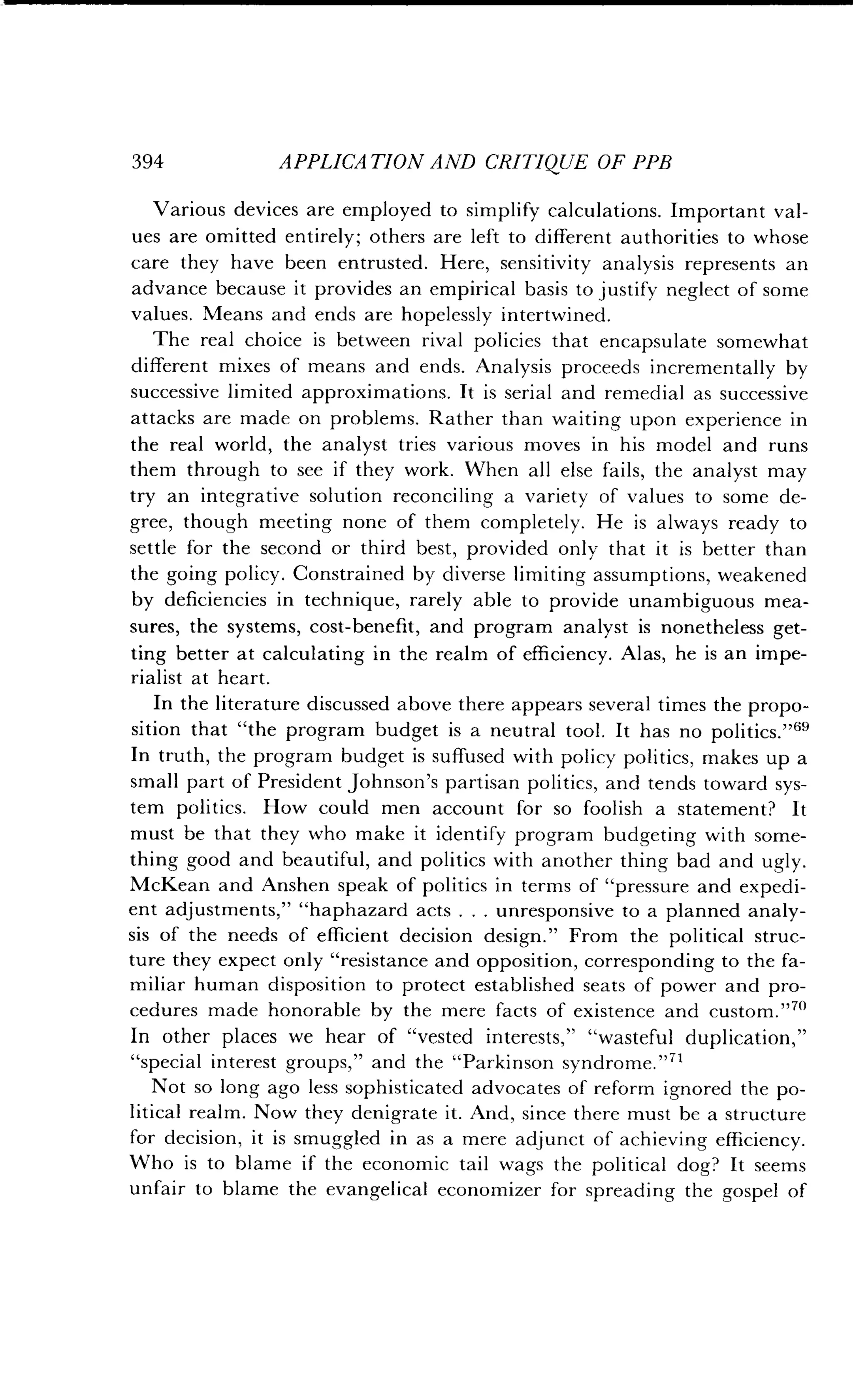 394
	
APPLICATION AND CRITIQUE OF PPB
Various devices are employed to simplify calculations . Important val-
ues are omitted entirely ; others are left to different authorities to whose
care they have been entrusted . Here, sensitivity analysis represents an
advance because it provides an empirical basis to justify neglect of some
values . Means and ends are hopelessly intertwined .
The real choice is between rival policies that encapsulate somewhat
different mixes of means and ends . Analysis proceeds incrementally by
successive limited approximations . It is serial and remedial as successive
attacks are made on problems. Rather than waiting upon experience in
the real world, the analyst tries various moves in his model and runs
them through to see if they work. When all else fails, the analyst may
try an integrative solution reconciling a variety of values to some de-
gree, though meeting none of them completely . He is always ready to
settle for the second or third best, provided only that it is better than
the going policy . Constrained by diverse limiting assumptions, weakened
by deficiencies in technique, rarely able to provide unambiguous mea-
sures, the systems, cost-benefit, and program analyst is nonetheless get-
ting better at calculating in the realm of efficiency . Alas, he is an impe-
rialist at heart .
In the literature discussed above there appears several times the propo-
sition that "the program budget is a neutral tool . It has no politics .""
In truth, the program budget is suffused with policy politics, makes up a
small part of President Johnson's partisan politics, and tends toward sys-
tem politics . How could men account for so foolish a statement? It
must be that they who make it identify program budgeting with some-
thing good and beautiful, and politics with another thing bad and ugly.
McKean and Anshen speak of politics in terms of "pressure and expedi-
ent adjustments," "haphazard acts . . . unresponsive to a planned analy-
sis of the needs of efficient decision design ." From the political struc-
ture they expect only "resistance and opposition, corresponding to the fa-
miliar human disposition to protect established seats of power and pro-
cedures made honorable by the mere facts of existence and custom
In other places we hear of "vested interests," "wasteful duplication,"
"special interest groups," and the "Parkinson syndrome . 1171
Not so long ago less sophisticated advocates of reform ignored the po-
litical realm. Now they denigrate it . And, since there must be a structure
for decision, it is smuggled in as a mere adjunct of achieving efficiency.
Who is to blame if the economic tail wags the political dog? It seems
unfair to blame the evangelical economizer for spreading the gospel of
 