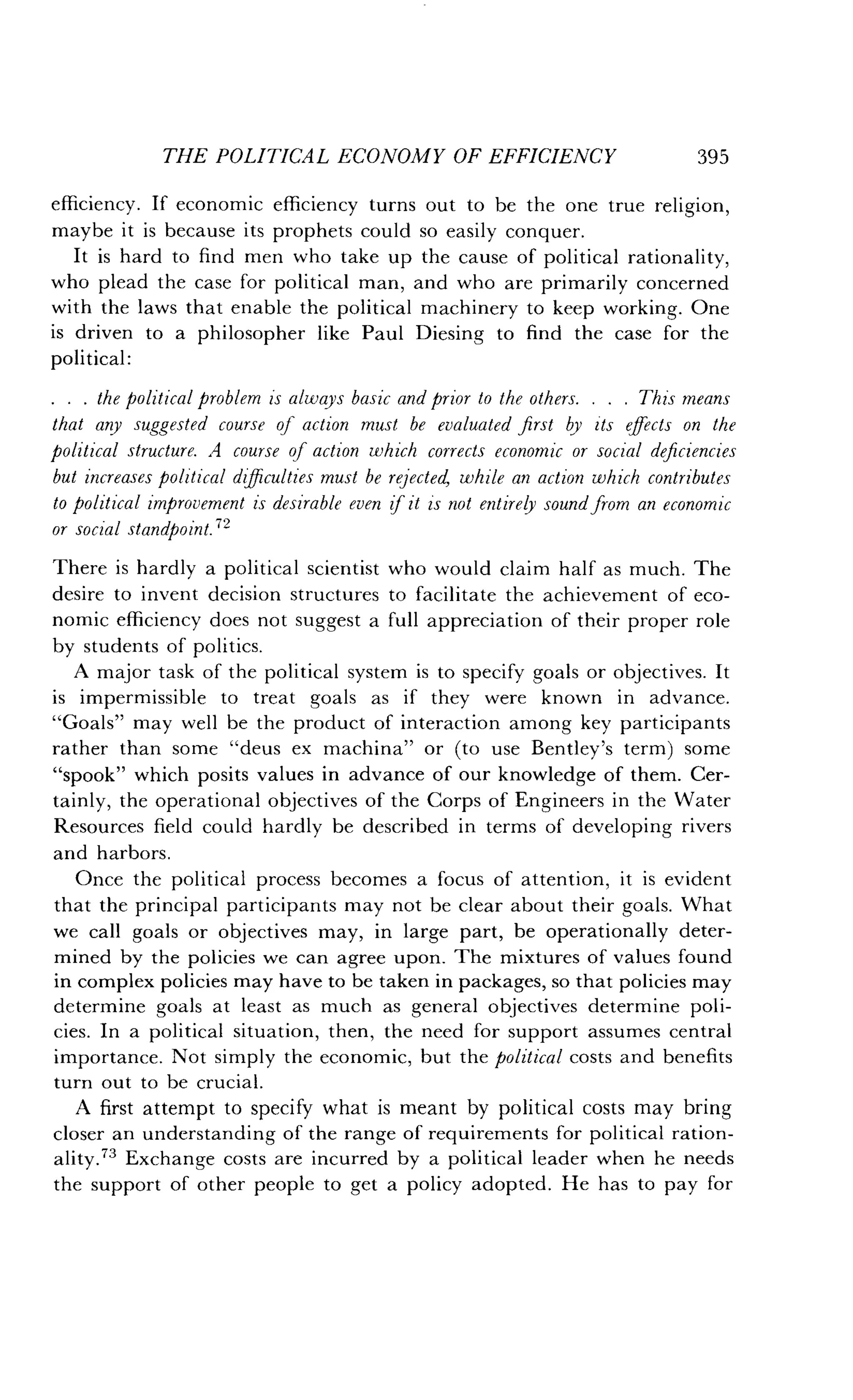 THE POLITICAL ECONOMY OF EFFICIENCY
	
395
efficiency. If economic efficiency turns out to be the one true religion,
maybe it is because its prophets could so easily conquer .
It is hard to find men who take up the cause of political rationality,
who plead the case for political man, and who are primarily concerned
with the laws that enable the political machinery to keep working. One
is driven to a philosopher like Paul Diesing to find the case for the
political :
. . . the political problem is always basic and prior to the others . . . . This means
that any suggested course of action must be evaluated first by its effects on the
political structure. .A course of action which corrects economic or social deficiencies
but increases political difficulties must be rejected, while an action which contributes
to political improvement is desirable even if it is not entirely sound from an economic
or social standpoint ."
There is hardly a political scientist who would claim half as much . The
desire to invent decision structures to facilitate the achievement of eco-
nomic efficiency does not suggest a full appreciation of their proper role
by students of politics .
A major task of the political system is to specify goals or objectives . It
is impermissible to treat goals as if they were known in advance.
"Goals" may well be the product of interaction among key participants
rather than some "deus ex machina" or (to use Bentley's term) some
"spook" which posits values in advance of our knowledge of them . Cer-
tainly, the operational objectives of the Corps of Engineers in the Water
Resources field could hardly be described in terms of developing rivers
and harbors .
Once the political process becomes a focus of attention, it is evident
that the principal participants may not be clear about their goals . What
we call goals or objectives may, in large part, be operationally deter-
mined by the policies we can agree upon . The mixtures of values found
in complex policies may have to be taken in packages, so that policies may
determine goals at least as much as general objectives determine poli-
cies. In a political situation, then, the need for support assumes central
importance . Not simply the economic, but the political costs and benefits
turn out to be crucial.
A first attempt to specify what is meant by political costs may bring
closer an understanding of the range of requirements for political ration-
ality." Exchange costs are incurred by a political leader when he needs
the support of other people to get a policy adopted . He has to pay for
 