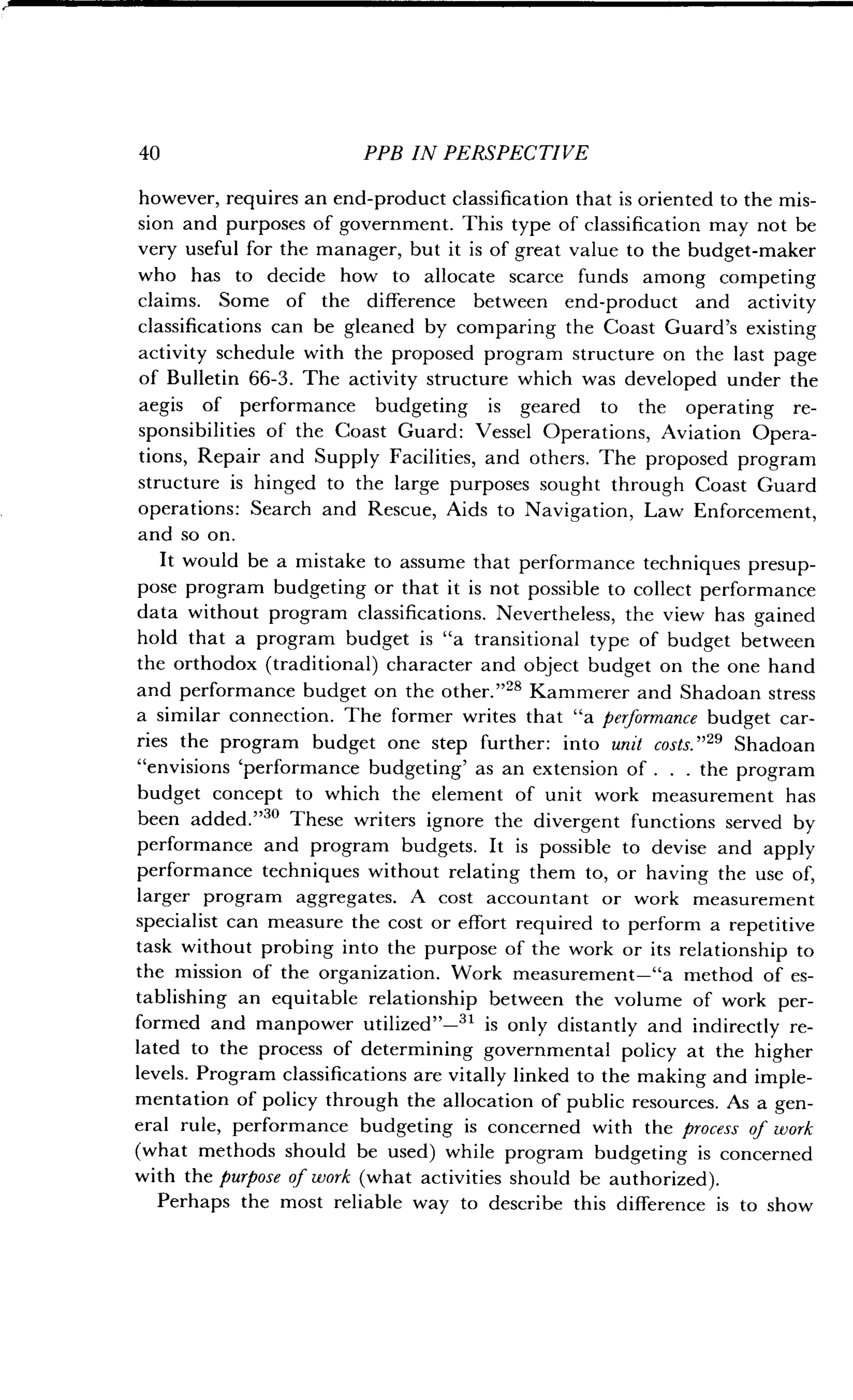 40
	
PPB IN PERSPECTIVE
however, requires an end-product classification that is oriented to the mis-
sion and purposes of government . This type of classification may not be
very useful for the manager, but it is of great value to the budget-maker
who has to decide how to allocate scarce funds among competing
claims. Some of the difference between end-product and activity
classifications can be gleaned by comparing the Coast Guard's existing
activity schedule with the proposed program structure on the last page
of Bulletin 66-3 . The activity structure which was developed under the
aegis of performance budgeting is geared to the operating re-
sponsibilities of the Coast Guard : Vessel Operations, Aviation Opera-
tions, Repair and Supply Facilities, and others. The proposed program
structure is hinged to the large purposes sought through Coast Guard
operations: Search and Rescue, Aids to Navigation, Law Enforcement,
and so on.
It would be a mistake to assume that performance techniques presup-
pose program budgeting or that it is not possible to collect performance
data without program classifications . Nevertheless, the view has gained
hold that a program budget is "a transitional type of budget between
the orthodox (traditional) character and object budget on the one hand
and performance budget on the other ."28 Kammerer and Shadoan stress
a similar connection. The former writes that "a performance budget car-
ries the program budget one step further : into unit costs ."" Shadoan
"envisions `performance budgeting' as an extension of . . . the program
budget concept to which the element of unit work measurement has
been added."" These writers ignore the divergent functions served by
performance and program budgets . It is possible to devise and apply
performance techniques without relating them to, or having the use of,
larger program aggregates . A cost accountant or work measurement
specialist can measure the cost or effort required to perform a repetitive
task without probing into the purpose of the work or its relationship to
the mission of the organization. Work measurement-"a method of es-
tablishing an equitable relationship between the volume of work per-
formed and manpower utilized"-31 is only distantly and indirectly re-
lated to the process of determining governmental policy at the higher
levels. Program classifications are vitally linked to the making and imple-
mentation of policy through the allocation of public resources. As a gen-
eral rule, performance budgeting is concerned with the process of work
(what methods should be used) while program budgeting is concerned
with the purpose of work (what activities should be authorized) .
Perhaps the most reliable way to describe this difference is to show
 