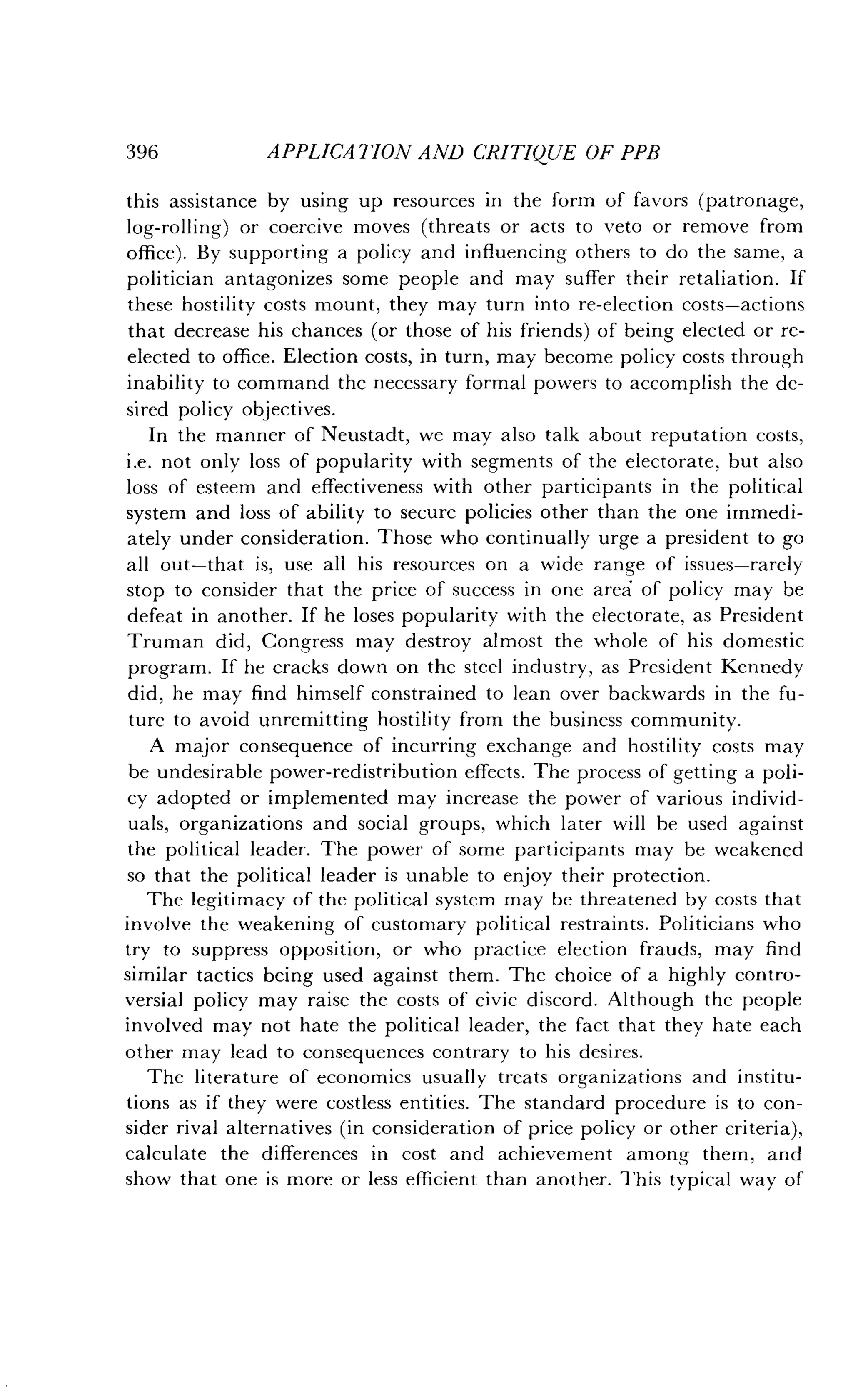 396
	
APPLICATION AND CRITIQUE OF PPB
this assistance by using up resources in the form of favors (patronage,
log-rolling) or coercive moves (threats or acts to veto or remove from
office) . By supporting a policy and influencing others to do the same, a
politician antagonizes some people and may suffer their retaliation . If
these hostility costs mount, they may turn into re-election costs-actions
that decrease his chances (or those of his friends) of being elected or re-
elected to office . Election costs, in turn, may become policy costs through
inability to command the necessary formal powers to accomplish the de-
sired policy objectives.
In the manner of Neustadt, we may also talk about reputation costs,
i .e. not only loss of popularity with segments of the electorate, but also
loss of esteem and effectiveness with other participants in the political
system and loss of ability to secure policies other than the one immedi-
ately under consideration . Those who continually urge a president to go
all out-that is, use all his resources on a wide range of issues-rarely
stop to consider that the price of success in one area of policy may be
defeat in another . If he loses popularity with the electorate, as President
Truman did, Congress may destroy almost the whole of his domestic
program. If he cracks down on the steel industry, as President Kennedy
did, he may find himself constrained to lean over backwards in the fu-
ture to avoid unremitting hostility from the business community .
A major consequence of incurring exchange and hostility costs may
be undesirable power-redistribution effects . The process of getting a poli-
cy adopted or implemented may increase the power of various individ-
uals, organizations and social groups, which later will be used against
the political leader. The power of some participants may be weakened
so that the political leader is unable to enjoy their protection .
The legitimacy of the political system may be threatened by costs that
involve the weakening of customary political restraints . Politicians who
try to suppress opposition, or who practice election frauds, may find
similar tactics being used against them. The choice of a highly contro-
versial policy may raise the costs of civic discord . Although the people
involved may not hate the political leader, the fact that they hate each
other may lead to consequences contrary to his desires.
The literature of economics usually treats organizations and institu-
tions as if they were costless entities. The standard procedure is to con-
sider rival alternatives (in consideration of price policy or other criteria),
calculate the differences in cost and achievement among them, and
show that one is more or less efficient than another . This typical way of
 