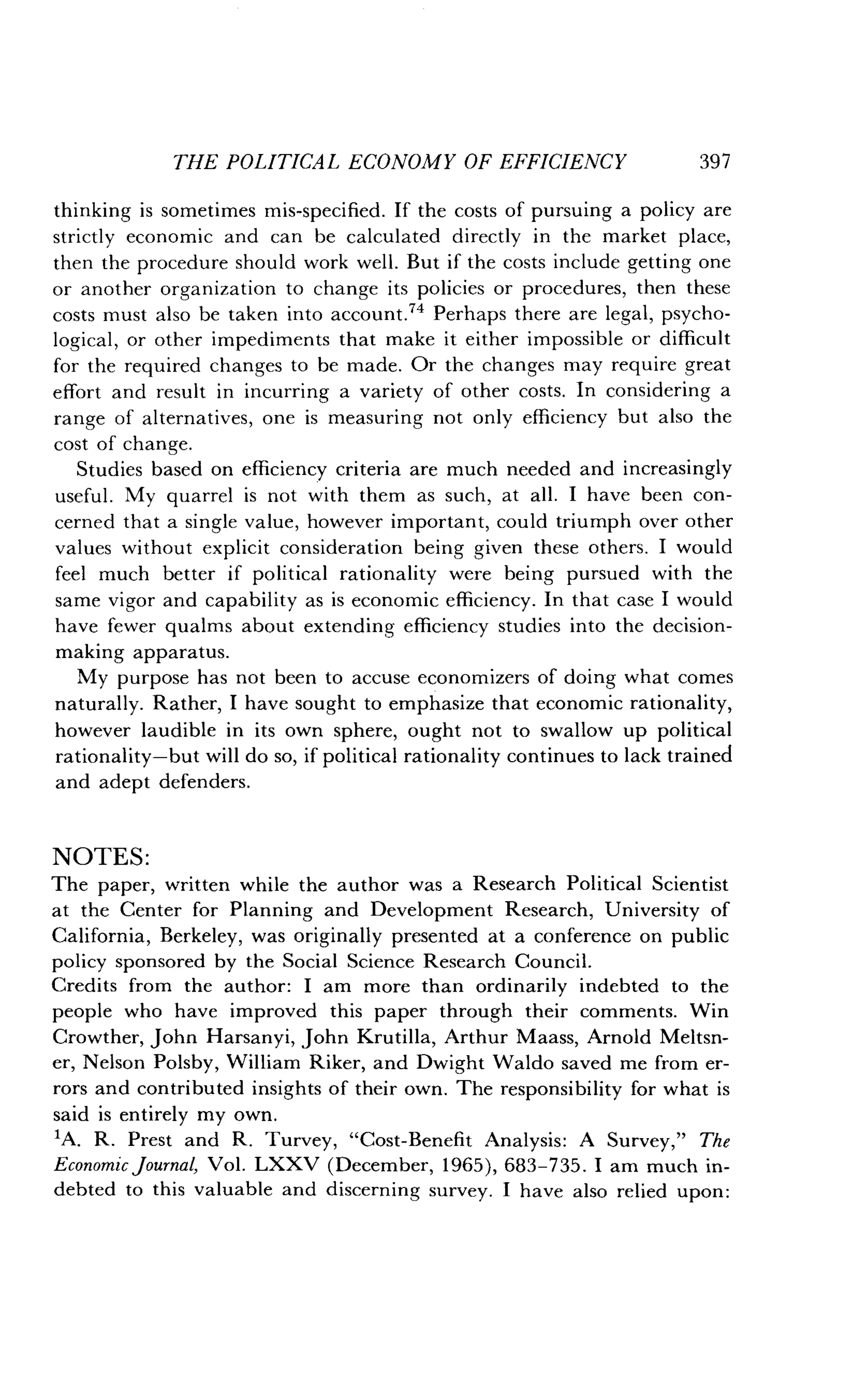 THE POLITICAL ECONOMY OF EFFICIENCY
	
397
thinking is sometimes mis-specified . If the costs of pursuing a policy are
strictly economic and can be calculated directly in the market place,
then the procedure should work well . But if the costs include getting one
or another organization to change its policies or procedures, then these
costs must also be taken into account." Perhaps there are legal, psycho-
logical, or other impediments that make it either impossible or difficult
for the required changes to be made . Or the changes may require great
effort and result in incurring a variety of other costs . In considering a
range of alternatives, one is measuring not only efficiency but also the
cost of change .
Studies based on efficiency criteria are much needed and increasingly
useful . My quarrel is not with them as such, at all . I have been con-
cerned that a single value, however important, could triumph over other
values without explicit consideration being given these others . I would
feel much better if political rationality were being pursued with the
same vigor and capability as is economic efficiency. In that case I would
have fewer qualms about extending efficiency studies into the decision-
making apparatus.
My purpose has not been to accuse economizers of doing what comes
naturally. Rather, I have sought to emphasize that economic rationality,
however laudible in its own sphere, ought not to swallow up political
rationality-but will do so, if political rationality continues to lack trained
and adept defenders .
NOTES:
The paper, written while the author was a Research Political Scientist
at the Center for Planning and Development Research, University of
California, Berkeley, was originally presented at a conference on public
policy sponsored by the Social Science Research Council .
Credits from the author : I am more than ordinarily indebted to the
people who have improved this paper through their comments . Win
Crowther, John Harsanyi, John Krutilla, Arthur Maass, Arnold Meltsn-
er, Nelson Polsby, William Riker, and Dwight Waldo saved me from er-
rors and contributed insights of their own . The responsibility for what is
said is entirely my own.
'A. R. Prest and R . Turvey, "Cost-Benefit Analysis : A Survey," The
Economic journal, Vol . LXXV (December, 1965), 683-735 . I am much in-
debted to this valuable and discerning survey . I have also relied upon :
 