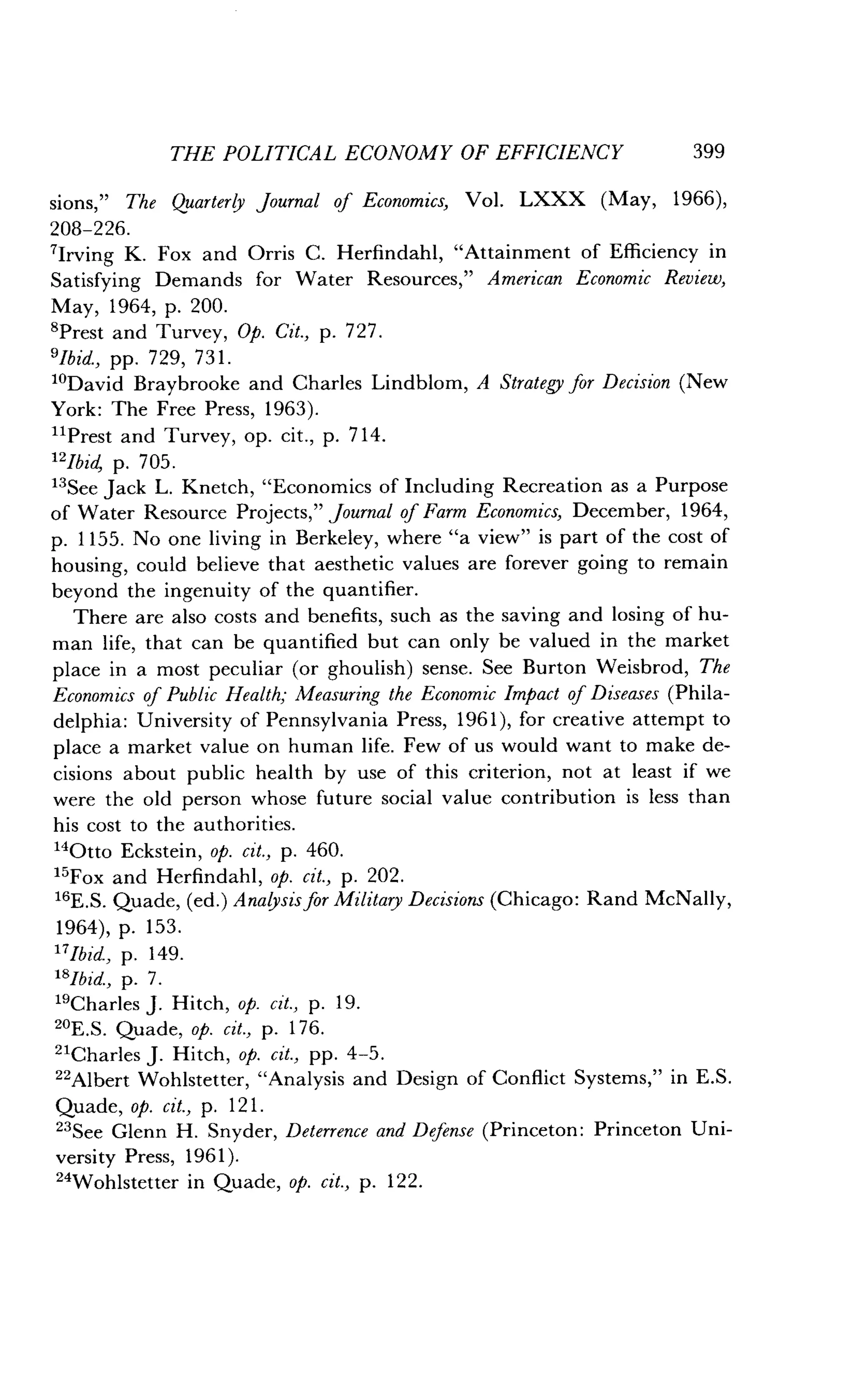 208-226 .
7lrving K. Fox and Orris C. Herfindahl, "Attainment of Efficiency in
Satisfying Demands for Water Resources," American Economic Review,
May, 1964, p. 200 .
sPrest and Turvey, Op. Cit., p. 727.
'Ibid., pp. 729, 731 .
10David Braybrooke and Charles Lindblom, A Strategy for Decision (New
York: The Free Press, 1963) .
11Prest and Turvey, op . cit., p. 714.
12Ibid, p. 705 .
13
See Jack L. Knetch, "Economics of Including Recreation as a Purpose
of Water Resource Projects," Journal of Farm Economics, December, 1964,
p. 1155 . No one living in Berkeley, where "a view" is part of the cost of
housing, could believe that aesthetic values are forever going to remain
beyond the ingenuity of the quantifier .
There are also costs and benefits, such as the saving and losing of hu-
man life, that can be quantified but can only be valued in the market
place in a most peculiar (or ghoulish) sense . See Burton Weisbrod, The
Economics of Public Health; Measuring the Economic Impact of Diseases (Phila-
delphia: University of Pennsylvania Press, 1961), for creative attempt to
place a market value on human life . Few of us would want to make de-
cisions about public health by use of this criterion, not at least if we
were the old person whose future social value contribution is less than
his cost to the authorities .
14Otto Eckstein, op. cit., p. 460.
15
Fox and Herfindahl, op. cit., p. 202 .
16E.S. Quade, (ed.) Analysis for Military Decisions (Chicago: Rand McNally,
1964), p. 153.
17Jbid, p. 149.
18Ibid., p. 7.
"Charles J. Hitch, op. cit., p. 19.
20E .S . Quade, op. cit., p. 176 .
"Charles J . Hitch, op. cit., pp. 4-5.
22
Albert Wohlstetter, "Analysis and Design of Conflict Systems," in E .S.
Quade, op. cit., p. 121.
23
See Glenn H . Snyder, Deterrence and Defense (Princeton : Princeton Uni-
versity Press, 1961).
24Wohlstetter in Quade, op. cit., p. 122.
THE POLITICAL ECONOMY OF EFFICIENCY 399
sions," The Quarterly Journal of Economics, Vol. LXXX (May, 1966),
 