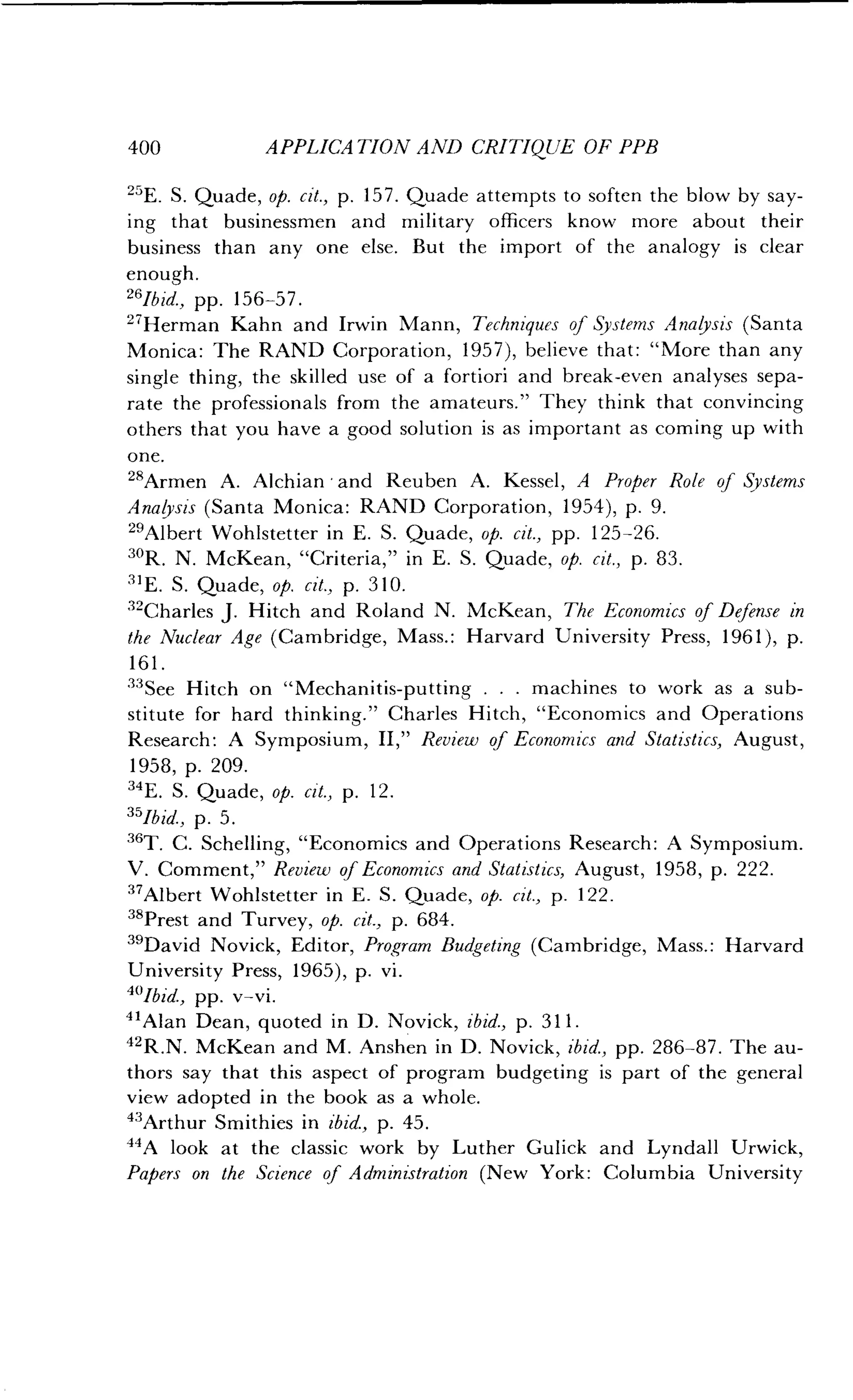 400
	
APPLICATION AND CRITIQUE OF PPB
25E. S. Quade, op. cit., p. 157 . Quade attempts to soften the blow by say-
ing that businessmen and military officers know more about their
business than any one else . But the import of the analogy is clear
enough.
"Ibid., pp . 156-57 .
27Herman Kahn and Irwin Mann, Techniques of Systems Analysis (Santa
Monica: The RAND Corporation, 1957), believe that : "More than any
single thing, the skilled use of a fortiori and break-even analyses sepa-
rate the professionals from the amateurs ." They think that convincing
others that you have a good solution is as important as coming up with
one.
28Armen A. Alchian -and Reuben A . Kessel, A Proper Role of Systems
Analysis (Santa Monica: RAND Corporation, 1954), p . 9.
"Albert Wohlstetter in E . S. Quade, op. cit., pp. 125-26.
3"R. N. McKean, "Criteria," in E . S. Quade, op. cit., p. 83 .
31E. S. Quade, op. cit., p. 310.
"Charles J . Hitch and Roland N . McKean, The Economics of Defense in
the Nuclear Age (Cambridge, Mass . : Harvard University Press, 1961), p.
161 .
33See Hitch on "Mechanitis-putting . . . machines to work as a sub-
stitute for hard thinking ." Charles Hitch, "Economics and Operations
Research : A Symposium, II," Review of Economics and Statistics, August,
1958, p. 209.
34E. S. Quade, op. cit., p. 12 .
35lbid., p. 5.
36T. C. Schelling, "Economics and Operations Research : A Symposium.
V. Comment," Review of Economics and Statistics, August, 1958, p. 222.
37Albert Wohlstetter in E . S . Quade, op. cit., p. 122 .
38Prest and Turvey, op. cit., p. 684.
39David Novick, Editor, Program Budgeting (Cambridge, Mass . : Harvard
University Press, 1965), p. vi .
"'Ibid., pp. v-vi.
41Alan Dean, quoted in D . Novick, ibid., p. 311 .
42R.N. McKean and M. Anshen in D. Novick, ibid., pp. 286-87 . The au-
thors say that this aspect of program budgeting is part of the general
view adopted in the book as a whole.
"Arthur Smithies in ibid., p. 45.
44A look at the classic work by Luther Gulick and Lyndall Urwick,
Papers on the Science of Administration (New York : Columbia University
 