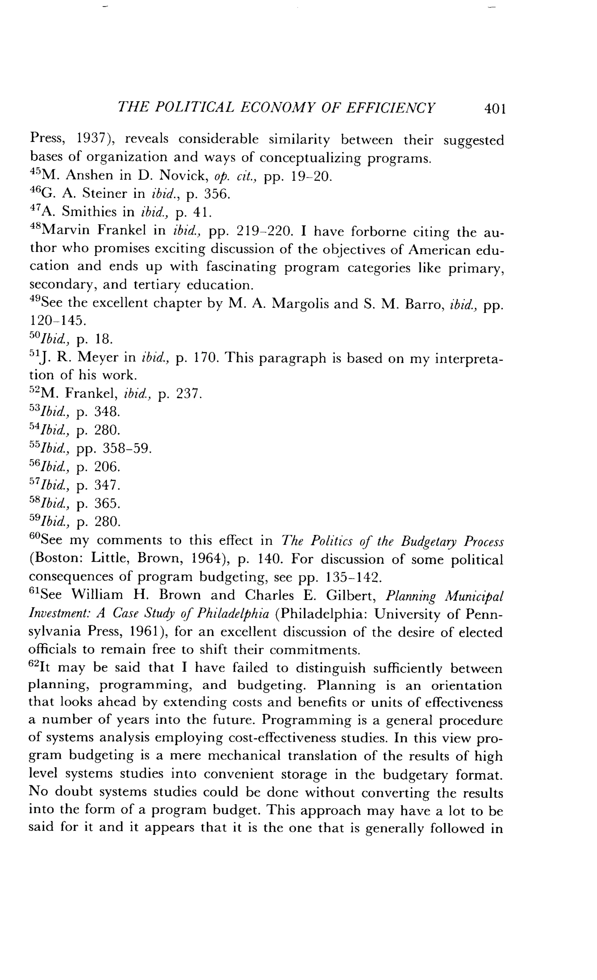 THE POLITICAL ECONOMY OF EFFICIENCY
	
401
Press, 1937), reveals considerable similarity between their suggested
bases of organization and ways of conceptualizing programs .
45M. Anshen in D . Novick, op. cit., pp. 19-20.
46G. A. Steiner in ibid., p. 356.
47A. Smithies in ibid., p. 41 .
48Marvin Frankel in ibid., pp. 219-220. I have forborne citing the au-
thor who promises exciting discussion of the objectives of American edu-
cation and ends up with fascinating program categories like primary,
secondary, and tertiary education .
49See the excellent chapter by M. A. Margolis and S. M. Barro, ibid., pp.
120-145 .
50Ibid, p. 18.
51J R. Meyer in ibid., p. 170. This paragraph is based on my interpreta-
tion of his work .
52M. Frankel, ibid., p. 237.
53Jbid., p. 348.
54Jbid., p. 280.
55Jbid., pp. 358-59 .
56Ibid., p. 206.
57Jbid., p. 347 .
58Ibid, p. 365.
591bid, p. 280.
60
See my comments to this effect in The Politics of the Budgetary Process
(Boston : Little, Brown, 1964), p. 140. For discussion of some political
consequences of program budgeting, see pp . 135-142 .
61See William H. Brown and Charles E. Gilbert, Planning Municipal
Investment: A Case Study of Philadelphia (Philadelphia : University of Penn-
sylvania Press, 1961), for an excellent discussion of the desire of elected
officials to remain free to shift their commitments .
"It may be said that I have failed to distinguish sufficiently between
planning, programming, and budgeting . Planning is an orientation
that looks ahead by extending costs and benefits or units of effectiveness
a number of years into the future. Programming is a general procedure
of systems analysis employing cost-effectiveness studies. In this view pro-
gram budgeting is a mere mechanical translation of the results of high
level systems studies into convenient storage in the budgetary format .
No doubt systems studies could be done without converting the results
into the form of a program budget . This approach may have a lot to be
said for it and it appears that it is the one that is generally followed in
 