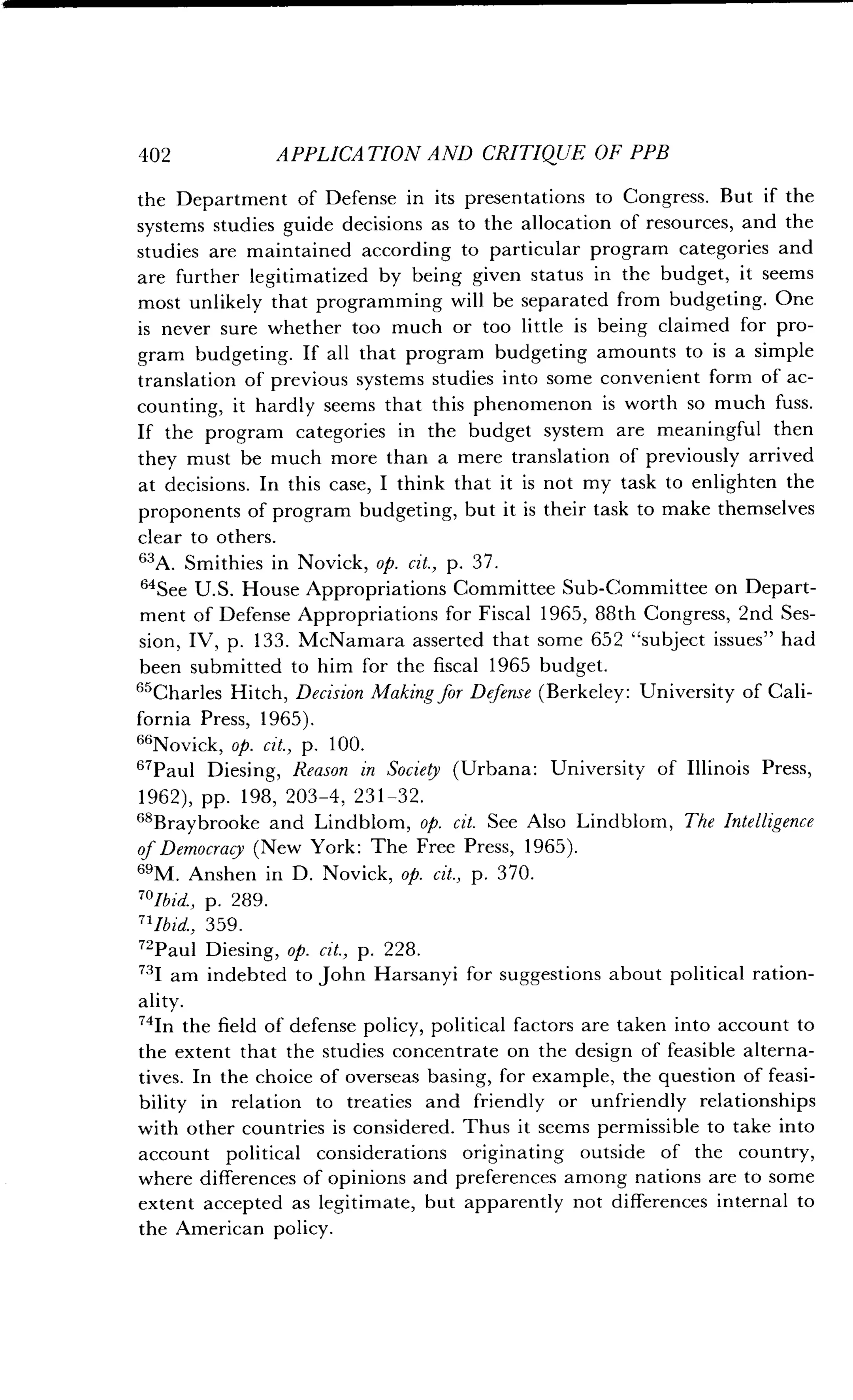 402
	
APPLICATION AND CRITIQUE OF PPB
the Department of Defense in its presentations to Congress . But if the
systems studies guide decisions as to the allocation of resources, and the
studies are maintained according to particular program categories and
are further legitimatized by being given status in the budget, it seems
most unlikely that programming will be separated from budgeting . One
is never sure whether too much or too little is being claimed for pro-
gram budgeting. If all that program budgeting amounts to is a simple
translation of previous systems studies into some convenient form of ac-
counting, it hardly seems that this phenomenon is worth so much fuss .
If the program categories in the budget system are meaningful then
they must be much more than a mere translation of previously arrived
at decisions. In this case, I think that it is not my task to enlighten the
proponents of program budgeting, but it is their task to make themselves
clear to others .
s3A. Smithies in Novick, op. cit., p. 37.
"See U.S. House Appropriations Committee Sub-Committee on Depart-
ment of Defense Appropriations for Fiscal 1965, 88th Congress, 2nd Ses-
sion, IV, p. 133. McNamara asserted that some 652 "subject issues" had
been submitted to him for the fiscal 1965 budget .
65Charles Hitch, Decision Making for Defense (Berkeley: University of Cali-
fornia Press, 1965) .
s"Novick, op. cit., p. 100.
67Paul Diesing, Reason in Society (Urbana: University of Illinois Press,
1962), pp. 198, 203-4, 231-32 .
68Braybrooke and Lindblom, op. cit. See Also Lindblom, The Intelligence
of Democracy (New York : The Free Press, 1965) .
61M. Anshen in D. Novick, op. cit., p. 370.
701bid., p. 289.
71Ibid., 359 .
72Paul Diesing, op. cit., p . 228.
731 am indebted to John Harsanyi for suggestions about political ration-
ality.
"In the field of defense policy, political factors are taken into account to
the extent that the studies concentrate on the design of feasible alterna-
tives. In the choice of overseas basing, for example, the question of feasi-
bility in relation to treaties and friendly or unfriendly relationships
with other countries is considered . Thus it seems permissible to take into
account political considerations originating outside of the country,
where differences of opinions and preferences among nations are to some
extent accepted as legitimate, but apparently not differences internal to
the American policy.
 